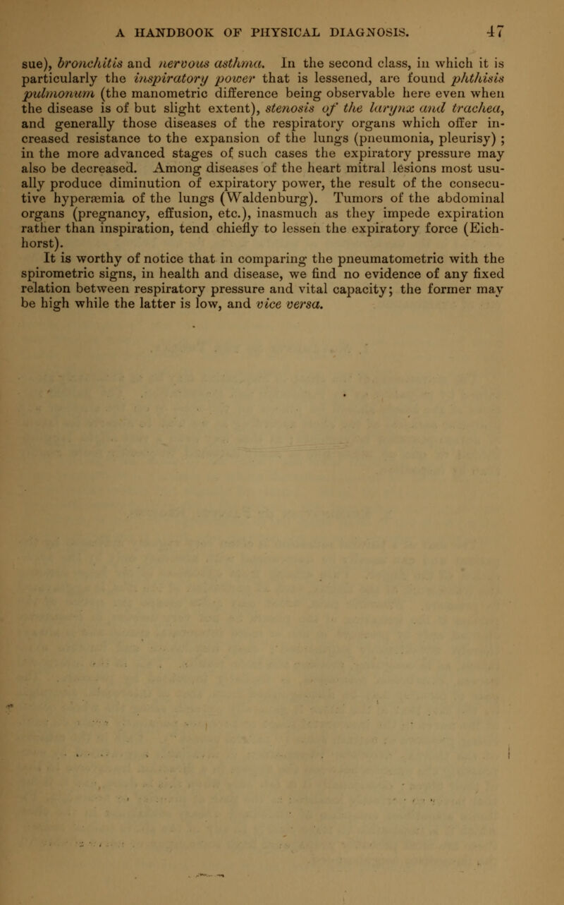 sue), bronchitis and nervous asthma. In the second class, in which it is particularly the inspiratory power that is lessened, are found phthisis pulmonum (the manometric difference being observable here even when the disease is of but slight extent), stenosis of the larynx and trachea, and generally those diseases of the respiratory organs which offer in- creased resistance to the expansion of the lungs (pneumonia, pleurisy) ; in the more advanced stages of such cases the expiratory pressure may also be decreased. Among diseases of the heart mitral lesions most usu- ally produce diminution of expiratory power, the result of the consecu- tive hyperemia of the lungs (Waldenburg). Tumors of the abdominal organs (pregnancy, effusion, etc.), inasmuch as they impede expiration rather than inspiration, tend chiefly to lessen the expiratory force (Eich- horst). It is worthy of notice that in comparing the pneumatometric with the spirometric signs, in health and disease, we find no evidence of any fixed relation between respiratory pressure and vital capacity; the former may be high while the latter is low, and vice versa.