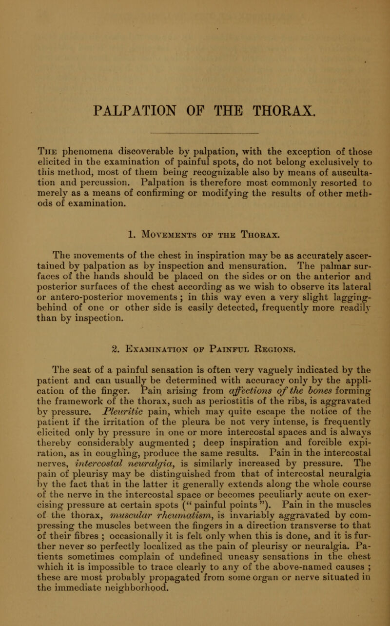 PALPATION OF THE THORAX. The phenomena discoverable by palpation, with the exception of those elicited in the examination of painful spots, do not belong exclusively to this method, most of them being recognizable also by means of ausculta- tion and percussion. Palpation is therefore most commonly resorted to merely as a means of confirming or modifying the results of other meth- ods of examination. 1. Movements of the Thorax. The movements of the chest in inspiration may be as accurately ascer- tained by palpation as by inspection and mensuration. The palmar sur- faces of the hands should be placed on the sides or on the anterior and posterior surfaces of the chest according as we wish to observe its lateral or antero-posterior movements ; in this way even a very slight lagging- behind of one or other side is easily detected, frequently more readily than by inspection. 2. Examination of Painful Regions. The seat of a painful sensation is often very vaguely indicated by the patient and can usually be determined with accuracy only by the appli- cation of the finger. Pain arising from affections of the bones forming the framework of the thorax, such as periostitis of the ribs, is aggravated by pressure. Pleuritic pain, which may quite escape the notice of the patient if the irritation of the pleura be not very intense, is frequently elicited only by pressure in one or more intercostal spaces and is always thereby considerably augmented ; deep inspiration and forcible expi- ration, as in coughing, produce the same results. Pain in the intercostal nerves, intercostal neuralgia, is similarly increased by pressure. The pain of pleurisy may be distinguished from that of intercostal neuralgia by the fact that in the latter it generally extends along the whole course of the nerve in the intercostal space or becomes peculiarly acute on exer- cising pressure at certain spots ( painful points ). Pain in the muscles of the thorax, muscular rheumatism, is invariably aggravated by com- pressing the muscles between the fingers in a direction transverse to that of their fibres ; occasionally it is felt only when this is done, and it is fur- ther never so perfectly localized as the pain of pleurisy or neuralgia. Pa- tients sometimes complain of undefined uneasy sensations in the chest which it is impossible to trace clearly to any of the above-named causes ; these are most probably propagated from some organ or nerve situated in the immediate neighborhood.