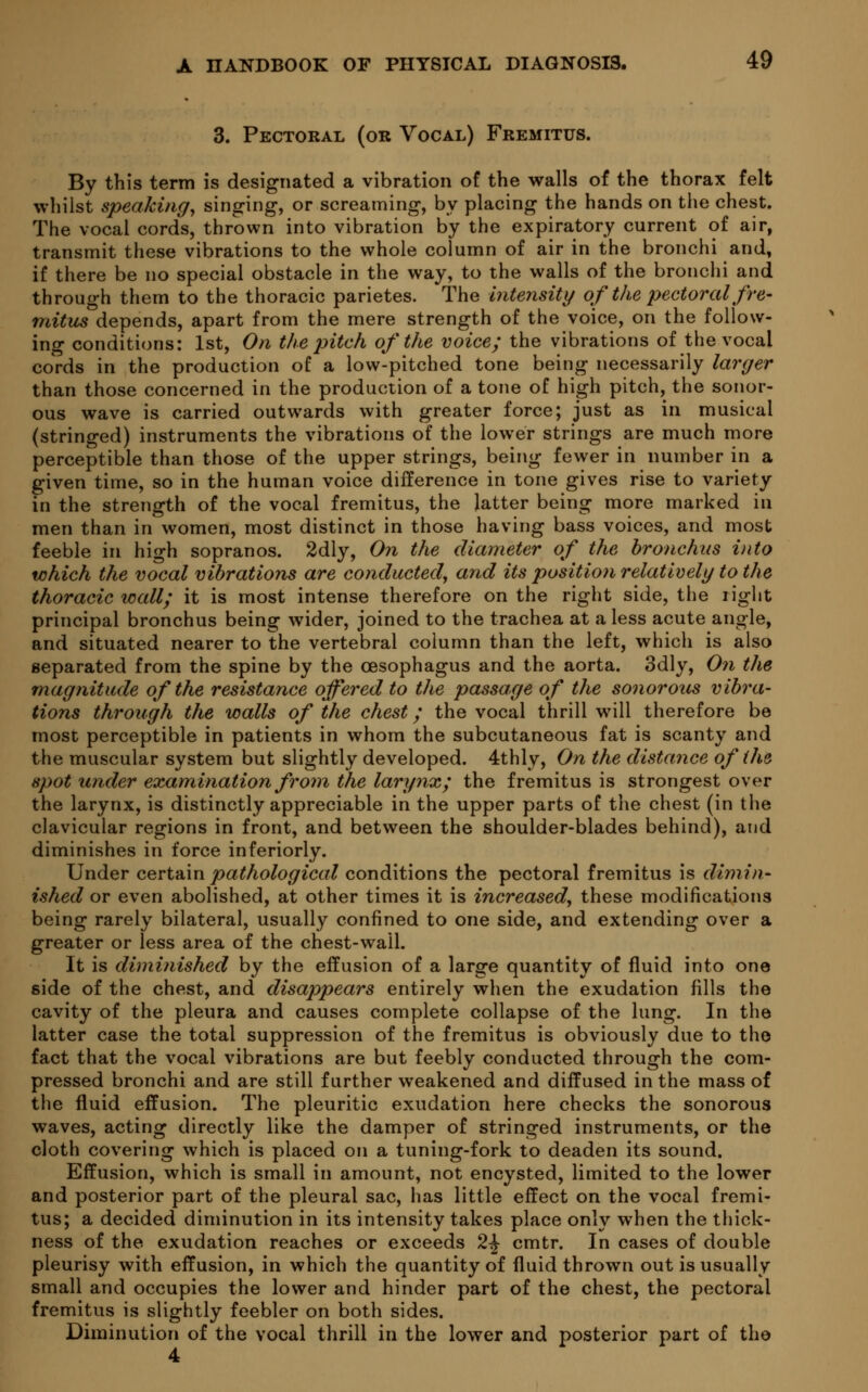 3. Pectoral (or Vocal) Fremitus. By this term is designated a vibration of the walls of the thorax felt whilst speaking, singing, or screaming, by placing the hands on the chest. The vocal cords, thrown into vibration by the expiratory current of air, transmit these vibrations to the whole column of air in the bronchi and, if there be no special obstacle in the way, to the walls of the bronchi and through them to the thoracic parietes. The intensity of the pectoral fre- mitus depends, apart from the mere strength of the voice, on the follow- ing conditions: 1st, On the pitch of the voice; the vibrations of the vocal cords in the production of a low-pitched tone being necessarily larger than those concerned in the production of a tone of high pitch, the sonor- ous wave is carried outwards with greater force; just as in musical (stringed) instruments the vibrations of the lower strings are much more perceptible than those of the upper strings, being fewer in number in a given time, so in the human voice difference in tone gives rise to variety in the strength of the vocal fremitus, the latter being more marked in men than in women, most distinct in those having bass voices, and most feeble in high sopranos. 2dly, On the diameter of the bronchus into which the vocal vibrations are conducted, and its position relatively to the thoracic wall; it is most intense therefore on the right side, the right principal bronchus being wider, joined to the trachea at a less acute angle, and situated nearer to the vertebral column than the left, which is also separated from the spine by the oesophagus and the aorta. 3dly, On the magnitude of the resistance offered to the passage of the sonorous vibra- tions through the walls of the chest; the vocal thrill will therefore be most perceptible in patients in whom the subcutaneous fat is scanty and the muscular system but slightly developed. 4thly, On the distance of the spot under examination from the larynx; the fremitus is strongest over the larynx, is distinctly appreciable in the upper parts of the chest (in the clavicular regions in front, and between the shoulder-blades behind), and diminishes in force inferiorly. Under certain pathological conditions the pectoral fremitus is dimin- ished or even abolished, at other times it is increased, these modifications being rarely bilateral, usually confined to one side, and extending over a greater or less area of the chest-wall. It is diminished by the effusion of a large quantity of fluid into one side of the chest, and disappears entirely when the exudation fills the cavity of the pleura and causes complete collapse of the lung. In the latter case the total suppression of the fremitus is obviously due to the fact that the vocal vibrations are but feebly conducted through the com- pressed bronchi and are still further weakened and diffused in the mass of the fluid effusion. The pleuritic exudation here checks the sonorous waves, acting directly like the damper of stringed instruments, or the cloth covering which is placed on a tuning-fork to deaden its sound. Effusion, which is small in amount, not encysted, limited to the lower and posterior part of the pleural sac, has little effect on the vocal fremi- tus; a decided diminution in its intensity takes place only when the thick- ness of the exudation reaches or exceeds 2^ cmtr. In cases of double pleurisy with effusion, in which the quantity of fluid thrown out is usually small and occupies the lower and hinder part of the chest, the pectoral fremitus is slightly feebler on both sides. Diminution of the vocal thrill in the lower and posterior part of the 4