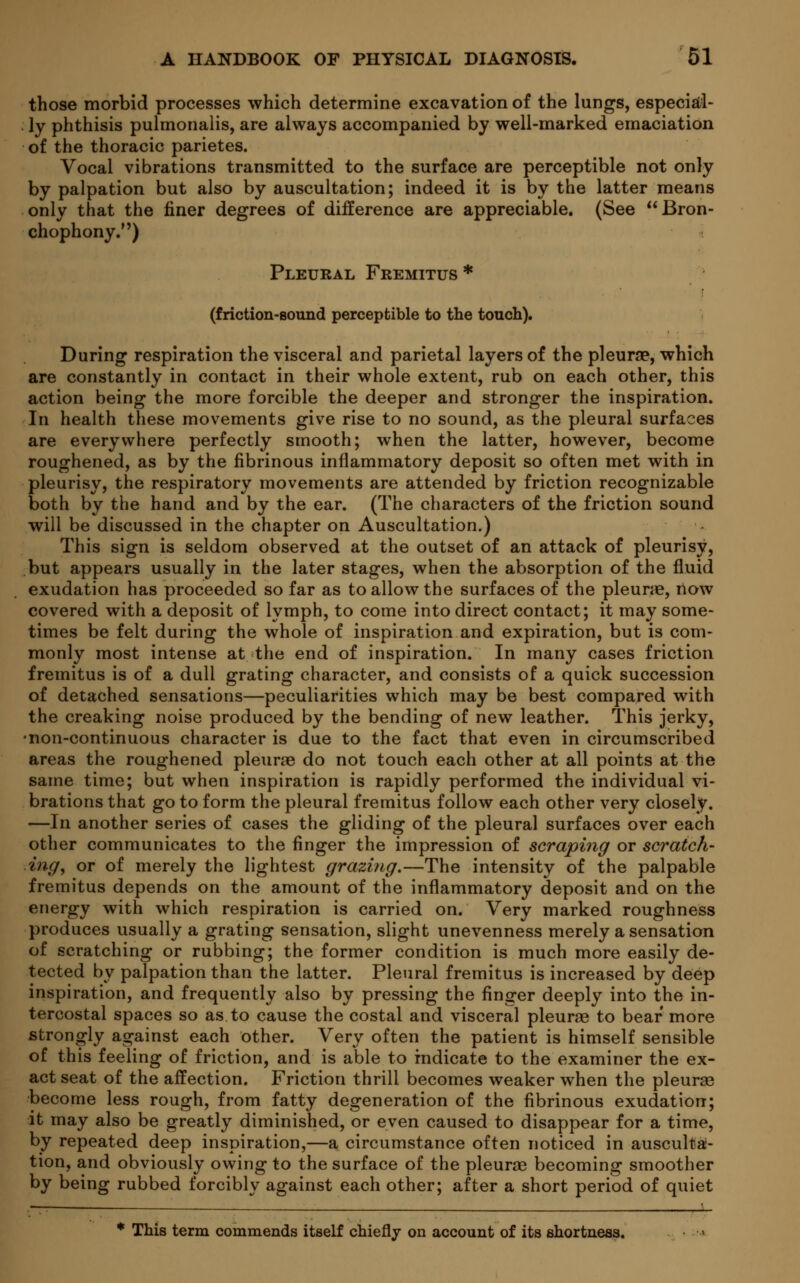 those morbid processes which determine excavation of the lungs, especial- ly phthisis pulmonalis, are always accompanied by well-marked emaciation of the thoracic parietes. Vocal vibrations transmitted to the surface are perceptible not only by palpation but also by auscultation; indeed it is by the latter means only that the finer degrees of difference are appreciable. (See Bron- chophony.) Pleural Fremitus * (friction-sound perceptible to the touch). During respiration the visceral and parietal layers of the pleurae, which are constantly in contact in their whole extent, rub on each other, this action being the more forcible the deeper and stronger the inspiration. In health these movements give rise to no sound, as the pleural surfaces are everywhere perfectly smooth; when the latter, however, become roughened, as by the fibrinous inflammatory deposit so often met with in pleurisy, the respiratory movements are attended by friction recognizable both by the hand and by the ear. (The characters of the friction sound will be discussed in the chapter on Auscultation.) This sign is seldom observed at the outset of an attack of pleurisy, but appears usually in the later stages, when the absorption of the fluid exudation has proceeded so far as to allow the surfaces of the pleurae, now covered with a deposit of lymph, to come into direct contact; it may some- times be felt during the whole of inspiration and expiration, but is com- monly most intense at the end of inspiration. In many cases friction fremitus is of a dull grating character, and consists of a quick succession of detached sensations—peculiarities which may be best compared with the creaking noise produced by the bending of new leather. This jerky, •non-continuous character is due to the fact that even in circumscribed areas the roughened pleurae do not touch each other at all points at the same time; but when inspiration is rapidly performed the individual vi- brations that go to form the pleural fremitus follow each other very closely. —In another series of cases the gliding of the pleural surfaces over each other communicates to the finger the impression of scraping or scratch- ing, or of merely the lightest grazing.—The intensity of the palpable fremitus depends on the amount of the inflammatory deposit and on the energy with which respiration is carried on. Very marked roughness produces usually a grating sensation, slight unevenness merely a sensation of scratching or rubbing; the former condition is much more easily de- tected by palpation than the latter. Pleural fremitus is increased by deep inspiration, and frequently also by pressing the finger deeply into the in- tercostal spaces so as to cause the costal and visceral pleurae to bear more strongly against each other. Very often the patient is himself sensible of this feeling of friction, and is able to indicate to the examiner the ex- act seat of the affection. Friction thrill becomes weaker when the pleurae become less rough, from fatty degeneration of the fibrinous exudation; it may also be greatly diminished, or even caused to disappear for a time, by repeated deep inspiration,—a circumstance often noticed in ausculta- tion, and obviously owing to the surface of the pleurae becoming smoother by being rubbed forcibly against each other; after a short period of quiet * This term commends itself chiefly on account of its shortness.