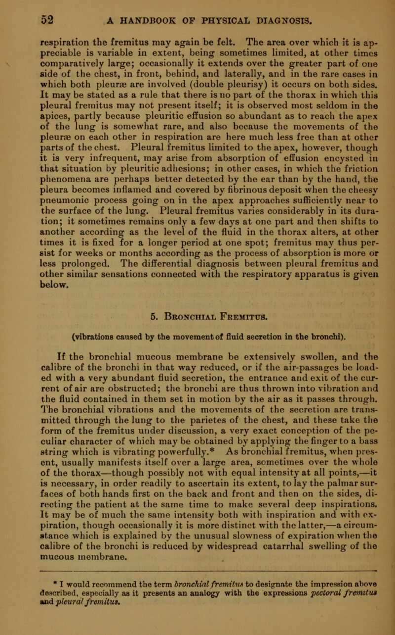respiration the fremitus may again be felt. The area over which it is ap- preciable is variable in extent, being sometimes limited, at other times comparatively large; occasionally it extends over the greater part of one side of the chest, in front, behind, and laterally, and in the rare cases in which both pleurae are involved (double pleurisy) it occurs on both sides. It may be stated as a rule that there is no part of the thorax in which this pleural fremitus may not present itself; it is observed most seldom in the apices, partly because pleuritic effusion so abundant as to reach the apex of the lung is somewhat rare, and also because the movements of the pleurae on each other in respiration are here much less free than at other parts of the chest. Pleural fremitus limited to the apex, however, though it is very infrequent, may arise from absorption of effusion encysted in that situation by pleuritic adhesions; in other cases, in which the friction phenomena are perhaps better detected by the ear than by the hand, the pleura becomes inflamed and covered by fibrinous deposit when the cheesy pneumonic process going on in the apex approaches sufficiently near to the surface of the lung. Pleural fremitus varies considerably in its dura- tion; it sometimes remains only a few days at one part and then shifts to another according as the level of the fluid in the thorax alters, at other times it is fixed for a longer period at one spot; fremitus may thus per- sist for weeks or months according as the process of absorption is more or less prolonged. The differential diagnosis between pleural fremitus and other similar sensations connected with the respiratory apparatus is given below. 5. Bronchial Fremitus. (vibrations caused by the movement of fluid secretion in the bronchi). If the bronchial mucous membrane be extensively swollen, and the calibre of the bronchi in that way reduced, or if the air-passages be load- ed with a very abundant fluid secretion, the entrance and exit of the cur- rent of air are obstructed; the bronchi are thus thrown into vibration and the fluid contained in them set in motion by the air as it passes through. The bronchial vibrations and the movements of the secretion are trans- mitted through the lung to the parietes of the chest, and these take the form of the fremitus under discussion, a very exact conception of the pe- culiar character of which may be obtained by applying the finger to a bass string which is vibrating powerfully.* As bronchial fremitus, when pres- ent, usually manifests itself over a large area, sometimes over the whole of the thorax—though possibly not with equal intensity at all points,—it is necessary, in order readily to ascertain its extent, to lay the palmar sur- faces of both hands first on the back and front and then on the sides, di- recting the patient at the same time to make several deep inspirations. It may be of much the same intensity both with inspiration and with ex- piration, though occasionally it is more distinct with the latter,—a circum- stance which is explained by the unusual slowness of expiration when the calibre of the bronchi is reduced by widespread catarrhal swelling of the mucous membrane. * I would recommend the term bronchial fremUim to designate the impression above described, especially as it presents an analogy with the expressions 'pectoral fremitus and pleural fremitus.