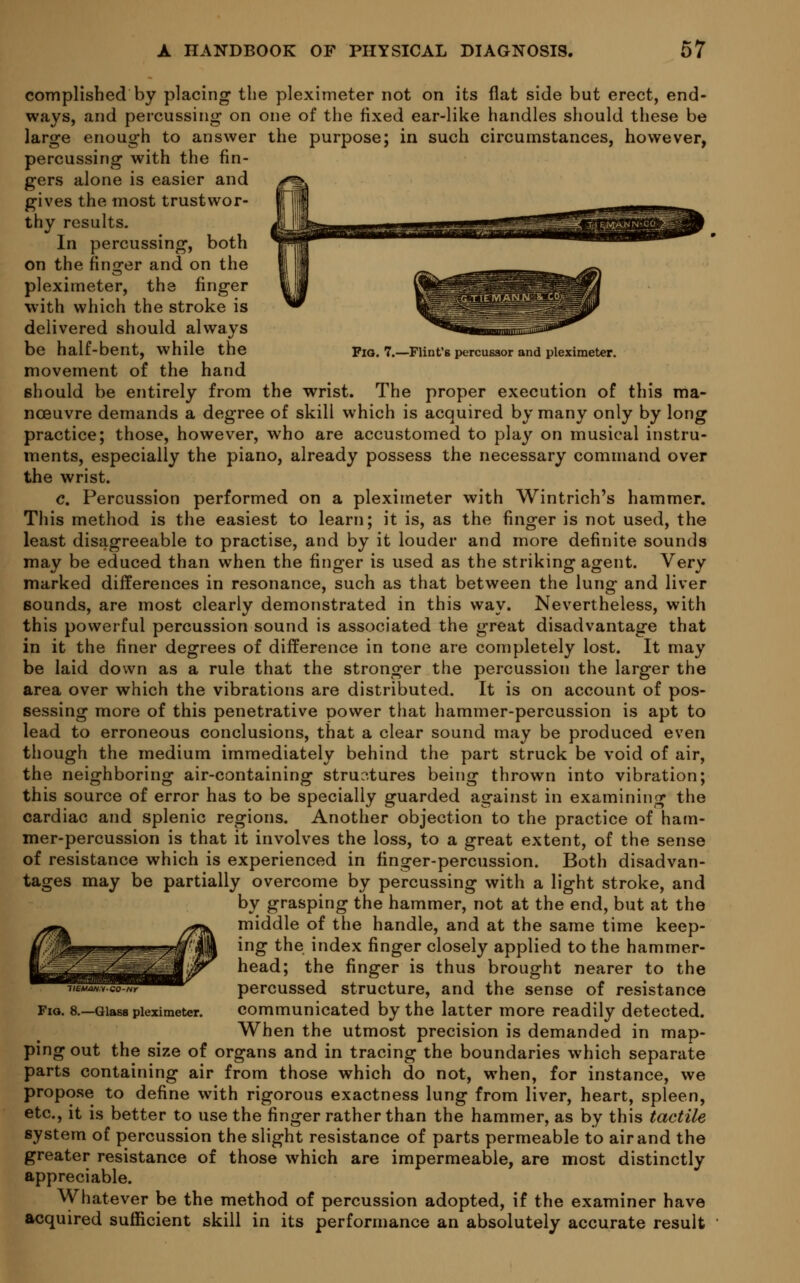 Pig. 7.—Flint's percussor and pleximeter. complisbed by placing the pleximeter not on its flat side but erect, end- ways, and percussing on one of the fixed ear-like handles should these be large enough to answer the purpose; in such circumstances, however, percussing with the fin- gers alone is easier and gives the most trustwor- thy results. In percussing, both on the finorer and on the pleximeter, the finger with which the stroke is delivered should always be half-bent, while the movement of the hand should be entirely from the wrist. The proper execution of this ma- noeuvre demands a degree of skill which is acquired by many only by long practice; those, however, who are accustomed to play on musical instru- ments, especially the piano, already possess the necessary command over the wrist. c. Percussion performed on a pleximeter with Wintrich's hammer. This method is the easiest to learn; it is, as the finger is not used, the least disagreeable to practise, and by it louder and more definite sounds may be educed than when the finger is used as the striking agent. Very marked differences in resonance, such as that between the lung and liver sounds, are most clearly demonstrated in this way. Nevertheless, with this powerful percussion sound is associated the great disadvantage that in it the finer degrees of difference in tone are completely lost. It may be laid down as a rule that the stronger the percussion the larger the area over which the vibrations are distributed. It is on account of pos- sessing more of this penetrative power that hammer-percussion is apt to lead to erroneous conclusions, that a clear sound may be produced even though the medium immediately behind the part struck be void of air, the neighboring air-containing structures bein^ thrown into vibration; this source of error has to be specially guarded against in examining the cardiac and splenic regions. Another objection to the practice of ham- mer-percussion is that it involves the loss, to a great extent, of the sense of resistance which is experienced in finger-percussion. Both disadvan- tages may be partially overcome by percussing with a light stroke, and by grasping the hammer, not at the end, but at the middle of the handle, and at the same time keep- ing the index finger closely applied to the hammer- head; the finger is thus brought nearer to the percussed structure, and the sense of resistance communicated by the latter more readily detected. When the utmost precision is demanded in map- ping out the size of organs and in tracing the boundaries which separate parts containing air from those which do not, when, for instance, we propose to define with rigorous exactness lung from liver, heart, spleen, etc., it is better to use the finger rather than the hammer, as by this tactile system of percussion the slight resistance of parts permeable to air and the greater resistance of those which are impermeable, are most distinctly appreciable. Whatever be the method of percussion adopted, if the examiner have acquired sufficient skill in its performance an absolutely accurate result neM/w.v-GO-nr Fio. 8.—GlaBS pleximeter.