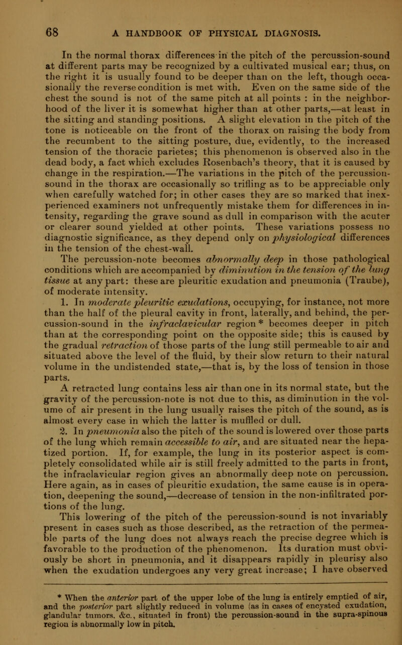 In the normal thorax differences in the pitch of the percussion-sound at different parts may be recognized by a cultivated musical ear; thus, on the right it is usually found to be deeper than on the left, though occa- sionally the reverse condition is met with. Even on the same side of the chest the sound is not of the same pitch at all points : in the neighbor- hood of the liver it is somewhat higher than at other parts,—at least in the sitting and standing positions. A slight elevation in the pitch of the tone is noticeable on the front of the thorax on raising the body from the recumbent to the sitting posture, due, evidently, to the increased tension of the thoracic parietes; this phenomenon is observed also in the dead body, a fact which excludes Rosenbach's theory, that it is caused by change in the respiration.—The variations in the pitch of the percussion- sound in the thorax are occasionally so trifling as to be appreciable only when carefully watched for; in other cases they are so marked that inex- perienced examiners not unfrequently mistake them for differences in in- tensity, regarding the grave sound as dull in comparison with the acuter or clearer sound yielded at other points. These variations possess no diagnostic significance, as they depend only on physiological differences in the tension of the chest-wall. The percussion-note becomes abnormally deep in those pathological conditions which are accompanied by diminution in the tension of the lung tissue at any part: these are pleuritic exudation and pneumonia (Traube), of moderate intensity. 1. In moderate pleuritic exudations, occupying, for instance, not more than the half of the pleural cavity in front, laterally, and behind, the per- cussion-sound in the infraclavicular region* becomes deeper in pitch than at the corresponding point on the opposite side; this is caused by the gradual retraction of those parts of the lung still permeable to air and situated above the level of the fluid, by their slow return to their natural volume in the undistended state,—that is, by the loss of tension in those parts. A retracted lunsr contains less air than one in its normal state, but the gravity of the percussion-note is not due to this, as diminution in the vol- ume of air present in the lung usually raises the pitch of the sound, as is almost every case in which the latter is muffled or dull. 2. In pneumonia also the pitch of the sound is lowered over those parts of the lung which remain accessible to air, and are situated near the hepa- tized portion. If, for example, the lung in its posterior aspect is com- pletely consolidated while air is still freely admitted to the parts in front, the infraclavicular region gives an abnormally deep note on percussion. Here again, as in cases of pleuritio exudation, the same cause is in opera- tion, deepening the sound,—decrease of tension in the non-infiltrated por- tions of the lung. This lowering of the pitch of the percussion-sound is not invariably present in cases such as those described, as the retraction of the permea- ble parts of the lung does not always reach the precise degree which is favorable to the production of the phenomenon. Its duration must obvi- ously be short in pneumonia, and it disappears rapidly in pleurisy also when the exudation undergoes any very great increase; I have observed * When the anterior part of the upper lobe of the lung is entirely emptied of air, and the posterior part slightly reduced in volume (as in cases of encysted exudation, glandular tumors. &o., situated in front) the percussion-sound in the supra-spinoua region is abnormally low in pitch.