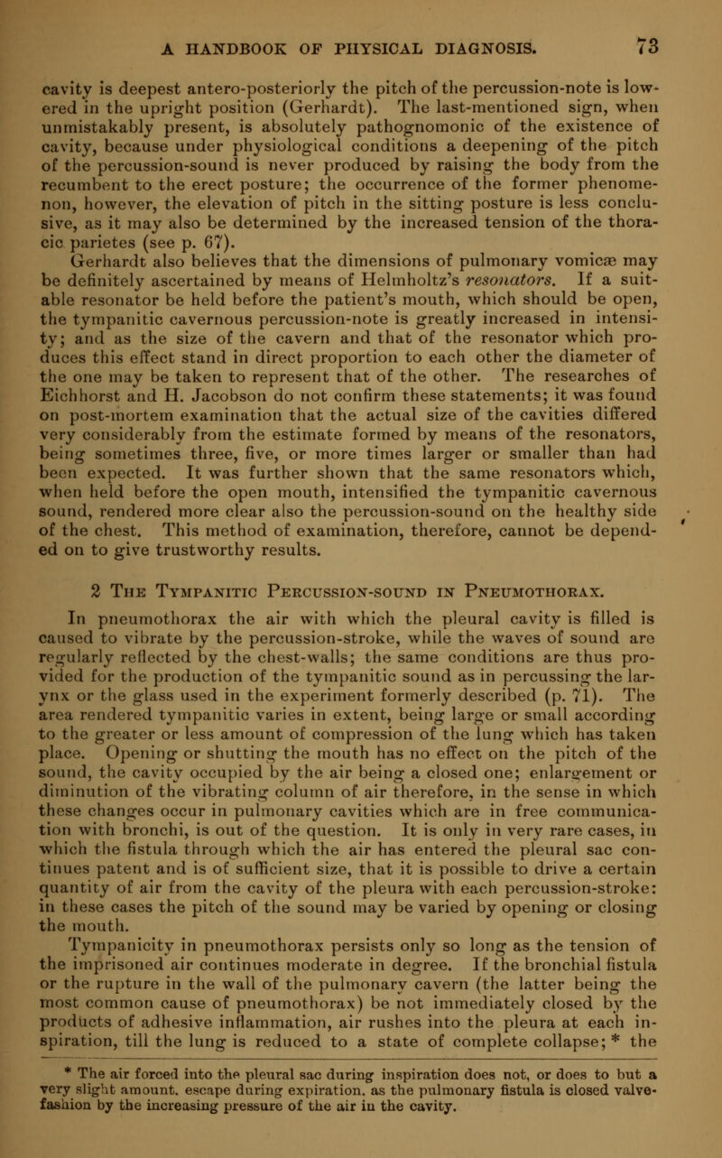 cavity is deepest antero-posteriorly the pitch of the percussion-note is low- ered in the upright position (Gerhardt). The last-mentioned sign, when unmistakably present, is absolutely pathognomonic of the existence of cavity, because under physiological conditions a deepening of the pitch of the percussion-sound is never produced by raising the body from the recumbent to the erect posture; the occurrence of the former phenome- non, however, the elevation of pitch in the sitting posture is less conclu- sive, as it may also be determined by the increased tension of the thora- cic parietes (see p. 67). Gerhardt also believes that the dimensions of pulmonary vomicae may be definitely ascertained by means of Helmholtz's resonators. If a suit- able resonator be held before the patient's mouth, which should be open, the tympanitic cavernous percussion-note is greatly increased in intensi- ty; and as the size of the cavern and that of the resonator which pro- duces this effect stand in direct proportion to each other the diameter of the one may be taken to represent that of the other. The researches of Eichhorst and H. Jacobson do not confirm these statements; it was found on post-mortem examination that the actual size of the cavities differed very considerably from the estimate formed by means of the resonators, being sometimes three, five, or more times larger or smaller than had been expected. It was further shown that the same resonators which, when held before the open mouth, intensified the tympanitic cavernous sound, rendered more clear also the percussion-sound on the healthy side of the chest. This method of examination, therefore, cannot be depend- ed on to give trustworthy results. 2 The Tympanitic Percussion-sound in Pneumothorax. In pneumothorax the air with which the pleural cavity is filled is caused to vibrate by the percussion-stroke, while the waves of sound are regularly reflected by the chest-walls; the same conditions are thus pro- vided for the production of the tympanitic sound as in percussing the lar- ynx or the glass used in the experiment formerly described (p. 71). The area rendered tympanitic varies in extent, being large or small according to the greater or less amount of compression of the lung which has taken place. Opening or shutting the mouth has no effect on the pitch of the sound, the cavity occupied by the air being a closed one; enlargement or diminution of the vibrating column of air therefore, in the sense in which these changes occur in pulmonary cavities which are in free communica- tion with bronchi, is out of the question. It is only in very rare cases, iti which the fistula through which the air has entered the pleural sac con- tinues patent and is of sufficient size, that it is possible to drive a certain quantity of air from the cavity of the pleura with each percussion-stroke: in these cases the pitch of the sound may be varied by opening or closing the mouth. Tympanicity in pneumothorax persists only so long as the tension of the imprisoned air continues moderate in degree. If the bronchial fistula or the rupture in the wall of the pulmonary cavern (the latter being the most common cause of pneumothorax) be not immediately closed by the products of adhesive inflammation, air rushes into the pleura at each in- spiration, till the lung is reduced to a state of complete collapse; * the * The air forced into the pleural sac during inspiration does not, or does to but a very slight amount, escape during expiration, as the pulmonary fistula is closed valve- fashion by the increasing pressure of the air in the cavity.