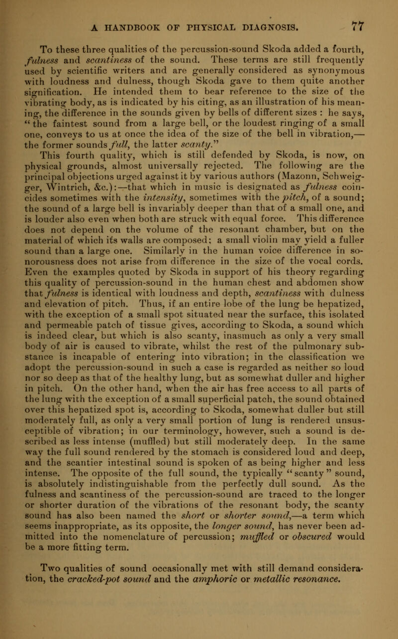 To these three qualities of the percussion-sound Skoda added a fourth, fulness and scantiness of the sound. These terms are still frequently used by scientific writers and are generally considered as synonymous with loudness and dulness, though Skoda gave to them quite another signification. He intended them to bear reference to the size of the vibrating body, as is indicated by his citing, as an illustration of his mean- ing, the difference in the sounds given by bells of different sizes : he says,  the faintest sound from a large bell, or the loudest ringing of a small one, conveys to us at once the idea of the size of the bell in vibration,— the former sounds//*//, the latter scanty. This fourth quality, which is still defended by Skoda, is now, on physical grounds, almost universally rejected. The following are the principal objections urged against it by various authors (Mazonn, Schweig- ger, Wintrich, &c):—that which in music is designated as fulness coin- cides sometimes with the intensity, sometimes with the pitch, of a sound; the sound of a large bell is invariably deeper than that of a small one, and is louder also even when both are struck with equal force. This difference does not depend on the volume of the resonant chamber, but on the material of which its walls are composed: a small violin may yield a fuller sound than a large one. Similarly in the human voice difference in so- norousness does not arise from difference in the size of the vocal cords. Even the examples quoted by Skoda in support of his theory regarding this quality of percussion-sound in the human chest and abdomen show that fulness is identical with loudness and depth, scaiitiness with dulness and elevation of pitch. Thus, if an entire lobe of the lung be hepatized, with the exception of a small spot situated near the surface, this isolated and permeable patch of tissue gives, according to Skoda, a sound which is indeed clear, but which is also scanty, inasmuch as only a very small body of air is caused to vibrate, whilst the rest of the pulmonary sub- stance is incapable of entering into vibration; in the classification we adopt the percussion-sound in such a case is regarded as neither so loud nor so deep as that of the healthy lung, but as somewhat duller and higher in pitch. On the other hand, when the air has free access to all parts of the lung with the exception of a small superficial patch, the sound obtained over this hepatized spot is, according to Skoda, somewhat duller but still moderately full, as only a very small portion of lung is rendered unsus- ceptible of vibration; in our terminology, however, such a sound is de- scribed as less intense (muffled) but still moderately deep. In the same way the full sound rendered by the stomach is considered loud and deep, and the scantier intestinal sound is spoken of as being higher and less intense. The opposite of the full sound, the typically scanty sound, is absolutely indistinguishable from the perfectly dull sound. As the fulness and scantiness of the percussion-sound are traced to the longer or shorter duration of the vibrations of the resonant body, the scanty sound has also been named the short or shorter sound,—a term which seems inappropriate, as its opposite, the longer sound, has never been ad- mitted into the nomenclature of percussion; muffled or obscured would be a more fitting term. Two qualities of sound occasionally met with still demand considera- tion, the cracked-pot sound and the amphoric or metallic resonance.