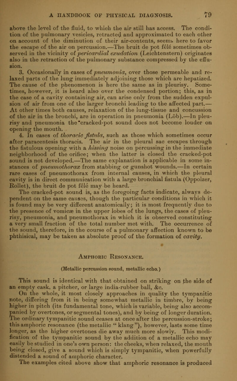 above the level of the fluid, to which the air still has access. The condi- tion of the pulmonary vesicles, retracted and approximated to each other on account of the diminution of their air-contents, seems here to favor the escape of the air on percussion.—The bruit de pot fele sometimes ob- served in the vicinity of pericardial exudation (Leichtenstern) originates also in the retraction of the pulmonary substance compressed by the effu- sion. 3. Occasionally in cases of pneumonia, over those permeable and re- laxed parts of the lung immediately adjoining those which are hepatized. The cause of the phenomenon is here the same as in pleurisy. Some- times, however, it is heard also over the condensed portion; this, as in the case of a cavity containing air, can arise only from the sudden expul- sion of air from one of the larger bronchi leading to the affected part.— At other times both causes, relaxation of the lung-tissue and concussion of the air in the bronchi, are in operation in pneumonia (Lob).—In pleu- risy and pneumonia the*cracked-pot sound does not become louder on opening the mouth. 4. In cases of thoracic fistula, such as those which sometimes occur after paracentesis thoracis. The air in the pleural sac escapes through the fistulous opening with a hissing noise on percussing in the immediate neighborhood of the orifice; when the latter is closed the cracked-pot sound is not developed.—The same explanation is applicable in some in- stances of pnemnothorax from stabbing or gunshot wounds.—In certain rare cases of pneumothorax from internal causes, in which the pleural cavity is in direct communication with a large bronchial fistula (Oppolzer, Rollet), the bruit de pot fele may be heard. The cracked-pot sound is, as the foregoing facts indicate, always de- pendent on the same causes, though the particular conditions in which it is found may be very different anatomically; it is most frequently due to the presence of vomicae in the upper lobes of the lungs, the cases of pleu- risy, pneumonia, and pneumothorax in which it is observed constituting a very small fraction of the total number met with. The occurrence of the sound, therefore, in the course of a pulmonary affection known to be phthisical, may be taken as absolute proof of the formation of cavity. Amphoric Resonance. (Metallic percussion sound, metallic echo.) This sound is identical with that obtained on striking on the side of an empty cask, a pitcher, or large india-rubber ball, &c. On the whole, it most closely approaches in quality the tympanitic note, differing from it in beino; somewhat metallic in timbre, bv being: higher in pitch (its fundamental tone, which is variable, being also accom- panied by overtones, or segmental tones), and by being of longer duration. The ordinary tympanitic sound ceases at once after the percussion-stroke; this amphoric resonance (the metallic klang), however, lasts some time longer, as the higher overtones die away much more slowly. This modi- fication of the tympanitic sound by the addition of a metallic echo may easily be studied in one's own person: the cheeks, when relaxed, the mouth being closed, give a sound which is simply tympanitic, when powerfully distended a sound of amphoric character. The examples cited above show that amphoric resonance is produced