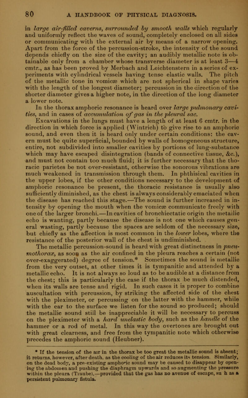 in large air-filled caverns, surrounded by smooth walls which regularly and uniformly reflect the waves of sound, completely enclosed on all sides or communicating with the external air by means of a narrow opening. Apart from the force of the percussion-stroke, the intensity of the sound depends chiefly on the size of the cavity; an audibly metallic note is ob- tainable only from a chamber whose transverse diameter is at least 3—4 cmtr., as has been proved by Merbach and Leichtenstern in a series of ex- periments with cylindrical vessels having tense elastic walls. The pitch of the metallic tone in vomicae which are not spherical in shape varies with the length of the longest diameter; percussion in the direction of the shorter diameter gives a higher note, in the direction of the long diameter a lower note. In the thorax amphoric resonance is heard over large pulmonary cavi- ties, and in cases of accumulation of gas in the pleural sac. Excavations in the lungs must have a length of at least 6 cmtr. in the direction in which force is applied (Wintrich) to give rise to an amphoric sound, and even then it is heard only under certain conditions: the cav- ern must be quite superficial, bounded by walls of homogeneous structure, entire, not subdivided into smaller cavities by portions of lung-substance which may have escaped disintegration (bands of connective tissue, &c), and must not contain too much fluid; it is further necessary that the tho- racic parietes be not over-resistant, otherwise the sonorous vibrations are much weakened in transmission through them. In phthisical cavities in the upper lobes, if the other conditions necessary to the development of amphoric resonance be present, the thoracic resistance is usually also sufficiently diminished, as the chest is always considerably emaciated when the disease has reached this stage.—The sound is further increased in in- tensity by opening the mouth when the vomicae communicate freely with one of the larger bronchi.—In cavities of bronchiectatic origin the metallic echo is wanting, partly because the disease is not one which causes gen- eral wasting, partly because the spaces are seldom of the necessary size, but chiefly as the affection is most common in the lower lobes, where the resistance of the posterior wall of the chest is undiminished. The metallic percussion-sound is heard with great distinctness in pneu- mothorax, as soon as the air confined in the pleura reaches a certain (not over-exaggerated) degree of tension.* Sometimes the sound is metallic from the very outset, at other times it is tympanitic and attended by a metallic echo. It is not always so loud as to be audible at a distance from the chest; this is particularly the case if the thorax be much distended, when its walls are tense and rigid. In such cases it is proper to combine auscultation with percussion, by striking the affected side of the chest with the pleximeter, or percussing on the latter with the hammer, while with the ear to the surface we listen for the sound so produced; should the metallic sound still be inappreciable it will be necessary to percuss on the pleximeter with a hard unelastic body, such as the handle of the hammer or a rod of metal. In this way the overtones are brought out with great clearness, and free from the tympanitic note which otherwise precedes the amphoric sound (Heubner). * If the tension of the air in the thorax be too great the metallic sound is absent; it returns, however, after death, as the cooliDg of the air reduces its tension. Similarly, on the dead body, a pre-existing amphonc sound may be caused to disappear by open- ing the abdomen and pushing the diaphragm upwards and so augmenting the pressure within the pleura (Traube),—provided that the gas has no avenue of escape, su h as a persistent pulmonary fistula.