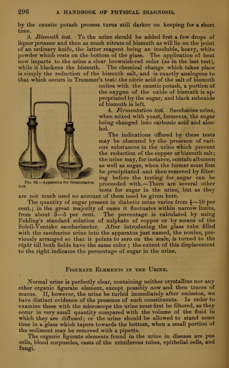 by the caustic potash process turns still darker on keeping for a short time. 3. Bismuth test. To the urine should be added first a few drops of liquor potassse and then as much nitrate of bismuth as will lie on the point of an ordinary knife, the latter reagent being an insoluble, heavy, white powder which rests on the bottom of the glass. The application of heat now imparts to the urine a clear brownish-red color (as in the last test), while it blackens the bismuth. The chemical change which takes place is simply the reduction of the bismuth salt, and is exactly analogous to that which occurs in Trommer's test: the nitric acid of the salt of bismuth unites with the caustic potash, a portion of the oxygen of the oxide of bismuth is ap- propriated by the sugar, and black suboxide of bismuth is left. 4. Fermentation test. Saccharine urine, when mixed with yeast, ferments, the sugar being changed into carbonic acid and alco- hol. The indications offered by these tests may be obscured by the presence of vari- ous substances in the urine which prevent the reduction of the copper or bismuth salt; the urine may, for instance, contain albumen as well as sugar, when the former must first be precipitated and then removed by filter- ing before the testing for sugar can be proceeded with.—There are several other tests for sugar in the urine, but as they are not much used no account of them need be given here. The quantity of sugar present in diabetic urine varies from -J—10 per cent.; in the great majority of cases it fluctuates within narrow limits, from about 3—5 per cent. The percentage is calculated by using Fehling's standard solution of sulphate of copper or by means of the Soleil-Ventzke saccharimeter. After introducing the glass tube filled with the saccharine urine into the apparatus just named, the nonius, pre- viously arranged so that it points to zero on the scale, is turned to the right till both fields have the same color ; the extent of this displacement to the right indicates the percentage of sugar in the urine. Fig. 64.—Apparatus for fermentation test. Figurate Elements in the Urine. Normal urine is perfectly clear, containing neither crystalline nor any other organic figurate element, except possibly now and then traces of mucus. If, however, the urine be turbid immediately after emission, we have distinct evidence of the presence of such constituents. In order to examine these with the microscope the urine must first be filtered, as they occur in very small quantity compared with the volume of the fluid in which they are diffused; or the urine should be allowed to stand some time in a glass which tapers towards the bottom, when a small portion of the sediment may be removed with a pipette. The organic figurate elements found in the urine in disease are pus cells, blood corpuscles, casts of the uriniferous tubes, epithelial cells, and fungi.