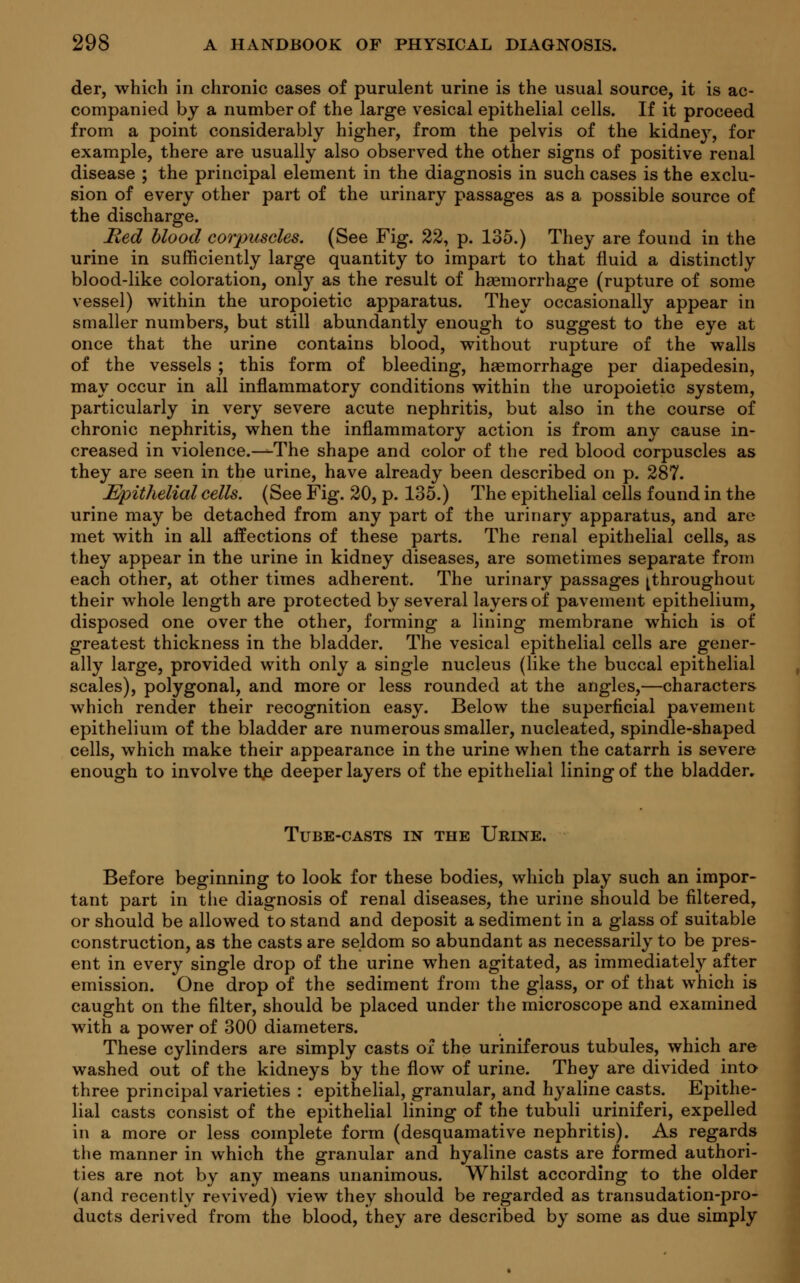 der, which in chronic cases of purulent urine is the usual source, it is ac- companied by a number of the large vesical epithelial cells. If it proceed from a point considerably higher, from the pelvis of the kidney, for example, there are usually also observed the other signs of positive renal disease ; the principal element in the diagnosis in such cases is the exclu- sion of every other part of the urinary passages as a possible source of the discharge. Med blood corpuscles. (See Fig. 22, p. 135.) They are found in the urine in sufficiently large quantity to impart to that fluid a distinctly blood-like coloration, only as the result of haemorrhage (rupture of some vessel) within the uropoietic apparatus. They occasionally appear in smaller numbers, but still abundantly enough to suggest to the eye at once that the urine contains blood, without rupture of the walls of the vessels ; this form of bleeding, haemorrhage per diapedesin, may occur in all inflammatory conditions within the uropoietic system, particularly in very severe acute nephritis, but also in the course of chronic nephritis, when the inflammatory action is from any cause in- creased in violence.—The shape and color of the red blood corpuscles as they are seen in the urine, have already been described on p. 287. ^Epithelial cells. (See Fig. 20, p. 135.) The epithelial cells found in the urine may be detached from any part of the urinary apparatus, and are met with in all affections of these parts. The renal epithelial cells, as they appear in the urine in kidney diseases, are sometimes separate from each other, at other times adherent. The urinary passages ^throughout their whole length are protected by several layers of pavement epithelium, disposed one over the other, forming a lining membrane which is of greatest thickness in the bladder. The vesical epithelial cells are gener- ally large, provided with only a single nucleus (like the buccal epithelial scales), polygonal, and more or less rounded at the angles,—characters which render their recognition easy. Below the superficial pavement epithelium of the bladder are numerous smaller, nucleated, spindle-shaped cells, which make their appearance in the urine when the catarrh is severe enough to involve thje deeper layers of the epithelial lining of the bladder. Tube-casts in the Urine. Before beginning to look for these bodies, which play such an impor- tant part in the diagnosis of renal diseases, the urine should be filtered, or should be allowed to stand and deposit a sediment in a glass of suitable construction, as the casts are seldom so abundant as necessarily to be pres- ent in every single drop of the urine when agitated, as immediately after emission. One drop of the sediment from the glass, or of that which is caught on the filter, should be placed under the microscope and examined with a power of 300 diameters. These cylinders are simply casts of the uriniferous tubules, which are washed out of the kidneys by the flow of urine. They are divided into three principal varieties : epithelial, granular, and hyaline casts. Epithe- lial casts consist of the epithelial lining of the tubuli uriniferi, expelled in a more or less complete form (desquamative nephritis). As regards the manner in which the granular and hyaline casts are formed authori- ties are not by any means unanimous. Whilst according to the older (and recently revived) view they should be regarded as transudation-pro- ducts derived from the blood, they are described by some as due simply