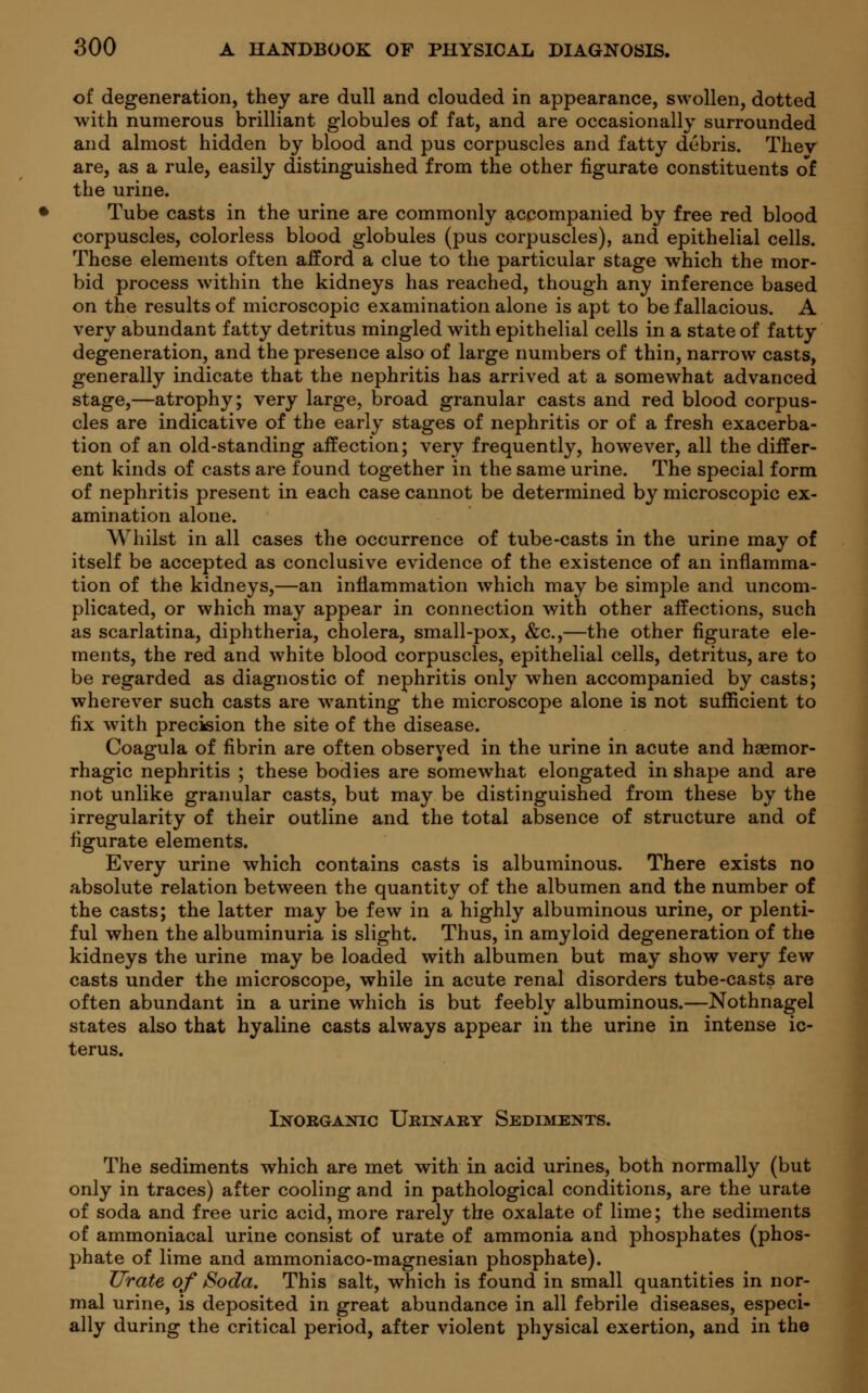 of degeneration, they are dull and clouded in appearance, swollen, dotted with numerous brilliant globules of fat, and are occasionally surrounded and almost hidden by blood and pus corpuscles and fatty debris. Thev are, as a rule, easily distinguished from the other figurate constituents of the urine. Tube casts in the urine are commonly accompanied by free red blood corpuscles, colorless blood globules (pus corpuscles), and epithelial cells. These elements often afford a clue to the particular stage which the mor- bid process within the kidneys has reached, though any inference based on the results of microscopic examination alone is apt to be fallacious. A very abundant fatty detritus mingled with epithelial cells in a state of fatty degeneration, and the presence also of large numbers of thin, narrow casts, generally indicate that the nephritis has arrived at a somewhat advanced stage,—atrophy; very large, broad granular casts and red blood corpus- cles are indicative of the early stages of nephritis or of a fresh exacerba- tion of an old-standing affection; very frequently, however, all the differ- ent kinds of casts are found together in the same urine. The special form of nephritis present in each case cannot be determined by microscopic ex- amination alone. AVhilst in all cases the occurrence of tube-casts in the urine may of itself be accepted as conclusive evidence of the existence of an inflamma- tion of the kidneys,—an inflammation which may be simple and uncom- plicated, or which may appear in connection with other affections, such as scarlatina, diphtheria, cholera, small-pox, &c,—the other figurate ele- ments, the red and white blood corpuscles, epithelial cells, detritus, are to be regarded as diagnostic of nephritis only when accompanied by casts; wherever such casts are wanting the microscope alone is not sufficient to fix with precision the site of the disease. Coagula of fibrin are often observed in the urine in acute and hemor- rhagic nephritis ; these bodies are somewhat elongated in shape and are not unlike granular casts, but may be distinguished from these by the irregularity of their outline and the total absence of structure and of figurate elements. Every urine which contains casts is albuminous. There exists no absolute relation between the quantity of the albumen and the number of the casts; the latter may be few in a highly albuminous urine, or plenti- ful when the albuminuria is slight. Thus, in amyloid degeneration of the kidneys the urine may be loaded with albumen but may show very few casts under the microscope, while in acute renal disorders tube-casts are often abundant in a urine which is but feebly albuminous.—Nothnagel states also that hyaline casts always appear in the urine in intense ic- terus. Inorganic Urinary Sediments. The sediments which are met with in acid urines, both normally (but only in traces) after cooling and in pathological conditions, are the urate of soda and free uric acid, more rarely the oxalate of lime; the sediments of ammoniacal urine consist of urate of ammonia and phosphates (phos- phate of lime and ammoniaco-magnesian phosphate). Urate of Soda. This salt, which is found in small quantities in nor- mal urine, is deposited in great abundance in all febrile diseases, especi- ally during the critical period, after violent physical exertion, and in the