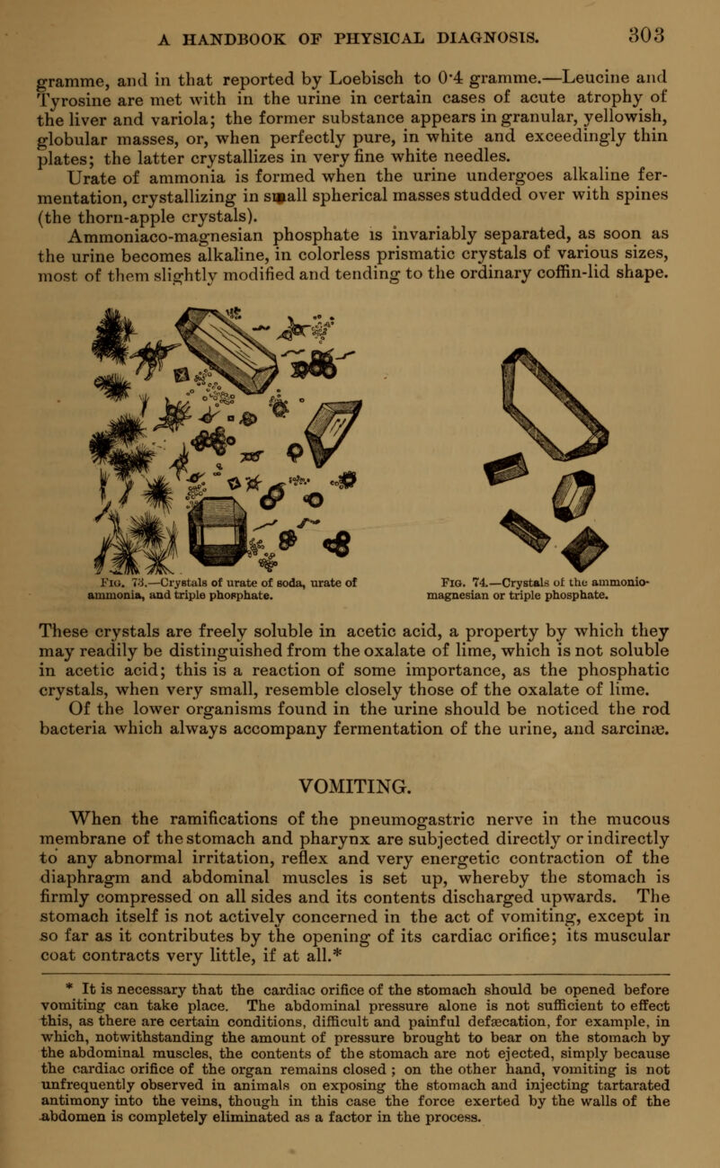 gramme, and in that reported by Loebisch to 0*4 gramme.—Leucine and Tyrosine are met with in the urine in certain cases of acute atrophy of the liver and variola; the former substance appears in granular, yellowish, globular masses, or, when perfectly pure, in white and exceedingly thin plates; the latter crystallizes in very fine white needles. Urate of ammonia is formed when the urine undergoes alkaline fer- mentation, crystallizing in small spherical masses studded over with spines (the thorn-apple crystals). Ammoniaco-magnesian phosphate is invariably separated, as soon as the urine becomes alkaline, in colorless prismatic crystals of various sizes, most of them slightly modified and tending to the ordinary coffin-lid shape. Fig. 73.—Crystals of urate of soda, urate of ammonia, and triple phosphate. Fig. 74.—Crystals of the ammonio- magnesian or triple phosphate. These crystals are freely soluble in acetic acid, a property by which they may readily be distinguished from the oxalate of lime, which is not soluble in acetic acid; this is a reaction of some importance, as the phosphatic crystals, when very small, resemble closely those of the oxalate of lime. Of the lower organisms found in the urine should be noticed the rod bacteria which always accompany fermentation of the urine, and sarcinag. VOMITING. When the ramifications of the pneumogastric nerve in the mucous membrane of the stomach and pharynx are subjected directly or indirectly to any abnormal irritation, reflex and very energetic contraction of the diaphragm and abdominal muscles is set up, whereby the stomach is firmly compressed on all sides and its contents discharged upwards. The stomach itself is not actively concerned in the act of vomiting, except in so far as it contributes by the opening of its cardiac orifice; its muscular coat contracts very little, if at all.* * It is necessary that the cardiac orifice of the stomach should be opened before vomiting- can take place. The abdominal pressure alone is not sufficient to effect this, as there are certain conditions, difficult and painful defaecation, for example, in which, notwithstanding the amount of pressure brought to bear on the stomach by the abdominal muscles, the contents of the stomach are not ejected, simply because the cardiac orifice of the organ remains closed ; on the other hand, vomiting is not unfrequently observed in animals on exposing the stomach and injecting tartarated antimony into the veins, though in this case the force exerted by the walls of the abdomen is completely eliminated as a factor in the process.