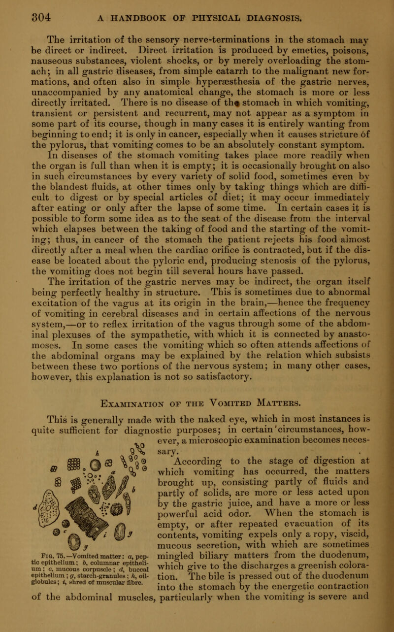 The irritation of the sensory nerve-terminations in the stomach may- be direct or indirect. Direct irritation is produced by emetics, poisons, nauseous substances, violent shocks, or by merely overloading the stom- ach; in all gastric diseases, from simple catarrh to the malignant new for- mations, and often also in simple hyperesthesia of the gastric nerves, unaccompanied by any anatomical change, the stomach is more or less directly irritated. There is no disease of th» stomach in which vomiting, transient or persistent and recurrent, may not appear as a symptom in some part of its course, though in many cases it is entirely wanting from beginning to end; it is only in cancer, especially when it causes stricture of the pylorus, that vomiting comes to be an absolutely constant symptom. In diseases of the stomach vomiting takes place more readily when the organ is full than when it is empty; it is occasionally brought on also in such circumstances by every variety of solid food, sometimes even by the blandest fluids, at other times only by taking things which are diffi- cult to digest or by special articles of diet; it may occur immediately after eating or only after the lapse of some time. In certain cases it is possible to form some idea as to the seat of the disease from the interval which elapses between the taking of food and the starting of the vomit- ing; thus, in cancer of the stomach the patient rejects his food almost directly after a meal when the cardiac orifice is contracted, but if the dis- ease be located about the pyloric end, producing stenosis of the pylorus, the vomiting does not begin till several hours have passed. The irritation of the gastric nerves may be indirect, the organ itself being perfectly healthy in structure. This is sometimes due to abnormal excitation of the vagus at its origin in the brain,—hence the frequency of vomiting in cerebral diseases and in certain affections of the nervous system,—or to reflex irritation of the vagus through some of the abdom- inal plexuses of the sympathetic, with which it is connected by anasto- moses. In some cases the vomiting which so often attends affections of the abdominal organs may be explained by the relation which subsists between these two portions of the nervous system; in many other cases, however, this explanation is not so satisfactor}'. Examination of the Vomited Matters. This is generally made with the naked eye, which in most instances is quite sufficient for diagnostic purposes; in certain'circumstances, how- ever, a microscopic examination becomes neces- sary. According to the stage of digestion at which vomiting has occurred, the matters brought up, consisting partly of fluids and partly of solids, are more or less acted upon by the gastric juice, and have a more or less powerful acid odor. When the stomach is empty, or after repeated evacuation of its contents, vomiting expels only a ropy, viscid, mucous secretion, with which are sometimes Pig. 75.-Vomitedmatter: a, pep- mingled biliary matters from the duodenum, STtfESSi ZSSSmSXSa which give to the discharges a greenish colora- epithelium; g, starch-granules; h, oil- tion. The bile is pressed out of the duodenum globules; i, shred of muscular fibre. • .1 r I ,i ±1 „ a. „+• ,, into the stomach by the energetic contraction of the abdominal muscles, particularly when the vomiting is severe and dfcp%