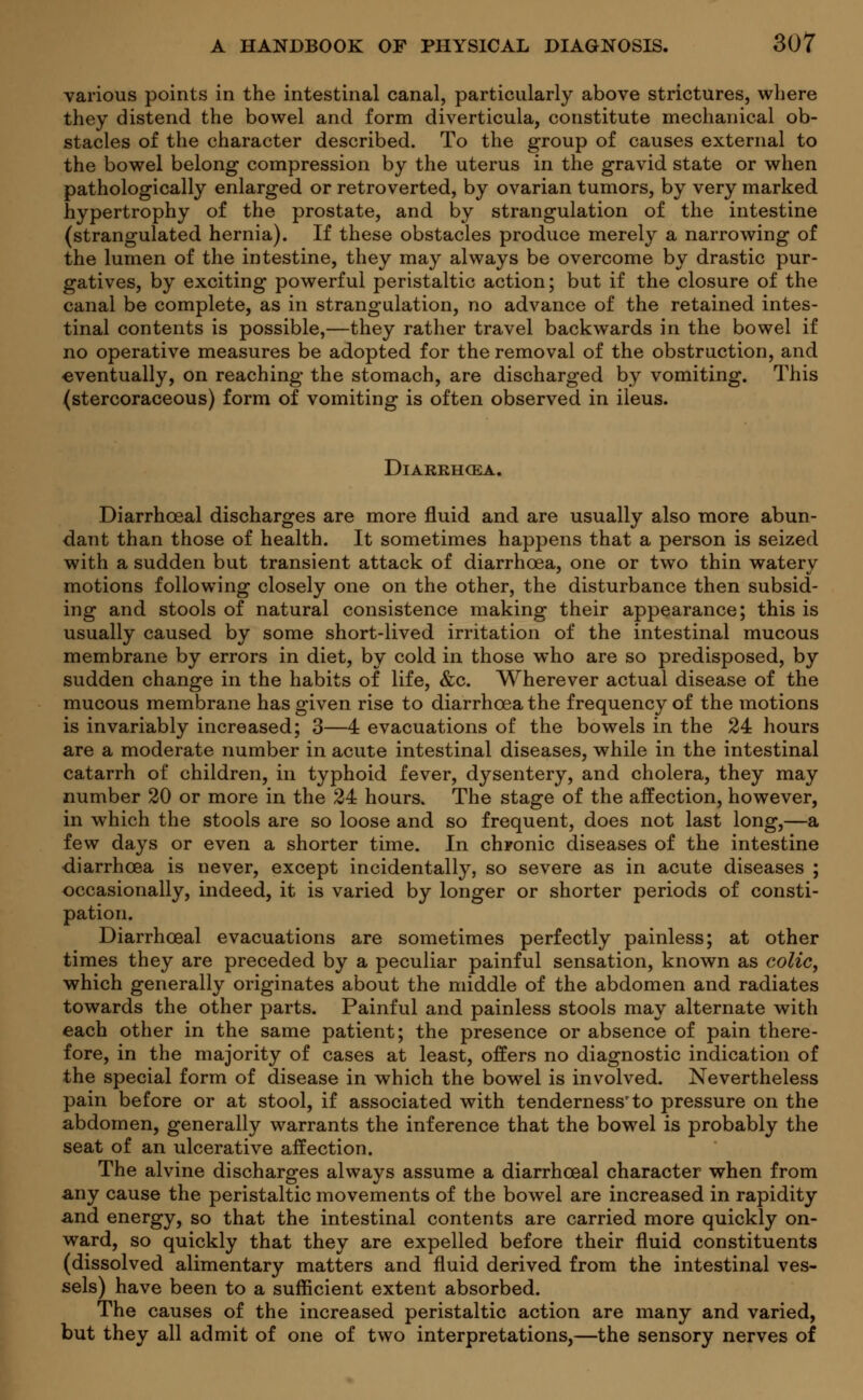 various points in the intestinal canal, particularly above strictures, where they distend the bowel and form diverticula, constitute mechanical ob- stacles of the character described. To the group of causes external to the bowel belong compression by the uterus in the gravid state or when pathologically enlarged or retroverted, by ovarian tumors, by very marked hypertrophy of the prostate, and by strangulation of the intestine (strangulated hernia). If these obstacles produce merely a narrowing of the lumen of the intestine, they may always be overcome by drastic pur- gatives, by exciting powerful peristaltic action; but if the closure of the canal be complete, as in strangulation, no advance of the retained intes- tinal contents is possible,—they rather travel backwards in the bowel if no operative measures be adopted for the removal of the obstruction, and eventually, on reaching the stomach, are discharged by vomiting. This (stercoraceous) form of vomiting is often observed in ileus. Diarrhoea. Diarrhoeal discharges are more fluid and are usually also more abun- dant than those of health. It sometimes happens that a person is seized with a sudden but transient attack of diarrhoea, one or two thin watery motions following closely one on the other, the disturbance then subsid- ing and stools of natural consistence making their appearance; this is usually caused by some short-lived irritation of the intestinal mucous membrane by errors in diet, by cold in those who are so predisposed, by sudden change in the habits of life, &c. Wherever actual disease of the mucous membrane has given rise to diarrhoea the frequency of the motions is invariably increased; 3—4 evacuations of the bowels in the 24 hours are a moderate number in acute intestinal diseases, while in the intestinal catarrh of children, in typhoid fever, dysentery, and cholera, they may number 20 or more in the 24 hours. The stage of the affection, however, in which the stools are so loose and so frequent, does not last long,—a few days or even a shorter time. In chronic diseases of the intestine diarrhoea is never, except incidentally, so severe as in acute diseases ; occasionally, indeed, it is varied by longer or shorter periods of consti- pation. Diarrhoeal evacuations are sometimes perfectly painless; at other times they are preceded by a peculiar painful sensation, known as colic, which generally originates about the middle of the abdomen and radiates towards the other parts. Painful and painless stools may alternate with each other in the same patient; the presence or absence of pain there- fore, in the majority of cases at least, offers no diagnostic indication of the special form of disease in which the bowel is involved. Nevertheless pain before or at stool, if associated with tenderness'to pressure on the abdomen, generally warrants the inference that the bowel is probably the seat of an ulcerative affection. The alvine discharges always assume a diarrhoeal character when from any cause the peristaltic movements of the bowel are increased in rapidity and energy, so that the intestinal contents are carried more quickly on- ward, so quickly that they are expelled before their fluid constituents (dissolved alimentary matters and fluid derived from the intestinal ves- sels) have been to a sufficient extent absorbed. The causes of the increased peristaltic action are many and varied, but they all admit of one of two interpretations,—the sensory nerves of