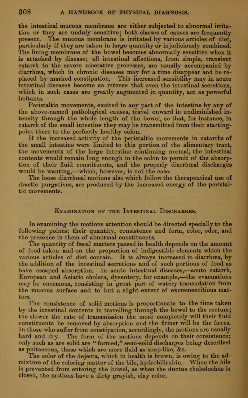 the intestinal mucous membrane are either subjected to abnormal irrita- tion or they are unduly sensitive; both classes of causes are frequently present. The mucous membrane is irritated by various articles of diet, particularly if they are taken in large quantity or injudiciously combined. The lining membrane of the bowel becomes abnormally sensitive when it is attacked by disease; all intestinal affections, from simple, transient catarrh to the severe ulcerative processes, are usually accompanied by diarrhoea, which in chronic diseases may for a time disappear and be re- placed by marked constipation. This increased sensibility may in acute intestinal diseases become so intense that even the intestinal secretions, which in such cases are greatly augmented in quantity, act as powerful irritants. Peristaltic movements, excited in any part of the intestine by any of the above-named pathological causes, travel onward in undiminished in- tensity through the whole length of the bowel, so that, for instance, in catarrh of the small intestine they may be transmitted from their starting- point there to the perfectly healthy colon. If the increased activity of the peristaltic movements in catarrhs of the small intestine were limited to this portion of the alimentary tract, the movements of the large intestine continuing normal, the intestinal contents would remain long enough in the colon to permit of the absorp- tion of their fluid constituents, and the properly diarrhceal discharges would be wanting,—which, however, is not the case. The loose diarrhceal motions also which follow the therapeutical use of drastic purgatives, are produced by the increased energy of the peristal- tic movements. Examination of the Intestinal Discharges. In examining the motions attention should be directed specially to the following points: their quantity, consistence and form, color, odor, and the presence in them of abnormal constituents. The quantity of faecal matters passed in health depends on the amount of food taken and on the proportion of indigestible elements which the various articles of diet contain. It is always increased in diarrhoea, by the addition of the intestinal secretions and of such portions of food as have escaped absorption. In acute intestinal diseases,—acute catarrh, European and Asiatic cholera, dysentery, for example,—the evacuations may be enormous, consisting in great part of watery transudation from the mucous surface and to but a slight extent of excrementitious mat- ters. The consistence of solid motions is proportionate to the time taken by the intestinal contents in travelling through the bowel to the rectum; the slower the rate of transmission the more completely will their fluid constituents be removed by absorption and the firmer will be the fasces. In those who suffer from constipation, accordingly, the motions are usually hard and dry. The form of the motions depends on their consistence; only such as are solid are  formed, semi-solid discharges being described as pultaceous, those which are more fluid as soup-like, &c. The color of the dejecta, which in health is brown, is owing to the ad- mixture of the coloring matter of the bile, hydrobilirubin. When the bile is prevented from entering the bowel, as when the ductus choledochus is closed, the motions have a dirty grayish, clay color.