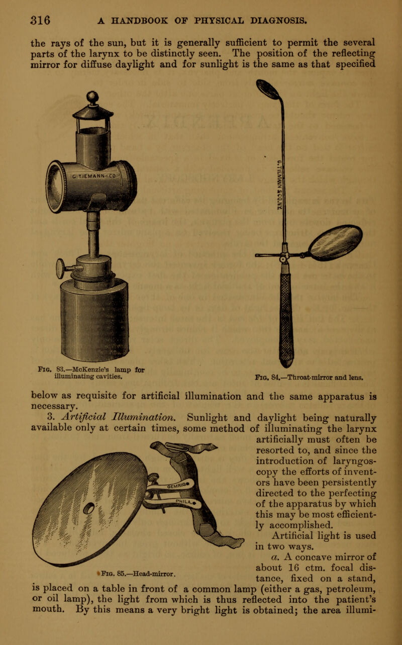 the rays of the sun, but it is generally sufficient to permit the several parts of the larynx to be distinctly seen. The position of the reflecting mirror for diffuse daylight and for sunlight is the same as that specified FlG. 83.—McKenzie's lamp for illuminating cavities. Fig. 84.—Throat-mirror and lens. below as requisite for artificial illumination and the same apparatus is necessary. 3. Artificial Illumination. Sunlight and daylight being naturally available only at certain times, some method of illuminating the larynx artificially must often be resorted to, and since the introduction of laryngos- copy the efforts of invent- ors have been persistently directed to the perfecting of the apparatus by which this may be most efficient- ly accomplished. Artificial light is used in two ways. a. A concave mirror of about 16 ctm. focal dis- tance, fixed on a stand, is placed on a table in front of a common lamp (either a gas, petroleum, or oil lamp), the light from which is thus reflected into the patient's mouth. By this means a very bright light is obtained; the area illumi- Fig. 85.—Head-mirror.