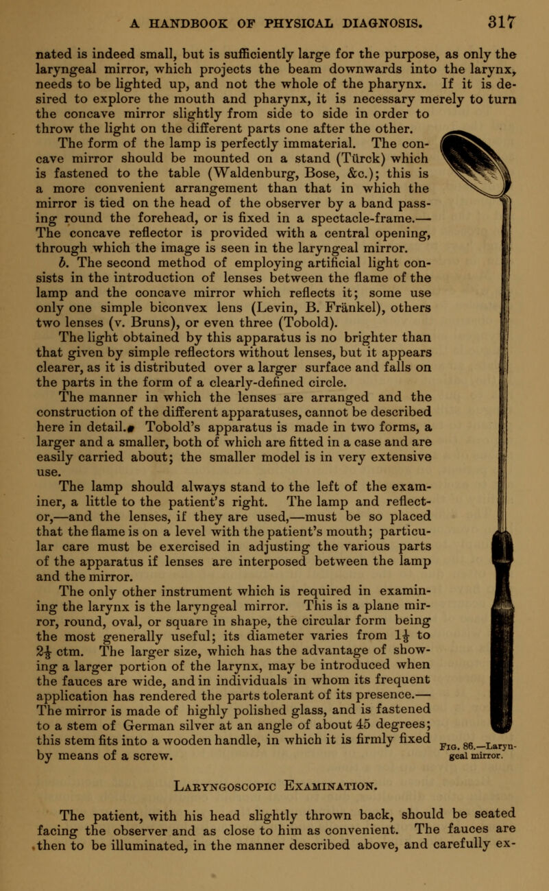 nated is indeed small, but is sufficiently large for the purpose, as only the laryngeal mirror, which projects the beam downwards into the larynx, needs to be lighted up, and not the whole of the pharynx. If it is de- sired to explore the mouth and pharynx, it is necessary merely to turn the concave mirror slightly from side to side in order to throw the light on the different parts one after the other. The form of the lamp is perfectly immaterial. The con- cave mirror should be mounted on a stand (Tiirck) which is fastened to the table (Waldenburg, Bose, &c); this is a more convenient arrangement than that in which the mirror is tied on the head of the observer by a band pass- ing round the forehead, or is fixed in a spectacle-frame.— The concave reflector is provided with a central opening, through which the image is seen in the laryngeal mirror. b. The second method of employing artificial light con- sists in the introduction of lenses between the flame of the lamp and the concave mirror which reflects it; some use only one simple biconvex lens (Levin, B. Frankel), others two lenses (v. Bruns), or even three (Tobold). The light obtained by this apparatus is no brighter than that given by simple reflectors without lenses, but it appears clearer, as it is distributed over a larger surface and falls on the parts in the form of a clearly-defined circle. The manner in which the lenses are arranged and the construction of the different apparatuses, cannot be described here in detail.* Tobold's apparatus is made in two forms, a larger and a smaller, both of which are fitted in a case and are easily carried about; the smaller model is in very extensive use. The lamp should always stand to the left of the exam- iner, a little to the patient's right. The lamp and reflect- or,—and the lenses, if they are used,—must be so placed that the flame is on a level with the patient's mouth; particu- lar care must be exercised in adjusting the various parts of the apparatus if lenses are interposed between the lamp and the mirror. The only other instrument which is required in examin- ing the larynx is the laryngeal mirror. This is a plane mir- ror, round, oval, or square in shape, the circular form being the most generally useful; its diameter varies from 1J to 2£ ctm. The larger size, which has the advantage of show- ing a larger portion of the larynx, may be introduced when the fauces are wide, and in individuals in whom its frequent application has rendered the parts tolerant of its presence.— The mirror is made of highly polished glass, and is fastened to a stem of German silver at an angle of about 45 degrees; this stem fits into a wooden handle, in which it is firmly fixed ^ by means of a screw. geai mirror. Laryngoscopy Examination. The patient, with his head slightly thrown back, should be seated facing the observer and as close to him as convenient. The fauces are .then to be illuminated, in the manner described above, and carefully ex-