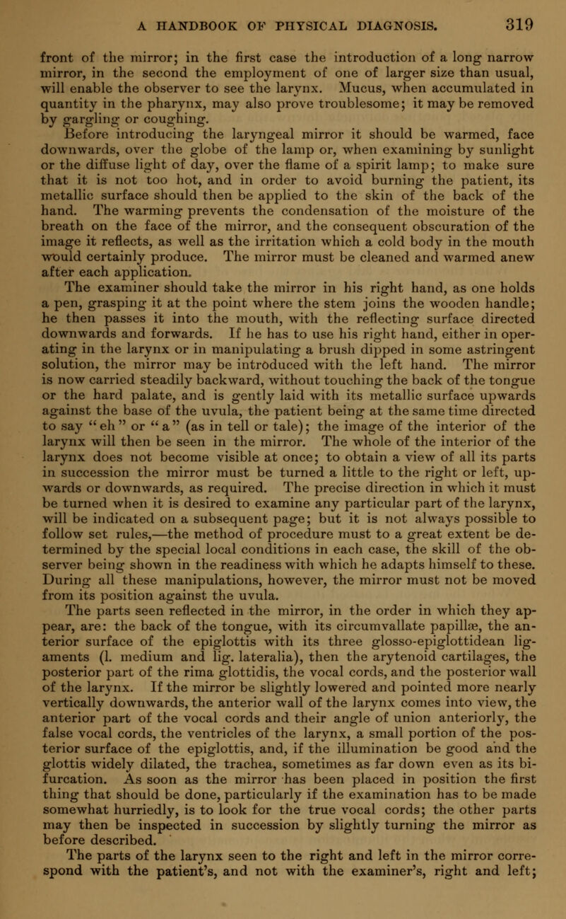 front of the mirror; in the first case the introduction of a long narrow mirror, in the second the employment of one of larger size than usual, will enable the observer to see the larynx. Mucus, when accumulated in quantity in the pharynx, may also prove troublesome; it may be removed by gargling or coughing. Before introducing the laryngeal mirror it should be warmed, face downwards, over the globe of the lamp or, when examining by sunlight or the diffuse light of day, over the flame of a spirit lamp; to make sure that it is not too hot, and in order to avoid burning the patient, its metallic surface should then be applied to the skin of the back of the hand. The warming prevents the condensation of the moisture of the breath on the face of the mirror, and the consequent obscuration of the image it reflects, as well as the irritation which a cold body in the mouth would certainly produce. The mirror must be cleaned and warmed anew after each application. The examiner should take the mirror in his right hand, as one holds a pen, grasping it at the point where the stem joins the wooden handle; he then passes it into the mouth, with the reflecting surface directed downwards and forwards. If he has to use his right hand, either in oper- ating in the larynx or in manipulating a brush dipped in some astringent solution, the mirror may be introduced with the left hand. The mirror is now carried steadily backward, without touching the back of the tongue or the hard palate, and is gently laid with its metallic surface upwards against the base of the uvula, the patient being at the same time directed to say eh or a (as in tell or tale); the image of the interior of the larynx will then be seen in the mirror. The whole of the interior of the larynx does not become visible at once; to obtain a view of all its parts in succession the mirror must be turned a little to the right or left, up- wards or downwards, as required. The precise direction in which it must be turned when it is desired to examine any particular part of the larynx, will be indicated on a subsequent page; but it is not always possible to follow set rules,—the method of procedure must to a great extent be de- termined by the special local conditions in each case, the skill of the ob- server being shown in the readiness with which he adapts himself to these. During all these manipulations, however, the mirror must not be moved from its position against the uvula. The parts seen reflected in the mirror, in the order in which they ap- pear, are: the back of the tongue, with its circumvallate papillae, the an- terior surface of the epiglottis with its three glosso-epiglottidean lig- aments (1. medium and lig. lateralia), then the arytenoid cartilages, the posterior part of the rima glottidis, the vocal cords, and the posterior wall of the larynx. If the mirror be slightly lowered and pointed more nearly vertically downwards, the anterior wall of the larynx comes into view, the anterior part of the vocal cords and their angle of union anteriorly, the false vocal cords, the ventricles of the larynx, a small portion of the pos- terior surface of the epiglottis, and, if the illumination be good and the glottis widely dilated, the trachea, sometimes as far down even as its bi- furcation. As soon as the mirror has been placed in position the first thing that should be done, particularly if the examination has to be made somewhat hurriedly, is to look for the true vocal cords; the other parts may then be inspected in succession by slightly turning the mirror as before described. The parts of the larynx seen to the right and left in the mirror corre- spond with the patient's, and not with the examiner's, right and left;
