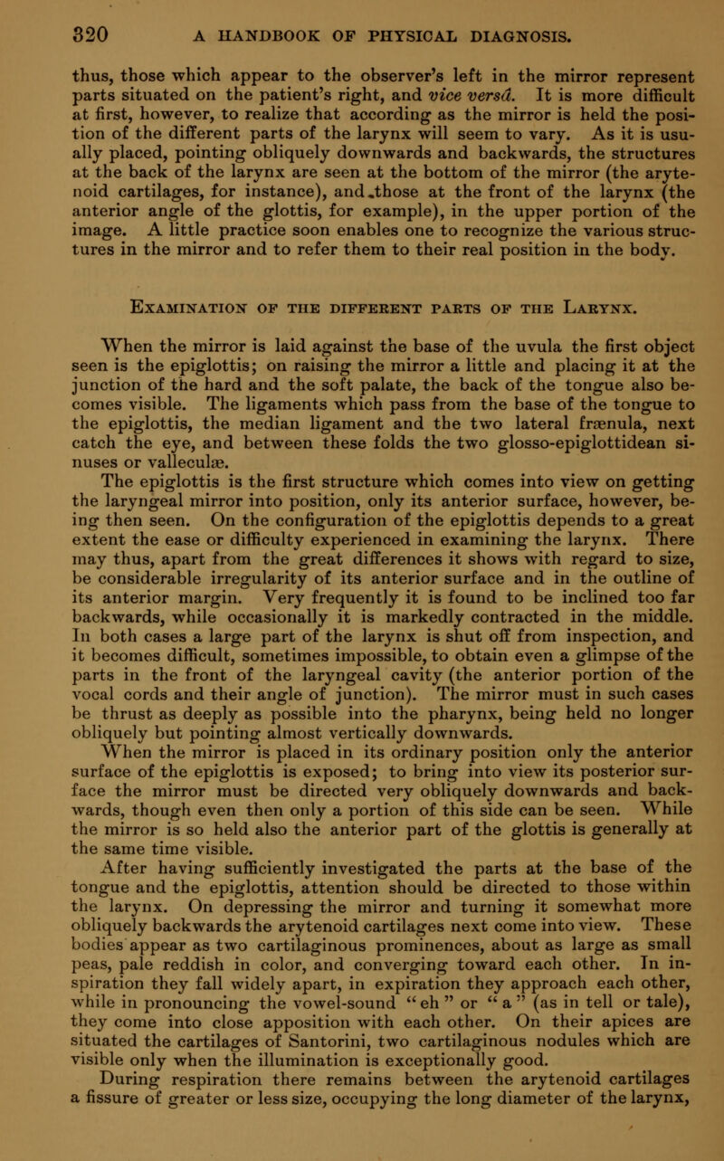 thus, those which appear to the observer's left in the mirror represent parts situated on the patient's right, and vice versa. It is more difficult at first, however, to realize that according as the mirror is held the posi- tion of the different parts of the larynx will seem to vary. As it is usu- ally placed, pointing obliquely downwards and backwards, the structures at the back of the larynx are seen at the bottom of the mirror (the aryte- noid cartilages, for instance), and,those at the front of the larynx (the anterior angle of the glottis, for example), in the upper portion of the image. A little practice soon enables one to recognize the various struc- tures in the mirror and to refer them to their real position in the body. Examination of the different parts of the Larynx. When the mirror is laid against the base of the uvula the first object seen is the epiglottis; on raising the mirror a little and placing it at the junction of the hard and the soft palate, the back of the tongue also be- comes visible. The ligaments which pass from the base of the tongue to the epiglottis, the median ligament and the two lateral fraenula, next catch the eye, and between these folds the two glosso-epiglottidean si- nuses or valleculas. The epiglottis is the first structure which comes into view on getting the laryngeal mirror into position, only its anterior surface, however, be- ing then seen. On the configuration of the epiglottis depends to a great extent the ease or difficulty experienced in examining the larynx. There may thus, apart from the great differences it shows with regard to size, be considerable irregularity of its anterior surface and in the outline of its anterior margin. Very frequently it is found to be inclined too far backwards, while occasionally it is markedly contracted in the middle. In both cases a large part of the larynx is shut off from inspection, and it becomes difficult, sometimes impossible, to obtain even a glimpse of the parts in the front of the laryngeal cavity (the anterior portion of the vocal cords and their angle of junction). The mirror must in such cases be thrust as deeply as possible into the pharynx, being held no longer obliquely but pointing almost vertically downwards. When the mirror is placed in its ordinary position only the anterior surface of the epiglottis is exposed; to bring into view its posterior sur- face the mirror must be directed very obliquely downwards and back- wards, though even then only a portion of this side can be seen. While the mirror is so held also the anterior part of the glottis is generally at the same time visible. After having sufficiently investigated the parts at the base of the tongue and the epiglottis, attention should be directed to those within the larynx. On depressing the mirror and turning it somewhat more obliquely backwards the arytenoid cartilages next come into view. These bodies appear as two cartilaginous prominences, about as large as small peas, pale reddish in color, and converging toward each other. In in- spiration they fall widely apart, in expiration they approach each other, while in pronouncing the vowel-sound  eh  or  a  (as in tell or tale), they come into close apposition with each other. On their apices are situated the cartilages of Santorini, two cartilaginous nodules which are visible only when the illumination is exceptionally good. During respiration there remains between the arytenoid cartilages a fissure of greater or less size, occupying the long diameter of the larynx,