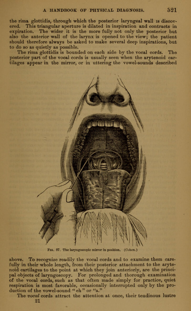the rima glottidis, through which the posterior laryngeal wall is discov- ered. This triangular aperture is dilated in inspiration and contracts in expiration. The wider it is the more fully not only the posterior but also the anterior wall of the larynx is opened to the view; the patient should therefore always be asked to make several deep inspirations, but to do so as quietly as possible. The rima glottidis is bounded on each side by the vocal cords. The posterior part of the vocal cords is usually seen when the arytenoid car- tilages appear in the mirror, or in uttering the vowel-sounds described Fig. 87. The laryngoscopy mirror in position. (Cohen.) above. To recognize readily the vocal cords and to examine them care- fully in their whole length, from their posterior attachment to the aryte- noid cartilages to the point at which they join anteriorly, are the princi- pal objects of laryngoscopy. For prolonged and thorough examination of the vocal cords, such as that often made simply for practice, quiet respiration is most favorable, occasionally interrupted only by the pro- duction of the vowel-sound  eh  or a. The vocal cords attract the attention at once, their tendinous lustre 21