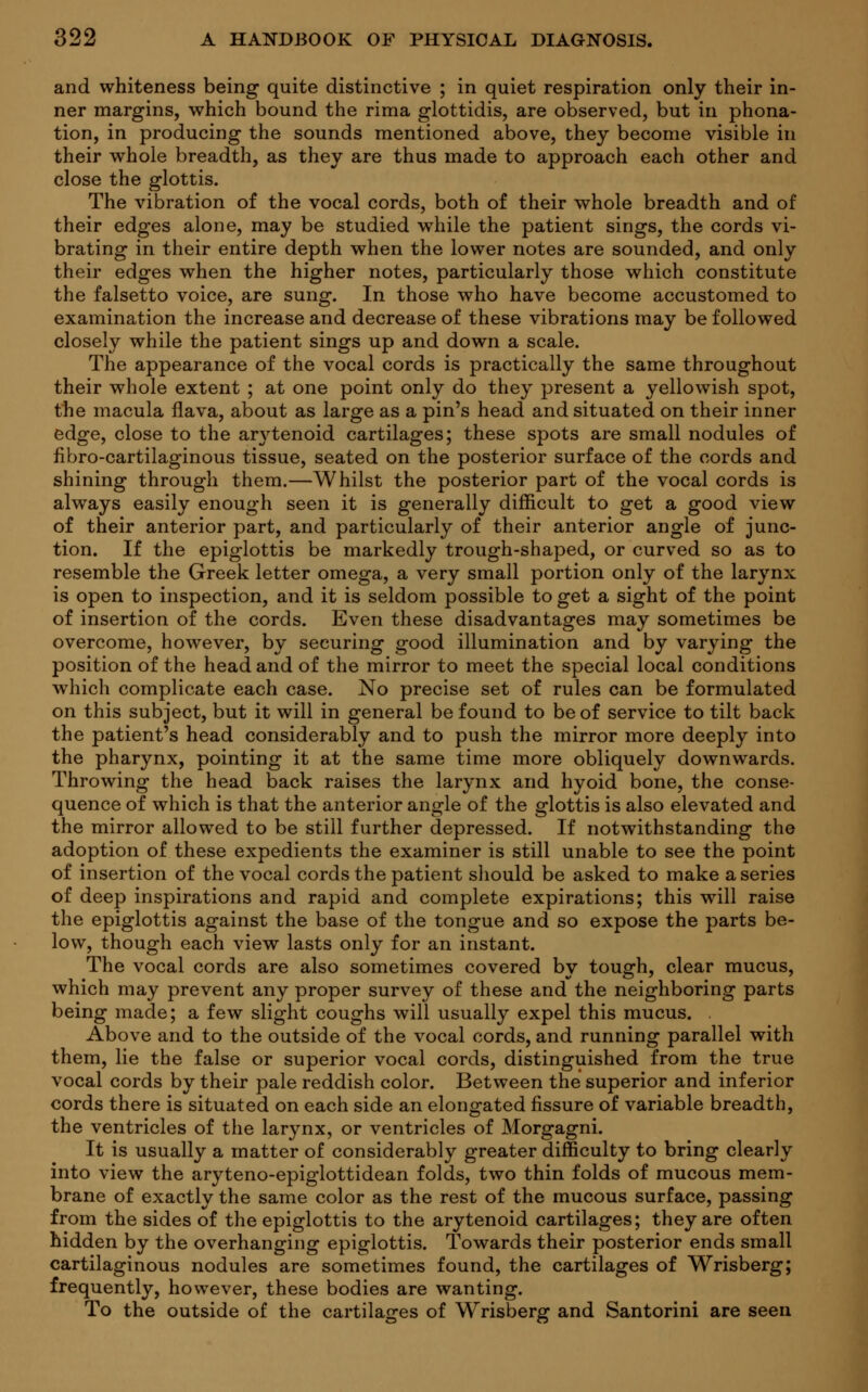and whiteness being quite distinctive ; in quiet respiration only their in- ner margins, which bound the rima glottidis, are observed, but in phona- tion, in producing the sounds mentioned above, they become visible in their whole breadth, as they are thus made to approach each other and close the glottis. The vibration of the vocal cords, both of their whole breadth and of their edges alone, may be studied wThile the patient sings, the cords vi- brating in their entire depth when the lower notes are sounded, and only their edges when the higher notes, particularly those which constitute the falsetto voice, are sung. In those who have become accustomed to examination the increase and decrease of these vibrations may be followed closely while the patient sings up and down a scale. The appearance of the vocal cords is practically the same throughout their whole extent ; at one point only do they present a yellowish spot, the macula flava, about as large as a pin's head and situated on their inner edge, close to the ar\'tenoid cartilages; these spots are small nodules of fibro-cartilaginous tissue, seated on the posterior surface of the cords and shining through them.—Whilst the posterior part of the vocal cords is always easily enough seen it is generally difficult to get a good view of their anterior part, and particularly of their anterior angle of junc- tion. If the epiglottis be markedly trough-shaped, or curved so as to resemble the Greek letter omega, a very small portion only of the larynx is open to inspection, and it is seldom possible to get a sight of the point of insertion of the cords. Even these disadvantages may sometimes be overcome, however, by securing good illumination and by varying the position of the head and of the mirror to meet the special local conditions which complicate each case. No precise set of rules can be formulated on this subject, but it will in general be found to be of service to tilt back the patient's head considerably and to push the mirror more deeply into the pharynx, pointing it at the same time more obliquely downwards. Throwing the head back raises the larynx and hyoid bone, the conse- quence of which is that the anterior angle of the glottis is also elevated and the mirror allowed to be still further depressed. If notwithstanding the adoption of these expedients the examiner is still unable to see the point of insertion of the vocal cords the patient should be asked to make a series of deep inspirations and rapid and complete expirations; this will raise the epiglottis against the base of the tongue and so expose the parts be- low, though each view lasts only for an instant. The vocal cords are also sometimes covered by tough, clear mucus, which may prevent any proper survey of these and the neighboring parts being made; a few slight coughs will usually expel this mucus. Above and to the outside of the vocal cords, and running parallel with them, lie the false or superior vocal cords, distinguished from the true vocal cords by their pale reddish color. Between the superior and inferior cords there is situated on each side an elongated fissure of variable breadth, the ventricles of the larynx, or ventricles of Morgagni. It is usually a matter of considerably greater difficulty to bring clearly into view the aryteno-epiglottidean folds, two thin folds of mucous mem- brane of exactly the same color as the rest of the mucous surface, passing from the sides of the epiglottis to the arytenoid cartilages; they are often hidden by the overhanging epiglottis. Towards their posterior ends small cartilaginous nodules are sometimes found, the cartilages of Wrisberg; frequently, however, these bodies are wanting. To the outside of the cartilages of Wrisberg and Santorini are seen