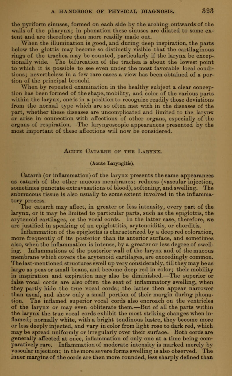 the pyriform sinuses, formed on each side by the arching outwards of the walls of the pharynx; in phonation these sinuses are dilated to some ex- tent and are therefore ^hen more readily made out. When the illumination is good, and during deep inspiration, the parts below the glottis may become so distinctly visible that the cartilaginous rings of the trachea may be counted, particularly if the larynx be excep- tionally wide. The bifurcation of the trachea is about the lowest point to which it is possible to see even under the most favorable local condi- tions; nevertheless in a few rare cases a view has been obtained of a por- tion of the principal bronchi. When by repeated examination in the healthy subject a clear concep- tion has been formed of the shape, mobility, and color of the various parts within the larynx, one is in a position to recognize readily those deviations from the normal type which are so often met with in the diseases of the part, whether these diseases are uncomplicated and limited to the laryrrx or arise in connection with affections of other organs, especially of the organs of respiration. The laryngoscopic appearances presented by the most important of these affections will now be considered. Acute Catarrh of the Larynx. (Acute Laryngitis). Catarrh (or inflammation) of the larynx presents the same appearances as catarrh of the other mucous membranes: redness (vascular injection, sometimes punctate extravasations of blood), softening, and swelling. The submucous tissue is also usually to some extent involved in the inflamma- tory process. The catarrh may affect, in greater or less intensity, every part of the larynx, or it may be limited to particular parts, such as the epiglottis, the arytenoid cartilages, or the vocal cords. In the latter case, therefore, we are justified in speaking of an epiglottitis, arytenoiditis, or chorditis. Inflammation of the epiglottis is characterized by a deep red coloration, more frequently of its posterior than its anterior surface, and sometimes also, when the inflammation is intense, by a greater or less degree of swell- ing. Inflammations of the posterior wall of the larynx and of the mucous membrane which covers the arytenoid cartilages, are exceedingly common. The last-mentioned structures swell up very considerably, till they may be as large as peas or small beans, and become deep red in color; their mobility in inspiration and expiration may also be diminished.—The superior or false vocal cords are also often the seat of inflammatory swelling, when they partly hide the true vocal cords; the latter then appear narrower than usual, and show only a small portion of their margin during phona- tion. The inflamed superior vocal cords also encroach on the ventricles of the larynx or may even obliterate them.—But of all the parts within the larynx the true vocal cords exhibit the most striking changes when in- flamed; normally white, with a bright tendinous lustre, they become more or less deeply injected, and vary in color from light rose to dark red, which may be spread uniformly or irregularly over their surface. Both cords are generally affected at once, inflammation of only one at a time being com- paratively rare. Inflammation of moderate intensity is marked merely by vascular injection; in the more severe forms swelling is also observed. The inner margins of the cords are then more rounded, less sharply defined than