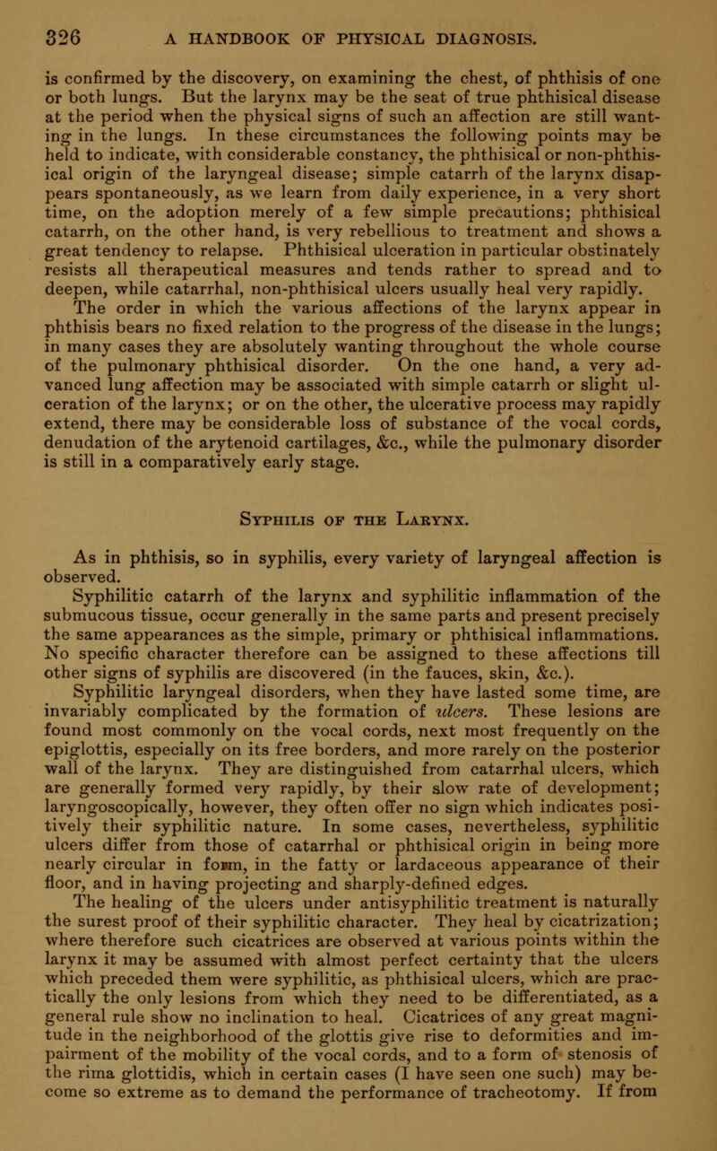 is confirmed by the discovery, on examining the chest, of phthisis of one or both lungs. But the larynx may be the seat of true phthisical disease at the period when the physical signs of such an affection are still want- ing in the lungs. In these circumstances the following points may be held to indicate, with considerable constancy, the phthisical or non-phthis- ical origin of the laryngeal disease; simple catarrh of the larynx disap- pears spontaneously, as we learn from daily experience, in a very short time, on the adoption merely of a few simple precautions; phthisical catarrh, on the other hand, is very rebellious to treatment and shows a great tendency to relapse. Phthisical ulceration in particular obstinately resists all therapeutical measures and tends rather to spread and to deepen, while catarrhal, non-phthisical ulcers usually heal very rapidly. The order in which the various affections of the larynx appear in phthisis bears no fixed relation to the progress of the disease in the lungs; in many cases they are absolutely wanting throughout the whole course of the pulmonary phthisical disorder. On the one hand, a very ad- vanced lung affection may be associated with simple catarrh or slight ul- ceration of the larynx; or on the other, the ulcerative process may rapidly extend, there may be considerable loss of substance of the vocal cords, denudation of the arytenoid cartilages, &c, while the pulmonary disorder is still in a comparatively early stage. Syphilis of the Larynx. As in phthisis, so in syphilis, every variety of laryngeal affection is observed. Syphilitic catarrh of the larynx and syphilitic inflammation of the submucous tissue, occur generally in the same parts and present precisely the same appearances as the simple, primary or phthisical inflammations. No specific character therefore can be assigned to these affections till other signs of syphilis are discovered (in the fauces, skin, &c). Syphilitic laryngeal disorders, when they have lasted some time, are invariably complicated by the formation of ulcers. These lesions are found most commonly on the vocal cords, next most frequently on the epiglottis, especially on its free borders, and more rarely on the posterior wall of the larynx. They are distinguished from catarrhal ulcers, which are generally formed very rapidly, by their slow rate of development; laryngoscopically, however, they often offer no sign which indicates posi- tively their syphilitic nature. In some cases, nevertheless, syphilitic ulcers differ from those of catarrhal or phthisical origin in being more nearly circular in fown, in the fatty or lardaceous appearance of their floor, and in having projecting and sharply-defined edges. The healing of the ulcers under antisyphilitic treatment is naturally the surest proof of their syphilitic character. They heal by cicatrization; where therefore such cicatrices are observed at various points within the larynx it may be assumed with almost perfect certainty that the ulcers which preceded them were syphilitic, as phthisical ulcers, which are prac- tically the only lesions from which they need to be differentiated, as a general rule show no inclination to heal. Cicatrices of any great magni- tude in the neighborhood of the glottis give rise to deformities and im- pairment of the mobility of the vocal cords, and to a form of stenosis of the rima glottidis, which in certain cases (I have seen one such) may be- come so extreme as to demand the performance of tracheotomy. If from