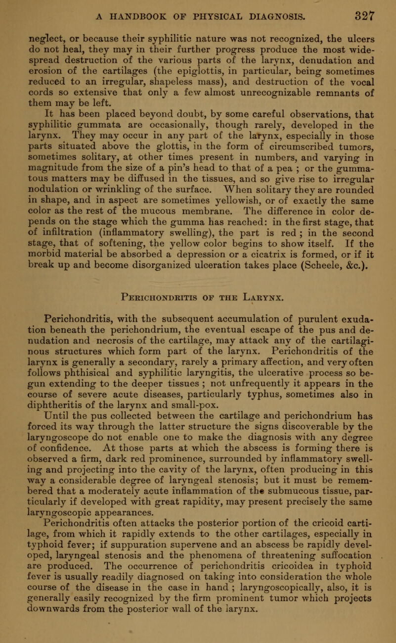 neglect, or because their syphilitic nature was not recognized, the ulcers do not heal, they may in their further progress produce the most wide- spread destruction of the various parts of the larynx, denudation and erosion of the cartilages (the epiglottis, in particular, being sometimes reduced to an irregular, shapeless mass), and destruction of the vocal cords so extensive that only a few almost unrecognizable remnants of them may be left. It has been placed beyond doubt, by some careful observations, that syphilitic gummata are occasionally, though rarely, developed in the larynx. They may occur in any part of the larynx, especially in those parts situated above the glottis, in the form of circumscribed tumors, sometimes solitary, at other times present in numbers, and varying in magnitude from the size of a pin's head to that of a pea ; or the gumma- tous matters may be diffused in the tissues, and so give rise to irregular nodulation or wrinkling of the surface. When solitary they are rounded in shape, and in aspect are sometimes yellowish, or of exactly the same color as the rest of the mucous membrane. The difference in color de- pends on the stage which the gumma has reached: in the first stage, that of infiltration (inflammatory swelling), the part is red ; in the second stage, that of softening, the yellow color begins to show itself. If the morbid material be absorbed a depression or a cicatrix is formed, or if it break up and become disorganized ulceration takes place (Scheele, &c). Perichondritis of the Larynx. Perichondritis, with the subsequent accumulation of purulent exuda- tion beneath the perichondrium, the eventual escape of the pus and de- nudation and necrosis of the cartilage, may attack any of the cartilagi- nous structures which form part of the larynx. Perichondritis of the larynx is generally a secondary, rarely a primary affection, and very often follows phthisical and syphilitic laryngitis, the ulcerative process so be- gun extending to the deeper tissues ; not unfrequently it appears in the course of severe acute diseases, particularly typhus, sometimes also in diphtheritis of the larynx and small-pox. Until the pus collected between the cartilage and perichondrium has forced its way through the latter structure the signs discoverable by the laryngoscope do not enable one to make the diagnosis with any degree of confidence. At those parts at which the abscess is forming there is observed a firm, dark red prominence, surrounded by inflammatory swell- ing and projecting into the cavity of the larynx, often producing in this way a considerable degree of laryngeal stenosis; but it must be remem- bered that a moderately acute inflammation of the submucous tissue, par- ticularly if developed with great rapidity, may present precisely the same laryngoscopic appearances. Perichondritis often attacks the posterior portion of the cricoid carti- lage, from which it rapidly extends to the other cartilages, especially in typhoid fever; if suppuration supervene and an abscess be rapidly devel- oped, laryngeal stenosis and the phenomena of threatening suffocation are produced. The occurrence of perichondritis cricoidea in typhoid fever is usually readily diagnosed on taking into consideration the whole course of the disease in the case in hand ; laryngoscopically, also, it is generally easily recognized by the firm prominent tumor which projects downwards from the posterior wall of the larynx.