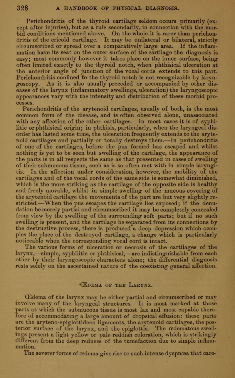 Perichondritis of the thyroid cartilage seldom occurs primarily (ex- cept after injuries), but as a rule secondarily, in connection with the mor- bid conditions mentioned above. On the whole it is rarer than perichon- dritis of the cricoid cartilage. It may be unilateral or bilateral, strictly circumscribed or spread over a comparatively large area. If the inflam- mation have its seat on the outer surface of the cartilage the diagnosis is easy; most commonly however it takes place on the inner surface, being often limited exactly to the thyroid notch, when phthisical ulceration at the anterior angle of junction of the vocal cords extends to this part. Perichondritis confined to the thyroid notch is not recognizable by laryn- goscopy. As it is also usually preceded or accompanied by other dis- eases of the larynx (inflammatory swellings, ulceration) the laryngoscopic appearances vary with the intensity and distribution of these morbid pro- cesses. Perichondritis of the arytenoid cartilages, usually of both, is the most common form of the disease, and is often observed alone, unassociated with any affection of the other cartilages. In most cases it is of syphi- litic or phthisical origin; in phthisis, particularly, when the laryngeal dis- order has lasted some time, the ulceration frequently extends to the aryte- noid cartilages and partially or totally destroys them.—In perichondritis of one of the cartilages, before the pus formed has escaped and whilst nothing is yet to be seen but swelling of the cartilage, the appearance of the parts is in all respects the same as that presented in cases of swelling of their submucous tissue, such as is so often met with in simple laryngi- tis. In the affection under consideration, however, the mobility of the cartilages and of the vocal cords of the same side is somewhat diminished, which is the more striking as the cartilage of the opposite side is healthy and freely movable, whilst in simple swelling of the mucous covering of the arytenoid cartilage the movements of the part are but very slightly re- stricted.—When the pus escapes the cartilage lies exposed; if the denu- dation be merely partial and circumscribed it may be completely concealed from view by the swelling of the surrounding soft parts; but if no such swelling is present, and the cartilage be separated from its connections by the destructive process, there is produced a deep depression which occu- pies the place of the destroyed cartilage, a change which is particularly noticeable when the corresponding vocal cord is intact. The various forms of ulceration or necrosis of the cartilages of the larynx,—simple, syphilitic or phthisical,—are indistinguishable from each other by their laryngoscopic characters alone; the differential diagnosis rests solely on the ascertained nature of the coexisting general affection. CEdema of the Larynx. CEdema of the larynx may be either partial and circumscribed or may involve many of the laryngeal structures. It is most marked at those parts at which the submucous tissue is most lax and most capable there- fore of accommodating a large amount of dropsical effusion: these parts are the aryteno-epiglottidean ligaments, the arytenoid cartilages, the pos- terior surface of the larynx, and the epiglottis. The cedematous swell- ings present a light yellow or pale reddish coloration, which is strikingly different from the deep redness of the tumefaction due to simple inflam- mation. The severer forms of oedema give rise to such intense dyspnoea that care-