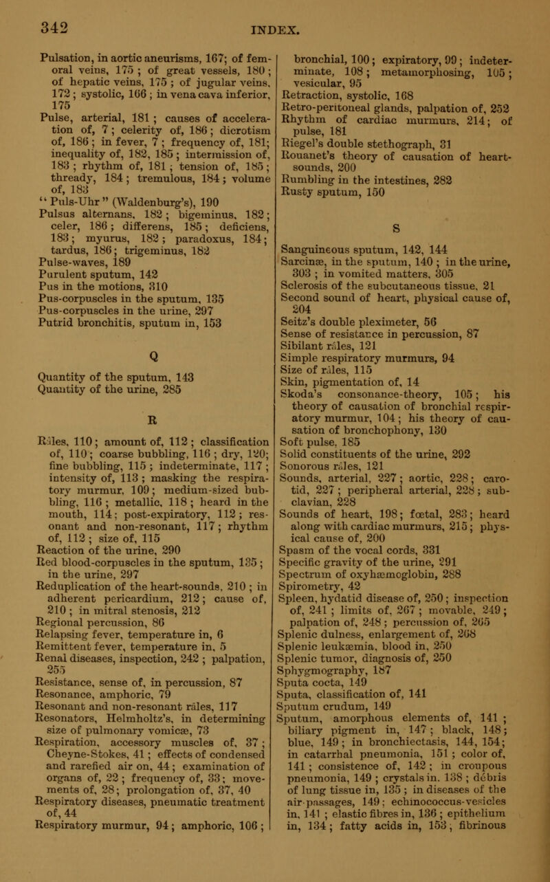 Pulsation, in aortic aneurisms, 167; of fem- oral veins, 175 ; of great vessels, 180 ; of hepatic veins, 175 ; of jugular veins, 172; systolic, 166; in vena cava inferior, 175 Pulse, arterial, 181 ; causes of accelera- tion of, 7 ; celerity of, 186 ; dicrotism of, 186 ; in fever, 7 ; frequency of, 181; inequality of, 182, 185 ; intermission of, 183; rhythm of, 181; tension of, 185; thready, 184 ; tremulous, 184; volume of, 188 uPuls-Uhr (Waldenburg's), 190 Pulsus alternans. 182 ; bigeminus, 182; celer, 186; differens, 185; deficiens, 183; myurus, 182; paradoxus, 184; tardus, 186; trigeminus, 182 Pulse-waves, 189 Purulent sputum, 142 Pus in the motions, 310 Pus-corpuscles in the sputum, 135 Pus-corpuscles in the urine, 297 Putrid bronchitis, sputum in, 153 Q Quantity of the sputum, 143 Quantity of the urine, 285 R Rales, 110; amount of, 112; classification of, 110; coarse bubbling, 116 ; dry, 120; fine bubbling, 115 ; indeterminate, 117 ; intensity of, 113 ; masking the respira- tory murmur, 109; medium-sized bub- bling, 116 ; metallic, 118 ; heard in the mouth, 114; post-expiratory, 112; res- onant and non-resonant, 117 ; rhythm of, 112 ; size of, 115 Reaction of the urine, 290 Red blood-corpuscles in the sputum, 185 ; in the urine, 297 Reduplication of the heart-sounds, 210 ; in adherent pericardium, 212; cause of, 210 ; in mitral stenosis, 212 Regional percussion, 86 Relapsing fever, temperature in, 6 Remittent fever, temperature in, 5 Renal diseases, inspection, 242 ; palpation, 255 Resistance, sense of, in percussion, 87 Resonance, amphoric, 79 Resonant and non-resonant rales, 117 Resonators, Helmholtz's, in determining size of pulmonary vomicae, 73 Respiration, accessory muscles of, 37; Cheyne-Stokes, 41; effects of condensed and rarefied air on, 44 ; examination of organs of, 22 ; frequency of, 33; move- ments of, 28; prolongation of, 37, 40 Respiratory diseases, pneumatic treatment of, 44 Respiratory murmur, 94 ; amphoric, 106 ; bronchial, 100; expiratory, 99 ; indeter- minate, 108; metamorphosing, 105 ; vesicular, 95 Retraction, systolic, 168 Retro-peritoneal glands, palpation of, 252 Rhythm of cardiac murmurs, 214; of pulse, 181 Riegel's double stethograph, 31 Rouanet's theory of causation of heart- sounds, 200 Rumbling in the intestines, 282 Rusty sputum, 150 S Sanguineous sputum, 142, 144 Sarcinae, in the sputum, 140 ; in the urine, 303 ; in vomited matters, 305 Sclerosis of the subcutaneous tissue, 21 Second sound of heart, physical cause of, 204 Seitz's double pleximeter, 56 Sense of resistance in percussion, 87 Sibilant rales, 121 Simple respiratory murmurs, 94 Size of rales, 115 Skin, pigmentation of, 14 Skoda's consonance-theory, 105; his theory of causation of bronchial respir- atory murmur, 104; his theory of cau- sation of bronchophony, 130 Soft pulse, 185 Solid constituents of the urine, 292 Sonorous rales, 121 Sounds, arterial, 227 ; aortic, 228; caro- tid, 227 ; peripheral arterial, 228; sub- clavian, 228 Sounds of heart, 198; fcetal, 283; heard along with cardiac murmurs, 215; phys- ical cause of, 200 Spasm of the vocal cords, 331 Specific gravity of the urine, 291 Spectrum of oxyhemoglobin, 288 Spirometry, 42 Spleen, hydatid disease of, 250 ; inspection of, 241 ; limits of, 267 ; movable, 249; palpation of, 248; percussion of, 265 Splenic dulness, enlargement of, 268 Splenic leukaemia, blood in, 250 Splenic tumor, diagnosis of, 250 Sphygmography, 187 Sputa cocta, 149 Sputa, classification of, 141 Sputum crudum, 149 Sputum, amorphous elements of, 141 ; biliary pigment in, 147 ; black, 148; blue, 149; in bronchiectasis, 144,154; in catarrhal pneumonia, 151 ; color of, 141 ; consistence of, 142 ; in croupous pneumonia, 149 ; crystals in. 138 ; dcbiis of lung tissue in, 135 ; in diseases of the air passages, 149; echinococcus-vesicles in, 141 ; elastic fibres in, 136; epithelium in, 134 ; fatty acids in, 153, fibrinous