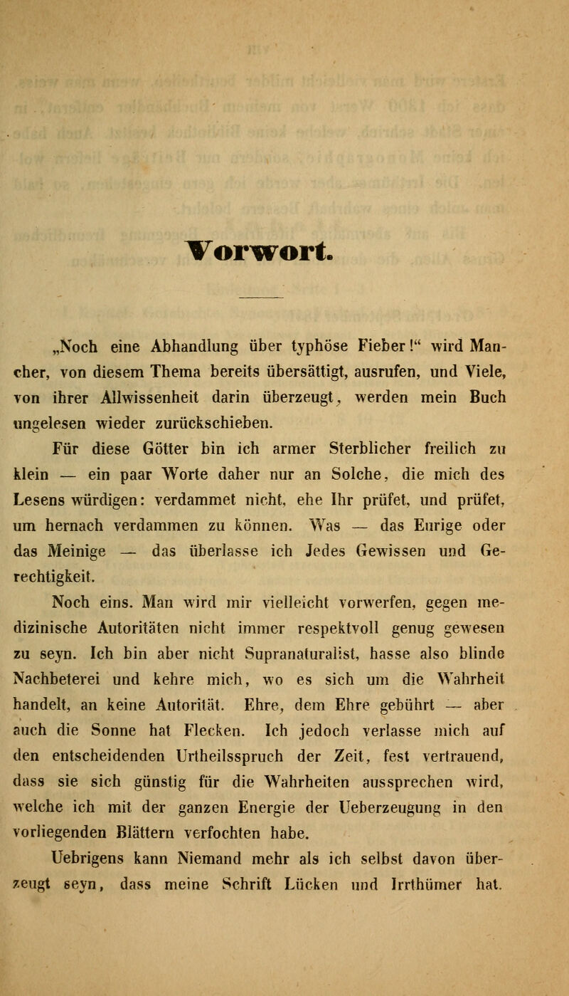 Vorw^ort. „Noch eine Abhandlung über typhöse Fieber! wird Man- cher, von diesem Thema bereits übersättigt, ausrufen, und Viele, von ihrer Allwissenheit darin überzeugt^ werden mein Buch rmgelesen wieder zurückschieben. Für diese Götter bin ich armer Sterblicher freilich zu klein — ein paar Worte daher nur an Solche, die mich des Lesens würdigen: verdammet nicht, ehe Ihr prüfet, und prüfet, um hernach verdammen zu können. Was — das Eurige oder das Meinige — das überlasse ich Jedes Gewissen und Ge- rechtigkeit. Noch eins. Man wird mir vielleicht vorwerfen, gegen me- dizinische Autoritäten nicht immer respektvoll genug gewesen zu seyn. Ich bin aber nicht Supranaturalist, hasse also blinde Nachbeterei und kehre mich, wo es sich um die Wahrheit handelt, an keine Autorität. Ehre, dem Ehre gebührt — aber auch die Sonne hat Flecken. Ich jedoch verlasse mich auf den entscheidenden Urtheilsspruch der Zeit, fest vertrauend, dass sie sich günstig für die Wahrheiten aussprechen wird, welche ich mit der ganzen Energie der Ueberzeugung in den vorliegenden Blättern verfochten habe. Uebrigens kann Niemand mehr als ich selbst davon über- zeugt seyn, dass meine Schrift Lücken und Irrthümer hat.