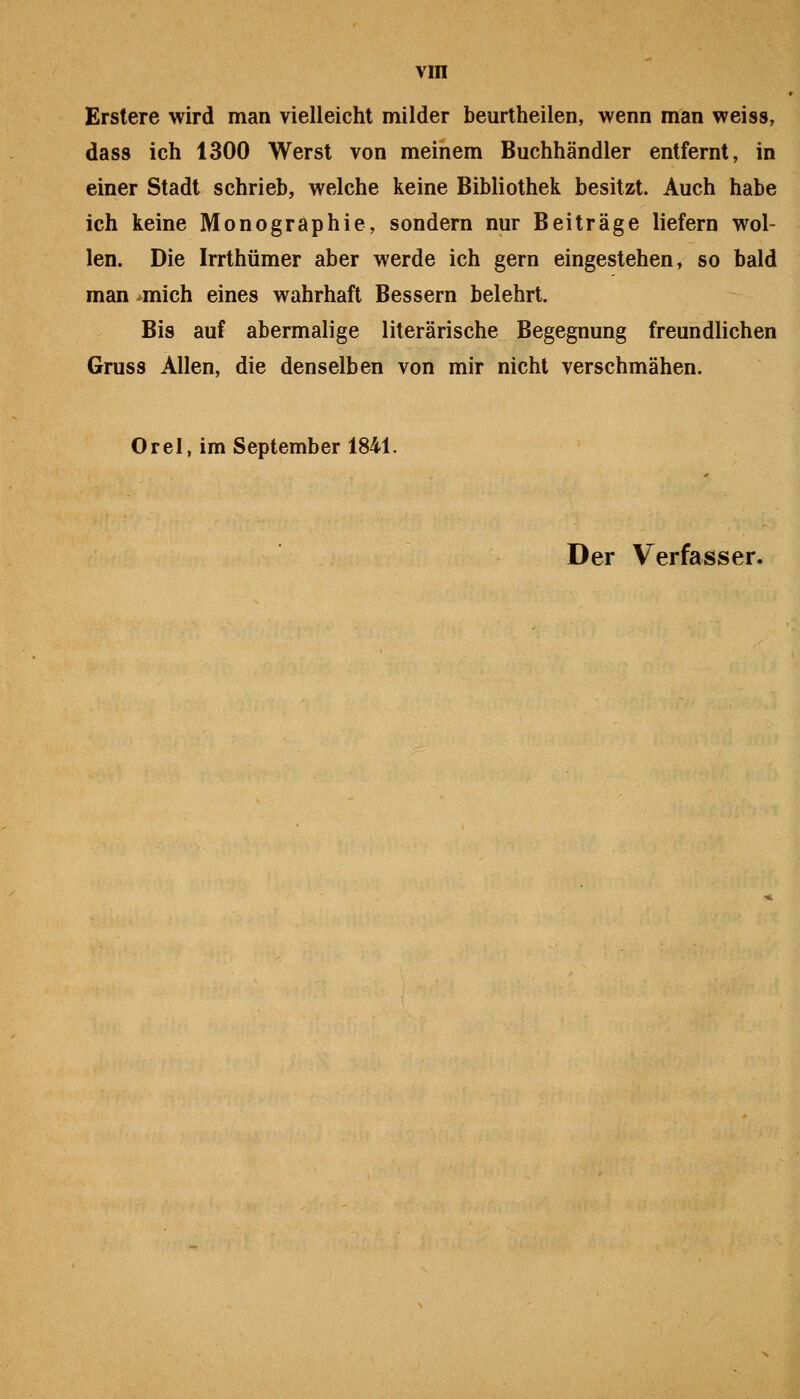 vin Erstere wird man vielleicht milder beurtheilen, wenn man weiss, dass ich 1300 Werst von meinem Buchhändler entfernt, in einer Stadt schrieb, welche keine Bibliothek besitzt. Auch habe ich keine Monographie, sondern nur Beiträge liefern wol- len. Die Irrthümer aber werde ich gern eingestehen, so bald man ^mich eines wahrhaft Bessern belehrt. Bis auf abermalige literarische Begegnung freundlichen Gruss Allen, die denselben von mir nicht verschmähen. Orel, im September 1841.