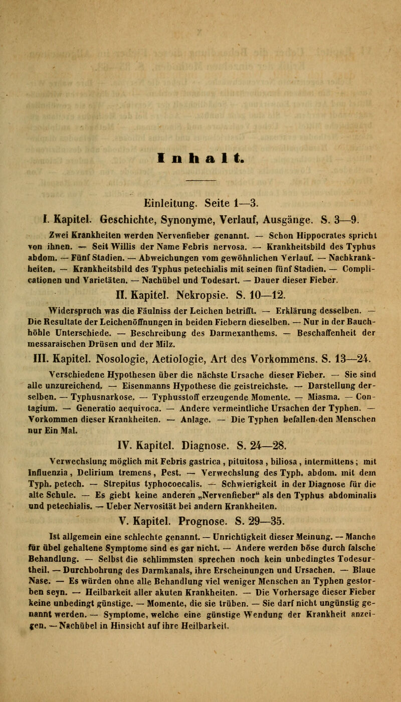 Inhalt. Einleitung. Seite 1—3. I. Kapitel. Geschichte, Synonyme, Verlauf, Ausgänge. S. 3—9. Zwei Krankheiten werden Nervenfieber genannt. — Schon Hippocrales spricht ▼on ihnen. — Seit Willis der Name Febris nervosa. — Krankheitsbild des Typhus abdom. — Fünf Stadien. — Abweichungen vom gewöhnlichen Verlauf. — Nachkrank- beiten. — Krankheitsbild des Typhus petechialis mit seinen fünf Stadien. — Compli- cationen und Varietäten. — Nachübel und Todesart. — Dauer dieser Fieber. n. Kapitel. Nekropsie. S. 10—12. Widerspruch was die Fäulniss der Leichen betrifft. — Erklärung desselben. — Die Resultate der Leichenöffnungen in beiden Fiebern dieselben. — Nur in der Bauch- höhle Unterschiede. — Beschreibung des Darmexanthems. — Beschaffenheit der messaraischen Drüsen und der Milz. III. Kapitel. Nosologie, Aetiologie, Art des Vorkommens. S. 13—24. Verschiedene Hypothesen über die nächste Ursache dieser Fieber. — Sie sind alle unzureichend. — Eisenmanns Hypothese die geistreichste. — Darstellung der- selben. — Typhusnarkose, — Typhusstoff erzeugende Momente. — Miasma. — Con- tagium. — Generatio aequivoca. — Andere vermeintliche Ursachen der Typhen. — Vorkommen dieser Krankheiten. — Anlage. — Die Typhen befallenden Menschen nur Ein Mal. IV. Kapitel. Diagnose. S. 24—28. Verwechslung möglich mit Febris gastrica , pituitosa, biliosa, intermittens; mit Infiuenzia, Delirium tremens, Pest. ~ Verwechslung des Typb. abdom. mit dem Typh. petech. — Strepitus lyphocoecalis. — Schwierigkeit in der Diagnose für die alte Schule. — Es giebt keine anderen „Nervenfieber als den Typhus abdominalis und petechialis. — üeber Nervosität bei andern Krankheiten. V. Kapitel. Prognose. S. 29—35. Ist allgemein eine schlechte genannt. — Unrichtigkeit dieser Meinung. — Manche für übel gehaltene Symptome sind es gar nicht. — Andere werden böse durch falsche Behandlung. — Selbst die schlimmsten sprechen noch kein unbedingtes Todesur- theil. — Durchbohrung des Darmkanals, ihre Erscheinungen und Ursachen. — Blaue Nase. — Es würden ohne alle Behandlung viel weniger Menschen an Typhen gestor- ben seyn. — Heilbarkeit aller akuten Krankheiten. — Die Vorhersage dieser Fieber keine unbedingt günstige. ~ Momente, die sie trüben. — Sie darf nicht ungünstig ge- nannt werden, — Symptome, welche eine günstige Wendung der Krankheit anzei- |[en. •—Nachübel in Hinsicht auf ihre Heilbarkeit,