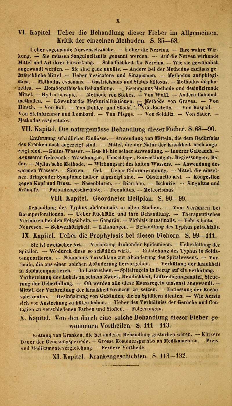 Kritik der einzelnen Methoden. S. 35—68. Ueber sogenannte Nervenschwäche. — Ueber die Nervina. — Ihre wahre Wir- kung. — Sie müssen Sanguincitantia genannt werden. — Auf die Nerven wirkende Mittel und Art ihrer Einwirkung. — Schädlichkeit der Nervina. — Wie sie gewöhnlich angewandt werden. — Sie sind ganz unnütz. — Andere bei der Methodus excitans ge- bräuchliche Mitfei — Ueber Vesicatore und Slnapismen. — Methodus antiphlogi- stica. —■ Methodus evacuans. — Gastricismus und Status biliosus. — Methodus diapho- « retica. — Homöopathische Behandlung. —^Eisenmanns Methode und desinfizirende Mittel. — Hydrotherapie. — Methode von Stokes. — Von Wolff. — Andere Calomel- methoden. — Löwenhardts Merkurialfriktioneni ^ Methode von Graves. — Von Hirsch. — Von Kalt. — VonDobler und Skoda. —Vöh-feastella. — Von Raspail. — Von Steinbrenner und Lombard. — Von Plagge. — Von Seidlitz. — Von Sauer. — Methodus exspectativa. VII. Kapitel. Die naturgemässe Behandlung dieser Fieber. S.68—90. Entfernung schädlicher Einflüsse. —Anwendung von Mitteln, die dem Bedürfnis« des Kranken nach angezeigt sind. — Mittel, die der Natur der Krankheit nach ange- zeigt sind. — Kaltes Wasser. — Geschichte seiner Anwendung. — Innerer Gebrauch. — Aeusserer Gebrauch: Waschungen, Umschläge , Einwicklungen, Begiessungen, Bä- der. ~ Mylius'sche Methode. — Wirkungsart des kalten Wassers. — Anwendung des warmen Wassers. — Säuren. — Oel. — Ueber Chloranwendung. — Mittel, die einzel- ner, dringender Symptome halber angezeigt sind. — Obstructio alvi. — Kongestion gegen Kopf und Brust. — Nasenbluten. — Diarrhöe. — Ischurie. — Singultus und Krämpfe. — Parotidengeschwülste. — Decubitus. — Meteorismus. VIII. Kapitel. Geordneter Heilplan. S. 90—99. Behandlung des Typhus abdominalis in allen Stadien. — Vom Verfahren bei Darmperforationen. — Ueber Rückfälle und ihre Behandlung. — Therapeutisches Verfahren bei den Folgeübeln. — Gangrän. — Phthisis intestinalis. — Febris lenta. — Neurosen. — Schwerhörigkeit. — Lähmungen. — Behandlung des Typhus petechialis. IX. Kapitel. Ueber die Prophylaxis bei diesen Fiebern. S. 99—111. Sie ist zweifacher Art. — Verhütung drohender Epidemieen. — Ueberfüllung der Spitäler. — Wodurch diese so schädlich wirkt. — Entstehung des Typhus in Solda- tenquartieren. — Neumanns Vorschläge zur Abänderung des Spitalwesens. — Vor- Iheile, die aus einer solchen Abänderung hervorgehen. — Verhütung der Krankheit in Soldatenquartieren. — In Lazarethen. — Spitalregeln in Bezug auf die Verhütung. — Vorbereitung des Lokals zu seinem Zweck, Reinlichkeit, Luftreinigungsmittel, Steue- rung der Ueberfüllung. — Oft werden alle diese Maassregeln umsonst angewandt. — Mittel, der Verbreitung der Krankheit Grenzen zu setzen. — Entlassung der Recon- valeszenten. — Desinfizirung von Gebäuden, die zu Spitälern dienten. — Wie Aerzle sich vor Ansteckung zu hüten haben. — Ueber das Verhältniss der Gerüche und Con- tagien zu verschiedenen Farben und Stoffen. — Folgerungen. X. Kapitel. Von den durch eine solche Behandlung dieser Fieber ge- wonnenen Vortheilen. S. 111—113. Reitung von Kranken, die bei anderer Behandlung gestorben wären. — Kürzere Dauer der Genesungsperiode. — Grosse Kostencrsparniss an Medikamenten, — Preis- und Medikamentevergleichung. — Fernere Vortheile. XI. Kapitel. Krankengeschichten. S. 113—132.