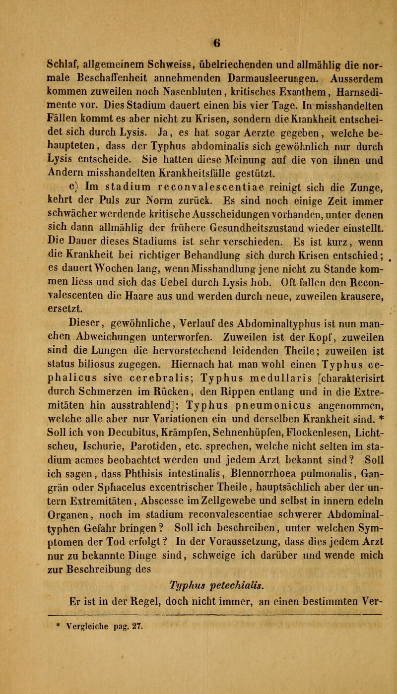Schlaf, allgemeinem Schweiss, übelriechenden und allmählig die nor- male Beschaffenheit annehmenden Darmausleerungen. Ausserdem kommen zuweilen noch Nasenbluten, kritisches Exanthem, Harnsedi- mente vor. Dies Stadium dauert einen bis vier Tage. In misshandelten Fällen kommt es aber nicht zu Krisen, sondern die Krankheit entschei- det sich durch Lysis. Ja, es hat sogar Aerzte gegeben, welche be- haupteten , dass der Typhus abdominalis sich gewöhnlich nur durch Lysis entscheide. Sie hatten diese Meinung auf die von ihnen und Andern misshandelten Krankheitsfälle gestützt. e) Im Stadium reconvalescentiae reinigt sich die Zunge, kehrt der Puls zur Norm zurück. Es sind noch einige Zeit immer schwächer werdende kritische Ausscheidungen vorhanden, unter denen sich dann allmählig der frühere Gesundheitszustand wieder einstellt. Die Dauer dieses Stadiums ist sehr verschieden. Es ist kurz, wenn die Krankheit bei richtiger Behandlung sich durch Krisen entschied; es dauert Wochen lang, wenn Misshandlung jene nicht zu Stande kom- men liess und sich das Uebel durch Lysis hob. Oft fallen den Recon- valescenten die Haare aus und werden durch neue, zuweilen krausere, ersetzt. Dieser, gewöhnliche, Verlauf des Abdominaltyphus ist nun man- chen Abweichungen unterworfen. Zuweilen ist der Kopf, zuweilen sind die Lungen die hervorstechend leidenden Theile; zuweilen ist Status biliosus zugegen. Hiernach hat man wohl einen Typhus ce- phalicus sive cerebralis; Typhus medullaris [charakterisirt durch Schmerzen im Rücken, den Rippen entlang und in die Extre- mitäten hin ausstrahlend]; Typhus pneumonicus angenommen, welche alle aber nur Variationen ein und derselben Krankheit sind. * Soll ich von Decubitus, Krämpfen, Sehnenhüpfen, Flockenlesen, Licht- scheu, Ischurie, Parotiden, etc. sprechen, welche nicht selten im Sta- dium acmes beobachtet werden und jedem Arzt bekannt sind? Soli ich sagen, dass Phthisis intestinalis, Blennorrhoea pülmonalis, Gan- grän oder Sphacelus excentrischer Theile, hauptsächlich aber der un- tern Extremitäten, Abscesse im Zellgewebe und selbst in Innern edeln Organen, noch im Stadium reconvalescentiae schwerer Abdominal- typhen Gefahr bringen ? Sollich beschreiben, unter welchen Sym- ptomen der Tod erfolgt? In der Voraussetzung, dass dies jedem Arzt nur zu bekannte Dinge sind, schweige ich darüber und wende mich zur Beschreibung des Typhus petechialis. Er ist in der Regel, doch nicht immer, an einen bestimmten Ver- Vergleiche pag. 27.