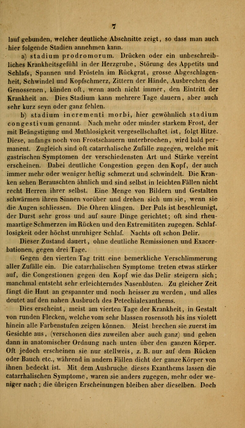 lauf gebunden, welcher deutliche Abschnitte zeigt, so dass man auch, hier folgende Stadien annehmen kann. a) Stadium prodromorum. Drücken oder ein unbeschreib- liches Krankheitsgefühl in der Herzgrube, Störung des Appetits und Schlafs, Spannen und Frösteln im Rückgrat, grosse Abgeschlagen- heit, Schwindel und Kopfschmerz, Zittern der Hände, Ausbrechen des Genossenen, künden oft, wenn auch nicht immer, den Eintritt der Krankheit an. Dies Stadium kann mehrere Tage dauern, aber auch sehr kurz seyn oder ganz fehlen. b) Stadium incrementi morbi, hier gewöhnlich Stadium congestivum genannt. Nach mehr oder minder starkem Frost, der mit Beängstigung und Muthlosigkeit vergesellschaftet ist, folgt Hitze. Diese, anfangs noch von Frostschauern unterbrochen, wird bald per- manent. Zugleich sind oft catarrhalische Zufälle zugegen, welche mit gastrischen Symptomen der verschiedensten Art und Stärke vereint erscheinen. Dabei deutliche Congestion gegen den Kopf, der auch immer mehr oder weniger heftig schmerzt und schwindelt. Die Kran- ken sehen Berauschten ähnlich und sind selbst in leichten Fällen nicht recht Herren ihrer selbst. Eine Menge von Bildern und Gestalten schwärmen ihren Sinnen vorüber und drehen sich um sie, wenn si& die Augen schliessen. Die Ohren klingen. Der Puls ist beschleunigt, der Durst sehr gross und auf saure Dinge gerichtet; oft sind rheu- maartige Schmerzen im Rücken und den Extremitäten zugegen. Schlaf- losigkeit oder höchst unruhiger Schlaf. Nachts oft schon Delir. Dieser Zustand dauert, ohne deutliche Remissionen und Exacer- bationen, gegen drei Tage. Gegen den vierten Tag tritt eine bemerkliche Verschlimmerung aller Zufälle ein. Die catarrhalischen Symptome treten etwas stärker auf, die Congestionen gegen den Kopf wie das Delir steigern sich; manchmal entsteht sehr erleichterndes Nasenbluten. Zu gleicher Zeit fängt die Haut an gespannter und noch heisser zu werden, und alles deutet auf den nahen Ausbruch des Petechialexanthems. Dies erscheint, meist am vierten Tage der Krankheit, in Gestalt von runden Flecken, welche vom sehr blassen rosensoth bis ins violett hinein alle Farbenstufen zeigen können. Meist brechen sie zuerst im Gesichte aus, (verschonen dies zuweilen aber auch ganz) und gehen dann in anatomischer Ordnung nach unten über den ganzen Körper. Oft jedoch erscheinen sie nur stellweis, z. B. nur auf dem Rücken oder Bauch etc., während in andern Fällen dicht der ganze Körper von ihnen bedeckt ist. Mit dem Ausbruche dieses Exanthems lassen die catarrhalischen Symptome, waren sie anders zugegen, mehr oder we- niger nach; die übrigen Erscheinungen bleiben aber dieselben. Doch