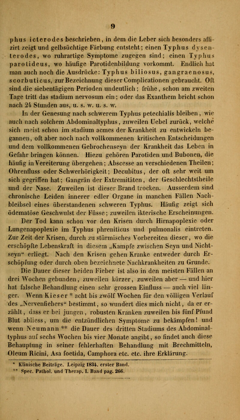 phus icterodcs beschrieben, in dem die Leber sich besonders affi- zirt zeigt und gelbsüchtige Färbung entsteht; einen Typhus dys en- ter ödes, wo ruhrartige Symptome zugegen sind; einen Typhus parotideus, wo häufige Parotidenbildung vorkommt. Endlich hat man auch noch die Ausdrücke: Typhus biliosus, gangraenosus, scorbuticus, zur Bezeichnung dieser Complicationen gebraucht. Oft sind die siebentägigen Perioden undeutlich; frühe, schon am zweiten Tage tritt das Stadium nervosum ein; oder das Exanthem bricht schon nach 24 Stunden aus, u. s. w. u. s. w. In der Genesung nach schwerem Typhus petechialis bleiben, wie auch nach solchem Abdominaltyphus, zuweilen Uebel zurück, welche sich meist schon im Stadium acmes der Krankheit zu entwickeln be- gannen, oft aber noch nach vollkommenen kritischen Entscheidungen und dem vollkommenen Gebrochenseyn der Krankheit das Leben in Gefahr bringen können. Hiezu gehören Parotiden und Bubonen, die häufig in Vereiterung übergehen; Abscesse an verschiedenen Theilen; Ohrenfluss oder Schwerhörigkeit; Decubitus, der oft sehr weit um sieh gegrifTen hat; Gangrän der Extremitäten, der Geschlechtstheile und der Nase. Zuweilen ist dieser Brand trocken. Ausserdem sind chronische Leiden innerer edler Organe in manchen Fällen Nach- bleibsel eines überstandenen schweren Typhus. Häufig zeigt sich ödematöse Geschwulst der Füsse; zuweilen ikterische Erscheinungen. Der Tod kann schon vor den Krisen durch Hirnapoplexie oder Lungenapoplexie im Typhus phreniticus und pulmonalis eintreten. Zur Zeit der Krisen, durch zu stürmisches Vorbereiten dieser, wo die erschöpfte Lebenskraft in diesem ,jKampfe zwischen Seyn und Nicht- seyn erliegt. Nach den Krisen gehen Kranke entweder durch Er- schöpfung oder durch oben bezeichnete Nachkrankheiten zu Grunde. Die Dauer dieser beiden Fieber ist also in den meisten Fällen an drei Wochen gebunden, zuweilen kürzer, zuweilen aber — und hier hat falsche Behandlung einen sehr grossen Einfluss — auch viel län- ger. Wenn Ki es er * acht bis zwölf Wochen für den völligen Verlauf des „Nervenfiebers bestimmt, so wundert dies mich nicht, da er er- zählt , dass er bei jungen, robusten Kranken zuweilen bis fünf Pfund Blut abliess, um die entzündlichen Symptome zu bekämpfen! und wenn Neumann** die Dauer des dritten Stadiums des Abdominal- typhus auf sechs Wochen bis vier Monate angibt, so findet auch diese Behauptung in seiner fehlerhaften Behandlung mit Brechmitteln, Oleum Ricini, Asa foetida, Camphora etc. etc. ihre Erklärung. * Klinische Beiträge. Leipzig 1834, ersler Band. ** Spec. Palhol. und Therap. I. Band pag. 266.