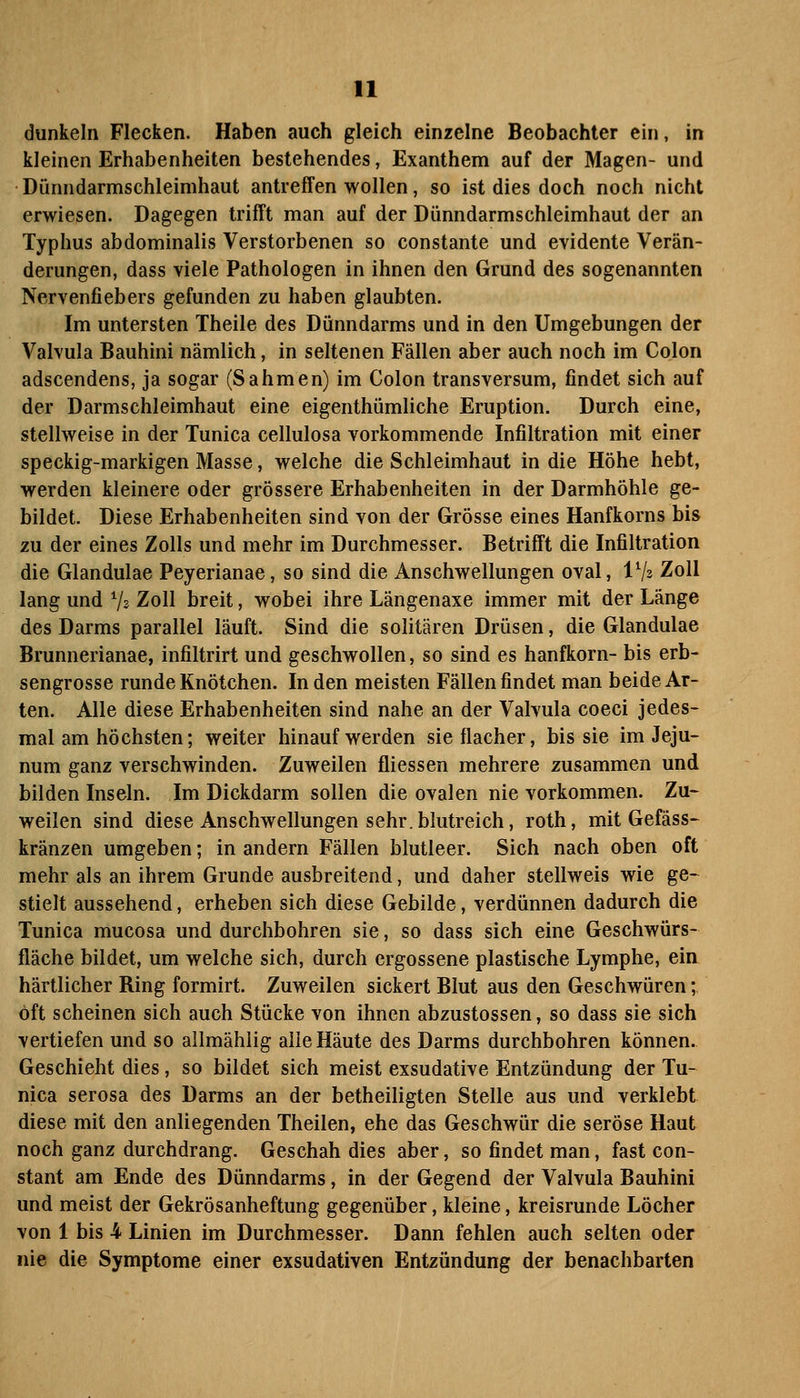 dunkeln Flecken. Haben auch gleich einzelne Beobachter ein, in kleinen Erhabenheiten bestehendes, Exanthem auf der Magen- und Dünndarmschleimhaut antreffen wollen, so ist dies doch noch nicht erwiesen. Dagegen trifft man auf der Dünndarmschleimhaut der an Typhus abdominalis Verstorbenen so constante und evidente Verän- derungen, dass viele Pathologen in ihnen den Grund des sogenannten Nervenfiebers gefunden zu haben glaubten. Im untersten Theile des Dünndarms und in den Umgebungen der Valvula Bauhini nämlich, in seltenen Fällen aber auch noch im Colon adscendens, ja sogar (Sahmen) im Colon transversum, findet sich auf der Darmschleimhaut eine eigenthümliche Eruption. Durch eine, stellweise in der Tunica cellulosa vorkommende Infiltration mit einer speckig-markigen Masse, welche die Schleimhaut in die Höhe hebt, werden kleinere oder grössere Erhabenheiten in der Darmhöhle ge- bildet. Diese Erhabenheiten sind von der Grösse eines Hanfkorns bis zu der eines Zolls und mehr im Durchmesser. Betrifft die Infiltration die Glandulae Peyerianae, so sind die Anschwellungen oval, IV2 Zoll lang und Vs Zoll breit, wobei ihre Längenaxe immer mit der Länge des Darms parallel läuft. Sind die solitären Drüsen, die Glandulae Brunnerianae, infiltrirt und geschwollen, so sind es hanfkorn- bis erb- sengrosse runde Knötchen. luden meisten Fällen findet man beide Ar- ten. Alle diese Erhabenheiten sind nahe an der Valvula coeci Jedes- mal am höchsten; weiter hinauf werden sie flacher, bis sie im Jeju- num ganz verschwinden. Zuweilen fliessen mehrere zusammen und bilden Inseln. Im Dickdarm sollen die ovalen nie vorkommen. Zu- weilen sind diese Anschwellungen sehr, blutreich, roth, mit Gefäss- kränzen umgeben; in andern Fällen blutleer. Sich nach oben oft mehr als an ihrem Grunde ausbreitend, und daher stellweis wie ge- stielt aussehend, erheben sich diese Gebilde, verdünnen dadurch die Tunica mucosa und durchbohren sie, so dass sich eine Geschwürs- fläche bildet, um welche sich, durch ergossene plastische Lymphe, ein härtlicher Ring formirt. Zuweilen sickert Blut aus den Geschwüren; oft scheinen sich auch Stücke von ihnen abzustossen, so dass sie sich vertiefen und so allmählig alle Häute des Darms durchbohren können. Geschieht dies, so bildet sich meist exsudative Entzündung der Tu- nica serosa des Darms an der betheiligten Stelle aus und verklebt diese mit den anliegenden Theilen, ehe das Geschwür die seröse Haut noch ganz durchdrang. Geschah dies aber, so findet man, fast con- stant am Ende des Dünndarms, in der Gegend der Valvula Bauhini und meist der Gekrösanheftung gegenüber, kleine, kreisrunde Löcher von 1 bis 4 Linien im Durchmesser. Dann fehlen auch selten oder nie die Symptome einer exsudativen Entzündung der benachbarten