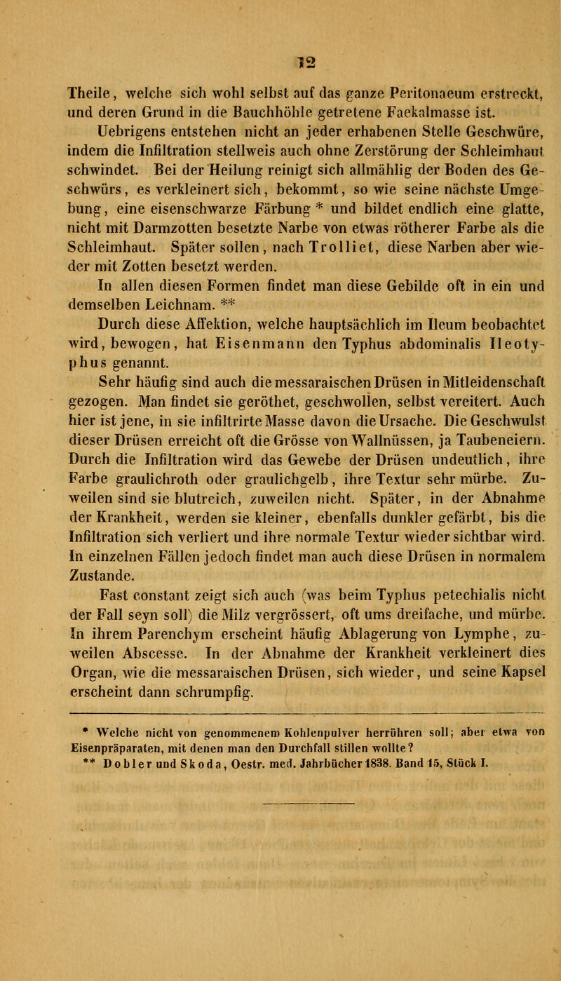 Theile, welche sich wohl selbst auf das ganze Peritonaeum erstreckt, und deren Grund in die Bauchhöhle getretene Faekalmasse ist. Uebrigens entstehen nicht an jeder erhabenen Stelle Geschwüre, indem die Infiltration stellweis auch ohne Zerstörung der Schleimhaut schwindet. Bei der Heilung reinigt sich allmählig der Boden des Ge- schwürs, es verkleinert sich, bekommt, sowie seine nächste Umge- bung , eine eisenschwarze Färbung * und bildet endlich eine glatte, nicht mit Darmzotten besetzte Narbe von etwas rötherer Farbe als die Schleimhaut. Später sollen, nach Trolliet, diese Narben aber wie- der mit Zotten besetzt werden. In allen diesen Formen findet man diese Gebilde oft in ein und demselben Leichnam. ** Durch diese Affektion, welche hauptsächlich im Ileum beobachtet wird, bewogen, hat Eisenmann den Typhus abdominalis Ileoty- phus genannt. Sehr häufig sind auch die messaraischen Drüsen in Mitleidenschaft gezogen. Man findet sie geröthet, geschwollen, selbst vereitert. Auch hier ist jene, in sie infiltrirte Masse davon die Ursache. Die Geschwulst dieser Drüsen erreicht oft die Grösse von Wallnüssen, ja Taubeneiern. Durch die Infiltration wird das Gewebe der Drüsen undeutlich, ihre Farbe graulichroth oder graulichgelb, ihre Textur sehr mürbe. Zu- weilen sind sie blutreich, zuweilen nicht. Später, in der Abnahme der Krankheit, werden sie kleiner, ebenfalls dunkler gefärbt, bis die Infiltration sich verliert und ihre normale Textur wieder sichtbar wird. In einzelnen Fällen jedoch findet man auch diese Drüsen in normalem Zustande. Fast constant zeigt sich auch (was beim Typhus petechialis nicht der Fall seyn soll) die Milz vergrössert, oft ums dreifache, und mürbe. In ihrem Parenchym erscheint häufig Ablagerung von Lymphe, zu- weilen Abscesse. In der Abnahme der Krankheit verkleinert dies Organ, wie die messaraischen Drüsen, sich wieder, und seine Kapsel erscheint dann schrumpfig. * Welche nicht von genommenem Kohlenpulver herrühren soll; aber etwa von Eisenpräparaten, mit denen man den Durchfall stillen wollte? ** D 0 b 1 e r und Skoda, Oestr. med. Jahrbücher 1838. Band 15, Stück I.