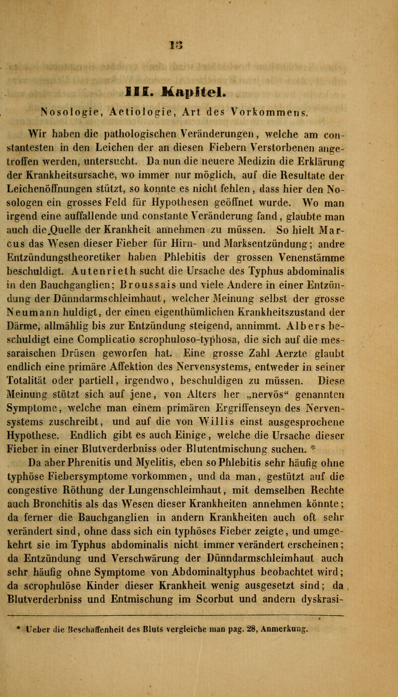 llf. Kapitel. Nosologie, Aetiologie, Art des Vorkommens. Wir haben die pathologischen Veränderungen, welche am com- stantesten in den Leichen der an diesen Fiebern Verstorbenen ange- troffen >Yerden, untersucht. Da nun die neuere Medizin die Erklärung der Krankheitsursache, wo immer nur möglich, auf die Resultate der Leichenöffnungen stützt, so konnte es nicht fehlen, dass hier den No- sologen ein grosses Feld für Hypothesen geöffnet wurde. Wo man irgend eine auffallende und constante Veränderung fand, glaubte man auch die,QueIIe der Krankheit annehmen zu müssen. So hielt Mar- cus das Wesen dieser Fieber für Hirn- und Marksentzündung; andre Entzündungstheoretiker haben Phlebitis der grossen Venenstämme beschuldigt. Autenrieth sucht die Ursache des Typhus abdominalis in den Bauchganglien; Broussais und viele Andere in einer Entzün- dung der Dünndarmschleimhaut, welcher Meinung selbst der grosse Neumann huldigt, der einen eigenthümlichen Krankheitszustand der Därme, allmählig bis zur Entzündung steigend, annimmt. Albers be- schuldigt eine Complicatio scrophuloso-typhosa, die sich auf die mes- saraischen Drüsen geworfen hat. Eine grosse Zahl Aerzte glaubt endlich eine primäre Affektion des Nervensystems, entweder in seiner Totalität oder partiell, irgendwo, beschuldigen zu müssen. Diese Meinung stützt sich auf jene, von Alters her „nervös genannten Symptome, welche man einem primären Ergriffenseyn des Nerven- systems zuschreibt, und auf die von Willis einst ausgesprochene Hypothese. Endlich gibt es auch Einige, welche die Ursache dieser Fieber in einer Blutverderbniss oder Blutentmischung suchen. * Da aberPhrenitis und Myelitis, eben so Phlebitis sehr häufig ohne typhöse Fiebersymptome vorkommen, und da man, gestützt auf die congestive Röthung der Lungenschleimhaut, mit demselben Rechte auch Bronchitis als das Wesen dieser Krankheiten annehmen könnte; da ferner die Bauchganglien in andern Krankheiten auch oft sehr verändert sind, ohne dass sich ein typhöses Fieber zeigte, und umge- kehrt sie im Typhus abdominalis nicht immer verändert erscheinen; da Entzündung und Verschwärung der Dünndarmschleimhaut auch sehr häufig ohne Symptome von Abdominaltyphus beobachtet wird; da scrophulöse Kinder dieser Krankheit wenig ausgesetzt sind; da Blutverderbniss und Entmischung im Scorbut und andern dyskrasi- * Ueber die Beschaffenheit des Bluts vergleiche man pag. 28, Anmerkung.