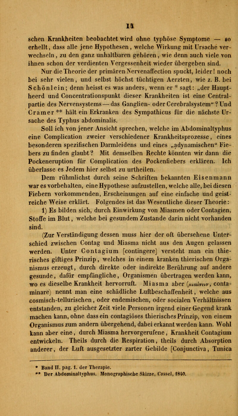 sehen Krankheiten beobachtet wird ohne typhöse Symptome — so erhellt, dass alle jene Hypothesen, welche Wirkung mit Ursache ver- wechseln , zu den ganz unhaltbaren gehören, wie denn auch viele von ihnen schon der verdienten Vergessenheit wieder übergeben sind. Nur die Theorie der primären Nervenaffection spuckt, leider! noch bei sehr vielen, und selbst höchst tüchtigen Aerzten, wie z. B. bei Schönlein; denn heisst es was anders, wenn er * sagt: „der Haupt- heerd und Concentrationspunkt dieser Krankheiten ist eine Central- partie des Nervensystems — das Ganglien- oder Cerebralsystem? Und Gramer** hält ein Erkranken des Sympathicus für die nächste Ur- sache des Typhus abdominalis. Soll ich von jener Ansicht sprechen, welche im Abdominaltyphus eine Complication zweier verschiedener Krankheitsprozesse, eines besonderen spezifischen Darmleidens und eines „adynamischen Fie- bers zu finden glaubt? Mit demselben Rechte könnten wir dann die Pockeneruption für Complication des Pockenfiebers erklären. Ich überlasse es Jedem hier selbst zu urtheilen. Dem rühmlichst durch seine Schriften bekannten Eisenmann war es vorbehalten, eine Hypothese aufzustellen, welche alle, bei diesen i Fiebern vorkommenden, Erscheinungen auf eine einfache und geist- reiche Weise erklärt. Folgendes ist das Wesentliche dieser Theorie: 1) Es bilden sich, durch Einwirkung von Miasmen oder Contagien, Stoffe im Blut, welche bei gesundem Zustande darin nicht vorhanden sind. (Zur Verständigung dessen muss hier der oft übersehene Unter- schied zwischen Contag und Miasma nicht aus den Augen gelassen werden. Unter Contagium [contingere] versteht man ein thie- risches giftiges Prinzip, welches in einem kranken thierischen Orga- nismus erzeugt, durch direkte oder indirekte Berührung auf andere gesunde, dafür empfängliche, Organismen übertragen werden kann,, wo es dieselbe Krankheit hervorruft. Miasma aber (f^iaivHV, conta- minare) nennt man eine schädliche Luftbeschaffenheit, welche aus cosmisch-tellurischen, oder endemischen, oder socialen Verhältnissen entstanden, zu gleicher Zeit viele Personen irgend einer Gegend krank machen kann, ohne dass ein contagiöses thierisches Prinzip, von einem Organismus zum andern übergehend, dabei erkannt werden kann. Wohl kann aber eine, durch Miasma hervorgerufene, Krankheit Contagium entwickeln. Theils durch die Respiration, theils durch Absorption anderer, der Luft ausgesetzter zarter Gebilde [Conjunctiva, Tunica * Band ü. pag. 1. der Therapie. ** Der Abdominaltyphus. Monographische Skizze, Cassel, 1840.