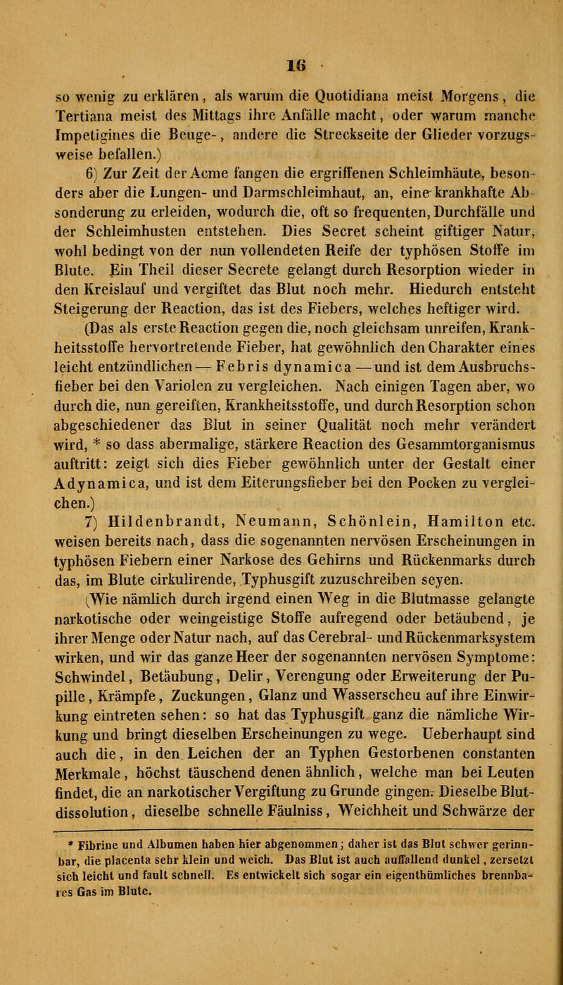 so wenig zu erklären, als warum die Quotidiana meist Morgens , die Tertiana meist des Mittags ihre Anfälle macht, oder >yarum manche Impetigines die Beuge-, andere die Streckseite der Glieder vorzugs- weise befallen.) 6) Zur Zeit der Acme fangen die ergriffenen Schleimhäute, beson- ders aber die Lungen- und Darmschleimhaut, an, eine krankhafte Ab- sonderung zu erleiden, wodurch die, oft so frequenten, Durchfälle und der Schleimhusten entstehen. Dies Secret scheint giftiger Natur, wohl bedingt von der nun vollendeten Reife der typhösen Stoffe im Blute. Ein Theil dieser Secrete gelangt durch Resorption wieder in den Kreislauf und vergiftet das Blut noch mehr. Hiedurch entsteht Steigerung der Reaction, das ist des Fiebers, welches heftiger wird. (Das als erste Reaction gegen die, noch gleichsam unreifen, Rrank- heitsstoffe hervortretende Fieber, hat gewöhnlich den Charakter eines leicht entzündlichen— Febris dynamica —und ist dem Ausbruchs- fieber bei den Variolen zu vergleichen. Nach einigen Tagen aber, wo durch die, nun gereiften, Krankheitsstoffe, und durch Resorption schon abgeschiedener das Blut in seiner Qualität noch mehr verändert wird, * so dass abermalige, stärkere Reaction des Gesammtorganismus auftritt: zeigt sich dies Fieber gewöhnlich unter der Gestalt einer Adynamica, und ist dem Eiterungsfieber bei den Pocken zu verglei- chen.) 7) Hildenbrandt, Neumann, Schönlein, Hamilton etc. weisen bereits nach, dass die sogenannten nervösen Erscheinungen in typhösen Fiebern einer Narkose des Gehirns und Rückenmarks durch das, im Blute cirkulirende, Typhusgift zuzuschreiben seyen. ^Wie nämlich durch irgend einen Weg in die Blutmasse gelangte narkotische oder weingeistige Stoffe aufregend oder betäubend, je ihrer Menge oder Natur nach, auf das Cerebral- und Rückenmarksystem wirken, und wir das ganze Heer der sogenannten nervösen Symptome: Schwindel, Betäubung, Delir, Verengung oder Erweiterung der Pu- pille , Krämpfe, Zuckungen, Glanz und Wasserscheu auf ihre Einwir- kung eintreten sehen: so hat das Typhusgift ganz die nämliche Wir- kung und bringt dieselben Erscheinungen zu wege. Ueberhaupt sind auch die, in den Leichen der an Typhen Gestorbenen constanten Merkmale, höchst täuschend denen ähnlich, welche man bei Leuten findet, die an narkotischer Vergiftung zu Grunde gingen7 Dieselbe Blut- dissolution, dieselbe schnelle Fäulniss, Weichheit und Schwärze der * Fibrille und Älbumen haben hier abgenommen; daher ist das Blut schwer gerinn- bar, die placenta sehr klein und weich. Das Blut ist auch auffallend dunkel, zersetzt sich leicht und fault schnell. Es entwickelt sich sogar ein eigenthümliches brennba- res Gas im Blute.