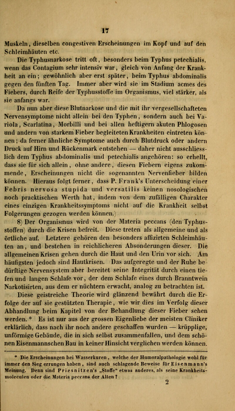 Muskeln, dieselben congestiven Erscheinungen im Kopf und auf den Schleimhäuten etc. Die Typhusnarkose tritt oft, besonders beim Typhus petechialis, wenn das Contagium sehr intensiv war, gleich von Anfang der Krank- heit an ein; gewöhnlich aber erst später, beim Typhus abdominalis gegen den fünften Tag. Immer aber wird sie im Stadium acmes des Fiebers, durch Reife der TyphusstofFe im Organismus, viel stärker, als sie anfangs war. Da nun aber diese Blutnarkose und die mit ihr vergesellschafteten Nervensymptome nicht allein bei den Typhen, sondern auch bei Va- riola , Scarlatina, Morbilli und bei allen heftigem akuten Phlogosen und andern von starkem Fieber begleiteten Krankheiten eintreten kön- nen ; da ferner ähnliche Symptome auch durch Blutdruck oder andern Druck auf Hirn und Rückenmark entstehen — daher nicht ausschliess- lich dem Typhus abdominalis und petechialis angehören: so erhellt, dass sie für sich allein, ohne andere, diesen Fiebern eigens zukom- mende, Erscheinungen nicht die sogenannten Nervenfieber bilden können. Hieraus folgt ferner, dass P. Frank's Unterscheidung einer Febris nervosa stupida und versatilis keinen nosologischen noch pracktischen Werth hat, indem von dem zufälligen Charakter eines einzigen Krankheitssymptoms nicht auf die Krankheit selbst Folgerungen gezogen werden können.) 8) Der Organismus wird von der Materia peccans (den Typhus- stofFen) durch die Krisen befreit. Diese treten als allgemeine und als örtliche auf. Letztere gehören den besonders affizirten Schleimhäu- ten an, und bestehen in reichlicheren Absonderungen dieser. Die allgemeinen Krisen gehen durch die Haut und den Urin vor sich. Am häufigsten jedoch sind Hautkrisen. Das aufgeregte und der Ruhe be dürftige Nervensystem aber bereitet seine Integrität durch einen tie- fen und langen Schlafe vor, der dem Schlafe eines durch Branntwein Narkotisirten, aus dem er nüchtern erwacht, analog zu betrachten ist. Diese geistreiche Theorie wird glänzend bewährt durch die Er- folge der auf sie gestützten Therapie, wie wir dies im Verfolg dieser Abhandlung beim Kapitel von der Behandlung dieser Fieber sehen werden. * Es ist nur aus der grossen Eigenliebe der meisten Cliniker erklärlich, dass nach ihr noch andere geschaffen wurden — krüpplige, unförmige Gebäude, die in sich selbst zusammenfallen, und dem schö- nen Eisenmannschen Bau in keiner Hinsicht verglichen werden können. * Die Erscheinungen bei Wasserkaren, welche der Hiimoralpathologie wohl für immer den Sieg errangen haben , sind aach schlagende Beweise für Eisenmann's Meinang. Denn sind Priesnitzen's „Stoffe etwas anderes, als seine Krankheits- moleciiien oder die Maleria peccans der Alten ?