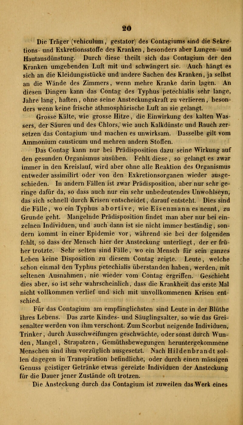 Die Träger (vehiculum, geslator) des Contagiums sind die Sekre tipns- und Exkretionsstoffe des Kranken, besonders aber Lungen- und Hautausdünstung. Durch diese theilt sich das Contagium der den Kranken umgebenden Luft mit und schwängert sie. Auch hängt es sich an die Kleidungsstücke und andere Sachen des Kranken, ja selbst an die Wände des Zimmers, wenn mehre Kranke darin lagen. An diesen Dingen kann das Contag des Typhus petechialis sehr lange, Jahre lang, haften, ohne seine Ansteckungskraft zu verlieren, beson- ders wenn keine frische athmosphärische Luft an sie gelangt. Grosse Kälte, wie grosse Hitze, die Einwirkung des kalten Was- sers, der Säuren und des Chlors,' wie auch Kalkdünste und Rauch zer- setzen das Contagium und machen es unwirksam. Dasselbe gilt vom Ammonium causticum und mehren andern Stoffen. Das Contag kann nur bei Prädisposition dazu seine Wirkung auf den gesunden Organismus ausüben. Fehlt diese, so gelangt es zwar immer in den Kreislauf, wird aber ohne alle Reaktion des Organismus entweder assimilirt oder von den Exkretionsorganen wieder ausge- schieden. In andern Fällen ist zwar Prädisposition, aber nur sehr ge- ringe dafür da, so dass auch nur ein sehr unbedeutendes ünwohlseyn, das sich schnell durch Krisen entscheidet, darauf entsteht. Dies sind die Fälle, wo ein Typhus abortive, wie Eisenmann es nennt, zu Grunde geht. Mangelnde Prädisposition findet man aber nur bei ein- zelnen Individuen, und auch dann ist sie nicht immer beständig, son- dern kommt in einer Epidemie vor, während sie bei der folgenden fehlt, so dass der Mensch hier der Ansteckung unterliegt, der er frü- her trotzte. Sehr selten sind Fälle, wo ein Mensch für sein ganzes Leben keine Disposition zu diesem Contag zeigte. Leute, welche schon einmal den Typhus petechialis überstanden haben, werden, mit seltenen Ausnahmen, nie wieder vom Contag ergriffen. Geschieht dies aber, so ist sehr wahrscheinlich, dass die Krankheit das erste Mal nicht vollkommen verlief und sich mit unvollkommenen Krisen ent- schied. Für das Contagium am empfänglichsten sind Leute in der Blüthe ihres Lebens. Das zarte Kindes- und Säuglingsalter, so wie das Grei- senalter werden von ihm verschont. ZumScorbut neigende Individuen, Trinker, durch Ausschweifungen geschwächte, oder sonst durch Wun- den, Mangel, Strapatzen, Gemüthsbewegungen heruntergekommene Menschen sind ihm vorzüglich ausgesetzt. Nach Hildenbrandt sol- len dagegen in Transpiration befindliche, oder durch einen massigen Genuss geistiger Getränke etwas gereizte Individuen der Ansteckung für die Dauer jener Zustände oft trotzen. Die Ansteckung durch das Contagium ist zuweilen das Werk eines