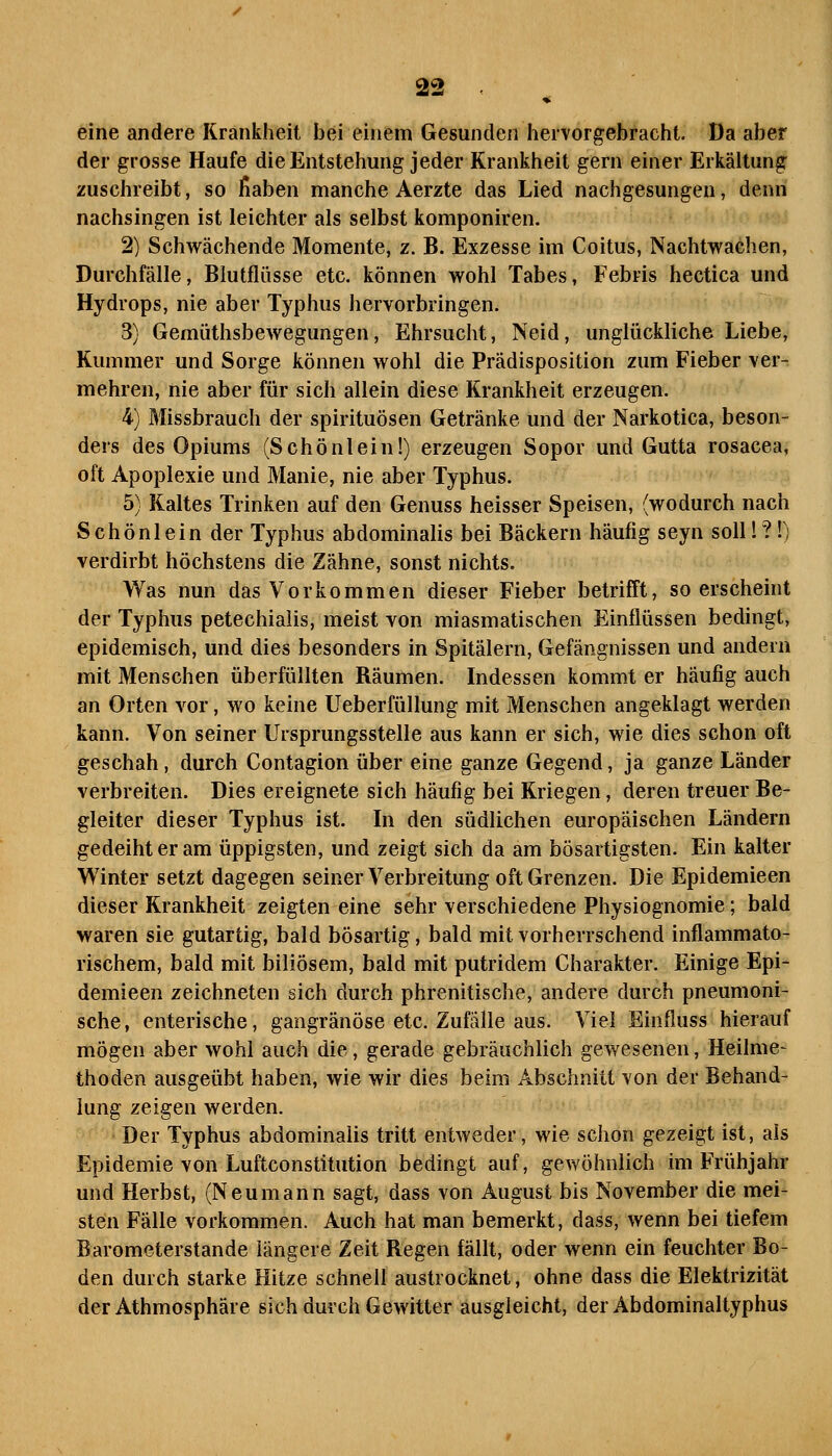 eine andere Krankheit bei einem Gesunden hervorgebracht. Da aber der grosse Haufe die Entstehung jeder Krankheit gern einer Erkältung zuschreibt, so fiaben manche Aerzte das Lied nachgesungen, denn nachsingen ist leichter als selbst komponiren. 2) Schwächende Momente, z. B. Exzesse im Coitus, Nachtwachen, Durchfälle, Blutflüsse etc. können wohl Tabes, Febris hectica und Hydrops, nie aber Typhus hervorbringen. 3) Gemüthsbewegungen, Ehrsucht, Neid, unglückliche Liebe, Kummer und Sorge können wohl die Prädisposition zum Fieber ver- mehren, nie aber für sich allein diese Krankheit erzeugen. 4) Missbrauch der Spirituosen Getränke und der Narkotica, beson- ders des Opiums (Schönlein!) erzeugen Sopor und Gutta rosacea, oft Apoplexie und Manie, nie aber Typhus. 5) Kaltes Trinken auf den Genuss heisser Speisen, (wodurch nach Schönlein der Typhus abdominalis bei Bäckern häufig seyn solll?!) verdirbt höchstens die Zähne, sonst nichts. Was nun das Vorkommen dieser Fieber betrifft, so erscheint der Typhus petechialis, meist von miasmatischen Einflüssen bedingt, epidemisch, und dies besonders in Spitälern, Gefängnissen und andern mit Menschen überfüllten Räumen. Indessen kommt er häufig auch an Orten vor, wo keine Ueberfüllung mit Menschen angeklagt werden kann. Von seiner Ursprungsstelle aus kann er sich, wie dies schon oft geschah, durch Contagion über eine ganze Gegend, ja ganze Länder verbreiten. Dies ereignete sich häufig bei Kriegen, deren treuer Be- gleiter dieser Typhus ist. In den südlichen europäischen Ländern gedeiht er am üppigsten, und zeigt sich da am bösartigsten. Ein kalter Winter setzt dagegen seiner Verbreitung oft Grenzen. Die Epidemieen dieser Krankheit zeigten eine sehr verschiedene Physiognomie; bald waren sie gutartig, bald bösartig, bald mit vorherrschend inflammato- rischem, bald mit biliösem, bald mit putridem Charakter. Einige Epi- demieen zeichneten sich durch phrenitische, andere durch pneumoni- sche, enterische, gangränöse etc. Zufalle aus. Viel Einfluss hierauf mögen aber wohl auch die, gerade gebräuchlich gewesenen, Heilme- thoden ausgeübt haben, wie wir dies beim Abschnitt von der Behand- lung zeigen werden. Der Typhus abdominalis tritt entweder, wie schon gezeigt ist, als Epidemie von Luftconstitution bedingt auf, geAvöhnlich im Frühjahr und Herbst, (Neumann sagt, dass von August bis November die mei- sten Fälle vorkommen. Auch hat man bemerkt, dass, wenn bei tiefem Barometerstande längere Zeit Regen fällt, oder wenn ein feuchter Bo- den durch starke Hitze schnell austrocknet, ohne dass die Elektrizität der Athmosphäre sich durch Gewitter ausgleicht, der Abdominaltyphus