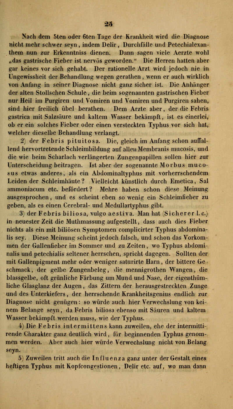 Nach dem 5ten oder 6ten Tage der Krankheit wird die Diagnose nicht mehr schwer seyn , indem Delir, Durchfälle und Petechialexan- them nun zur Erkenntniss dienen. Dann sagen viele Aerzte wohl „das gastrische Fieber ist nervös geworden. Die Herren hatten aber gar keines vor sich gehabt. Der rationelle Arzt wird jedoch nie in Ungewissheit der Behandlung wegen gerathen, wenn er auch wirklich von Anfang in seiner Diagnose nicht ganz sicher ist. Die Anhänger der alten Stolischen Schule, die beim sogenannten gastrischen Fieber nur Heil im Purgiren und Vomiren und Vomiren und Purgiren sahen, sind hier freilich übel berathen. Dem Arzte aber, der die Febris gastrica mit Salzsäure und kaltem Wasser bekämpft, ist es einerlei, ob er ein solches Fieber oder einen versteckten Typhus vor sich hat, welcher dieselbe Behandlung verlangt. 2) der Febris pituitosa. Die, gleich im Anfang schon auffal- lend hervortretende Schleimbildung auf allen Membranis mucosis, und die wie beim Scharlach verlängerten Zungenpapillen sollen hier zur Unterscheidung beitragen. Ist aber der sogenannte Morbus muco- sus etwas anderes, als ein Abdominaltyphus mit vorherrschendem Leidender Schleimhäute? Vielleicht künstlich durch Emetica, Sal ammoniacum etc. befördert? Mehre haben schon diese Meinung ausgesprochen, und es scheint eben so wenig ein Schleimfieber zu geben, als es einen Cerebral- und Medullartyphus gibt. 3) der Febris biliosa, vulgo aestiva. Man hat (Sicherer 1. c.) in neuester Zeit die Muthmassung aufgestellt, dass auch dies Fieber nichts als ein mit biliösen Symptomen complicirter Typhus abdomina- lis sey. Diese Meinung scheint jedoch falsch, und schon das Vorkom- men der Gallenfieber im Sommer und zu Zeiten, wo Typhus abdomi- nalis und petechialis seltener herrschen, spricht dagegen. Sollten der mit Gallenpigment mehr oder weniger saturirte Harn, der bittere Ge- schmack, der gelbe Zungenbeleg, die mennigrothen Wangen, die blassgelbe, oft grünliche Färbung um Mund und Nase, der eigenthüm- liche Glasglanz der Augen, das Zitternder herausgestreckten Zunge und des Unterkiefers, der herrschende Krankheitsgenius endlich zur Diagnose nicht genügen: so würde auch hier Verwechslung von kei- nem Belange seyn, da Febris biliosa ebenso mit Säuren und kaltem Wasser bekämpft werden muss, wie der Typhus. 4) Die Febris intermittens kann zuweilen, ehe der intermitti- rende Charakter ganz deutlich wird, für beginnenden Typhus genom- men werden. Aber auch hier würde Verwechslung nicht von Belang seyn. 5) Zuweilen tritt auch die Influenza ganz unter der Gestalt eines heftigen Typhus mit Kopfcongestionen, Delir etc. auf, wo man dann