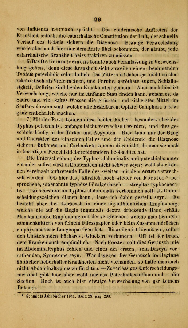 von Influenza nervosa gpricht. Das epidemische Auftreten der Krankheit jedoch, die catarrhalische Constitution der Luft, der schnelle Verlauf des üebels sichern die Diagnose. Etwaige Verwechslung würde aber auch hier nur dem Arzte übel bekommen, der glaubt, jede catarrhalische Krankheit heiss traktiren zu müssen. 6) Das Deliriumtremens könnte auch Veranlassung zu Verwechs- lung geben, denn diese Krankheit sieht zuweilen einem beginnenden Typhus petechialis sehr ähnlich. Das Zittern ist dabei gar nicht so cha- rakteristisch als Viele meinen, und Unruhe, geröthete Augen, Schlaflo- sigkeit, Delirien sind beiden Krankheiten gemein. Aber auch hier ist Verwechslung, welche nur im Anfange Statt finden kann, gefahrlos, da Säure und viel kaltes Wasser die grössten und sichersten Mittel im Säuferwahnsinn sind, welche alle Eckelkuren, Opiate, Camphora u. s.w. ganz entbehrlich machen. 7) Mit der Pest können diese beiden Fieber, besonders aber der Typhus petechialis, anfangs leicht verwechselt werden, und dies ge- schieht häufig in der Türkei und Aegypten. Hier kann nur der Gang und Charakter des einzelnen Falles und der Epidemie die Diagnose sichern. Bubonen und Carbunkeln können dies nicht, da man sie auch in bösartigen Petechialfieberepidemieen beobachtet hat. Die Unterscheidung des Typhus abdominalis mid petechialis unter einander selbst wird inEpidemieen nicht schwer seyn; wohl aber kön- nen vereinzelt auftretende Fälle des zweiten mit dem ersten verwech- selt werden. Ob hier das , kürzlich noch wieder von Forster* be- sprochene, sogenannte typhöse Cöcalgeräusch — strepitus typhocoeca- lis —, welches nur im Typhus abdominalis vorkommen soll, als Unter- scheidungszeichen dienen kann, lasse ich dahin gestellt seyn. Es besteht aber dies Geräusch in einer eigenthümlichen Empfindung^ welche die auf die Regio inguinalis dextra drückende Hand erhält. Man kann diese Empfindung mit der vergleichen, welche man beim Zu- sammenknittern von feinem Fliesspapier oder beim Zusammendrücken emphysematöser Lungenpartieen hat. Bisweilen ist hiemit ein, selbst den Umstehenden hörbares, Gluckern verbunden. Oft ist der Druck dem Kranken auch empfindlich. Nach Forster soll dies Geräusch ni& im Abdominaltyphus fehlen und eines der ersten, sein Daseyn ver- rathenden, Symptome seyn. War dagegen dies Geräusch im Beginne ähnlicher fieberhafter Krankheiten nicht vorhanden, so hatte man auch nicht Abdominaltyphus zu fürchten.—Zuverlässiges Unterscheidungs- merkmal gibt hier aber wohl nur das Petechialexanthem und — die Section. Doch ist auch hier etwaige Verwechslung von gar keinem Belange. * Schmidts Jahrbücher 1841. Band 29, pag. 299.