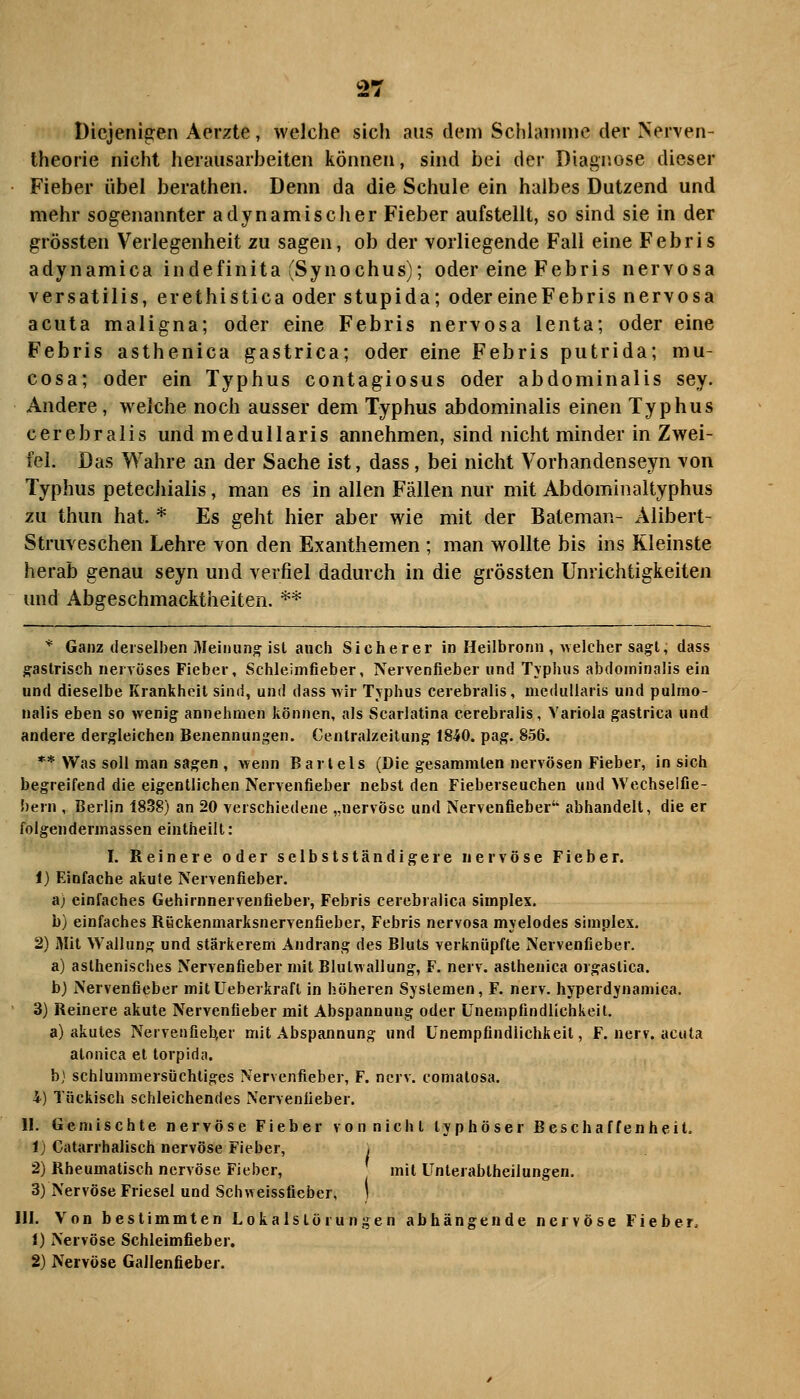 Diejenigen Aerzte, welche sich aus dem Schlamme der Nerven- theorie nicht herausarbeiten können, sind bei der Diagnose dieser Fieber übel berathen. Denn da die Schule ein halbes Dutzend und mehr sogenannter adynamischer Fieber aufstellt, so sind sie in der grössten Verlegenheit zu sagen, ob der vorliegende Fall eine Febris adynamica indefinita fSynochus); oder eine Febris nervosa versatilis, erethistica oder stupida; odereineFebris nervosa acuta maligna; oder eine Febris nervosa lenta; oder eine Febris asthenica gastrica; oder eine Febris putrida; mu- cosa; oder ein Typhus contagiosus oder abdominalis sey. Andere, welche noch ausser dem Typhus abdominalis einen Typhus cerebralis und medullaris annehmen, sind nicht minder in Zwei- fel. Das Wahre an der Sache ist, dass, bei nicht Vorhandenseyn von Typhus petechialis, man es in allen Fällen nur mit Abdomiiialtyphus zu thun hat. * Es geht hier aber wie mit der Bateman- Alibert- Struveschen Lehre von den Exanthemen ; man wollte bis ins Kleinste herab genau seyn und verfiel dadurch in die grössten Unrichtigkeiten und Abgeschmacktheiten. ** * Ganz derselben Meinung ist auch Sicherer in Heilbronn , uelcher sagt; dass gastrisch nervöses Fieber, Schleimfieber, Nervenfieber und Tvphus abdominalis ein und dieselbe Krankheil sind, und dass wir Tvphus cerebralis, medullaris und pulmo- nalis eben so wenig annehmen können, als Scarlatina cerebralis, Variola gastrica und andere dergleichen Benennungen. Centralzeitung 1840. pag. 856. ** Was soll man sagen , wenn Bartels (Die gesammten nervösen Fieber, in sich begreifend die eigentlichen Nervenfieber nebst den Fieberseuchen und Wechseifie- 5)ern , Berlin 1838) an 20 verschiedene „nervöse und Nervenfieber abhandelt, die er folgendermassen eintheilt: I. Reinere oder selbstständigere nervöse Fieber. 1) Einfache akute Nervenfieber. a) einfaches Gehirnnervenfieber, Febris cerebralica Simplex. b) einfaches Röckenmarksnervenfieber, Febris nervosa mjelodes Simplex. 2) Mit Wallung und stärkerem Andrang des Bluts verknüpfte Nervenfieber. a) asthenisches Nervenfieber mit Blulwallung, F. nerv, asthenica orgaslica. b) Nervenfieber mitüeberkrafl in höheren Systemen, F. nerv, hyperdynamica. 3) Reinere akute Nervenfieber mit Abspannung oder ünempfindlichkeit. a) akutes Nervenfieb,er mit Abspannung und Ünempfindlichkeit, F. nerv, acuta atonica et torpida. b} schlummersüchtiges Nervenfieber, F. nerv, comatosa. i) Tückisch schleichendes Nervenüeber. II. Gemischte nervöse Fieber von nicht typhöser Beschaffenheit. 1) Catarrhalisch nervöse Fieber, i 2) Rheumatisch nervöse Fieber, mit Unterabtheilungen. 3) Nervöse Friesel und Schweissfieber, ' 111. Von bestimmten Lokalslörungen abhängende nervöse Fieber 1) Nervöse Schleimfieber. 2) Nervöse Gallenfieber.