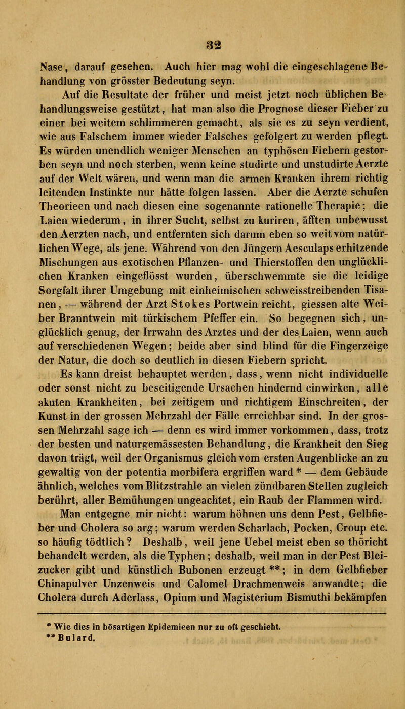 Nase, darauf gesehen. Auch hier mag wohl die eingeschlagene Be- handlung von grösster Bedeutung seyn. Auf die Resultate der früher und meist jetzt noch üblichen Be~ handlungsweise gestützt, hat man also die Prognose dieser Fieber zu einer bei weitem schlimmeren gemacht, als sie es zu seyn verdient, wie aus Falschem immer wieder Falsches gefolgert zu werden pflegt. Es würden unendlich weniger Menschen an typhösen Fiebern gestor- ben seyn und noch sterben, wenn keine studirte und unstudirte Aerzte auf der Welt wären, und wenn man die armen Kranken ihrem richtig leitenden Instinkte nur hätte folgen lassen. Aber die Aerzte schufen Theorieen und nach diesen eine sogenannte rationelle Therapie; die Laien wiederum, in ihrer Sucht, selbst zu kuriren, äfften unbewusst den Aerzten nach, und entfernten sich darum eben so weit vom natür- lichen Wege, als jene. Während von den Jüngern Aesculaps erhitzende Mischungen aus exotischen Pflanzen- und Thierstoffen den unglückli- chen Kranken eingeflösst wurden, überschwemmte sie die leidige Sorgfalt ihrer Umgebung mit einheimischen schweisstreibenden Tisa- nen, — während der Arzt Stokes Portwein reicht, giessen alte Wei- ber Branntwein mit türkischem Pfeffer ein. So begegnen sich, un- glücklich genug, der Irrwahn des Arztes und der des Laien, wenn auch auf verschiedenen Wegen; beide aber sind blind für die Fingerzeige der Natur, die doch so deutlich in diesen Fiebern spricht. Es kann dreist behauptet werden, dass, wenn nicht individuelle oder sonst nicht zu beseitigende Ursachen hindernd einwirken, alle akuten Krankheiten, bei zeitigem und richtigem Einschreiten, der Kunst in der grossen Mehrzahl der Fälle erreichbar sind. In der gros- sen Mehrzahl sage ich — denn es wird immer vorkommen, dass, trotz der besten und naturgemässesten Behandlung, die Krankheit den Sieg davon trägt, weil der Organismus gleich vom ersten Augenblicke an zu gewaltig von der potentia morbifera ergriffen ward * — dem Gebäude ähnlich, welches vom Blitzstrahle an vielen zündbaren Stellen zugleich berührt, aller Bemühungen ungeachtet, ein Raub der Flammen wird. Man entgegne mir nicht: warum höhnen uns denn Pest, Gelbfie- ber und Cholera so arg; warum werden Scharlach, Pocken, Croup etc. so häufig tödtlich? Deshalb, weil jene Uebel meist eben so thöricht behandelt werden, als dieTyphen; deshalb, weil man in der Pest Blei- zucker gibt und künstlich Bubonen erzeugt **; in dem Gelbfieber Chinapulver Unzenweis und Calomel Drachmenweis anwandte; die Cholera durch Aderlass, Opium und Magisterium Bismuthi bekämpfen * Wie dies in bösartigen Epidemieen nur zu oft geschieht. •*Bulard.