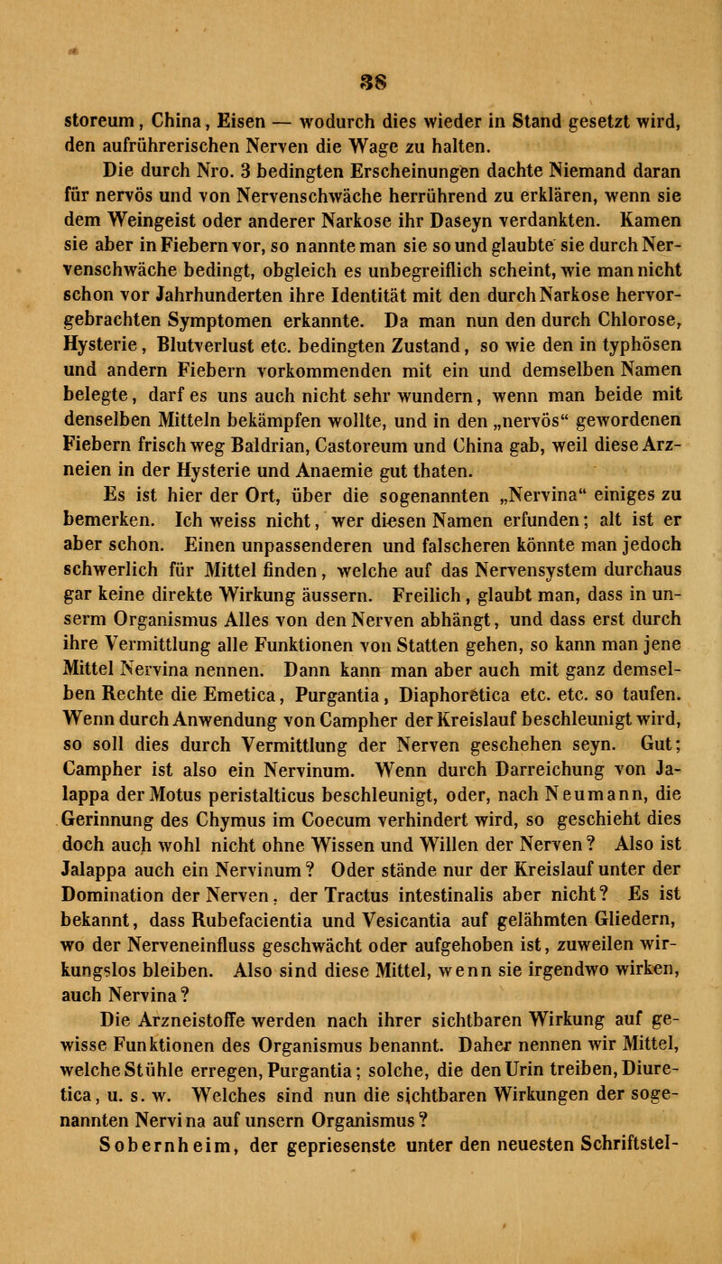 S8 storeum, China, Eisen — wodurch dies wieder in Stand gesetzt wird, den aufrührerischen Nerven die Wage zu halten. Die durch Nro. 3 bedingten Erscheinungen dachte Niemand daran für nervös und von Nervenschwäche herrührend zu erklären, wenn sie dem Weingeist oder anderer Narkose ihr Daseyn verdankten. Kamen sie aber in Fiebern vor, so nannte man sie so und glaubte sie durch Ner- venschwäche bedingt, obgleich es unbegreiflich scheint, wie man nicht schon vor Jahrhunderten ihre Identität mit den durch Narkose hervor- gebrachten Symptomen erkannte. Da man nun den durch Chlorose, Hysterie, Blutverlust etc. bedingten Zustand, so wie den in typhösen und andern Fiebern vorkommenden mit ein und demselben Namen belegte, darf es uns auch nicht sehr wundern, wenn man beide mit denselben Mitteln bekämpfen wollte, und in den „nervös gewordenen Fiebern frischweg Baldrian, Castoreum und China gab, weil diese Arz- neien in der Hysterie und Anaemie gut thaten. Es ist hier der Ort, über die sogenannten „Nervina einiges zu bemerken. Ich weiss nicht, wer diesen Namen erfunden; alt ist er aber schon. Einen unpassenderen und falscheren könnte man jedoch schwerlich für Mittel finden, welche auf das Nervensystem durchaus gar keine direkte Wirkung äussern. Freilich, glaubt man, dass in un- serm Organismus Alles von den Nerven abhängt, und dass erst durch ihre Vermittlung alle Funktionen von Statten gehen, so kann man jene Mittel Nervina nennen. Dann kann man aber auch mit ganz demsel- ben Rechte die Emetica, Purgantia, Diaphoretica etc. etc. so taufen. Wenn durch Anwendung von Campher der Kreislauf beschleunigt wird, so soll dies durch Vermittlung der Nerven geschehen seyn. Gut; Campher ist also ein Nervinum. Wenn durch Darreichung von Ja- lappa derMotus peristalticus beschleunigt, oder, nach Neumann, die Gerinnung des Chymus im Coecum verhindert wird, so geschieht dies doch auch wohl nicht ohne Wissen und Willen der Nerven ? Also ist Jalappa auch ein Nervinum? Oder stände nur der Kreislauf unter der Domination der Nerven, der Tractus intestinalis aber nicht? Es ist bekannt, dass Rubefacientia und Vesicantia auf gelähmten Gliedern, wo der Nerveneinfluss geschwächt oder aufgehoben ist, zuweilen wir- kungslos bleiben. Also sind diese Mittel, wenn sie irgendwo wirken, auch Nervina ? Die ArzneistofFe werden nach ihrer sichtbaren Wirkung auf ge- wisse Funktionen des Organismus benannt. Daher nennen wir Mittel, welche Stühle erregen, Purgantia; solche, die den Urin treiben, Diure- tica, u. s. w. Welches sind nun die sichtbaren Wirkungen der soge- nannten Nervi na auf unsern Organismus ? Sobernheim, der gepriesenste unter den neuesten Schriftstel-