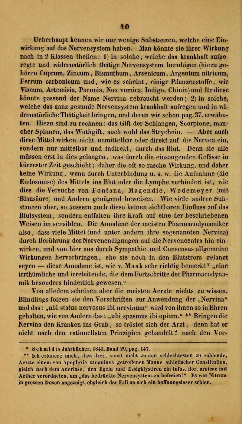 üeberhaupt kennen wir nur wenige Substanzen, welche eine Ein- wirkung auf das Nervensystem haben. Man könnte sie ihrer Wirkung nach in 2 Klassen theilen: 1) in solche, welche das krankhaft aufge- regte und widernatürlich thätige Nervensystem beruhigen (hiezu ge- hören Cuprum, Zincum, Bismuthum, Arsenicum, Argentum nitricum, Ferrum carbonicum und, wie es scheint, einige Pflanzenstoffe, wie Viscum, Artemisia, Paeonia, Nux vomica, Indigo, Chinin) und für diese könnte passend der Name Nervina gebraucht werden; 2) in solche, welche das ganz gesunde Nervensystem krankhaft aufregen und in wi- dernatürliche Thätigkeit bringen, und deren wir schon pag. 37. erwähn- ten. Hiezu sind zu rechnen: das Gift der Schlangen, Scorpione, man- cher Spinnen, das Wuthgift, auch wohl das Strychnin. — Aber auch diese Mittel wirken nicht unmittelbar oder direkt auf die Nerven ein, sondern nur mittelbar und indirekt, durcli das Blut. Denn sie alle müssen erst in dies gelangen, was durch die einsaugenden Gefässe in kürzester Zeit geschieht; daher die oft so rasche Wirkung, und daher keine Wirkung, wenn durch Unterbindung u. s. w. die Aufnahme (die Endosmose) des Mittels ins Blut oder die Lymphe verhindert ist, wie dies die Versuche von Fontana, Magendie, Wedemeyer (mit Blausäure) und Andern genügend beweisen. Wie viele andere Sub- stanzen aber, so äussern auch diese keinen sichtbaren Einfluss auf das Blutsystem, sondern entfalten ihre Kraft auf eine der beschriebenen Weisen im sensiblen. Die Annahme der meisten Pharmacodynamiker also, dass viele Mittel (und unter andern ihre sogenannten Nervina) durch Berührung der Nervenendigungen auf dieNervencentra hin ein- wirken, und von hier aus durch Sympathie und Consensus allgemeine Wirkungen hervorbringen, ehe sie noch in den Blutstrom gelangt seyen — diese Annahme ist, wie v. Maak sehr richtig bemerkt* „eine irrthümliche und irreleitende, die dem Fortschritte der Pharmacodyna- mik besonders hinderlich gewesen. Von alledem scheinen aber die meisten Aerzte nichts zu wissen. Blindlings folgen sie den Vorschriften zur Anwendung der „Nervina und das: „ubi Status nervosus ibi nervinum wird von ihnen so in Ehren gehalten, wie von Andern das: „ubi spasmus ibiopium. ** Bringen die Nervina den Kranken ins Grab, so tröstet sich der Arzt, denn hat er nicht nach den rationellsten Prinzipien gehandelt? nach den Vor- * Schmidts Jahrbücher, 1841,Band 29, pag. 147. ** Ich erinnere mich, dass drei, sonst nicht zu den schlechtesten zu zählende, Aerzte einem von Apoplexia sanguinea getroffenen Manne athletischer Constitution, gleich nach dem Aderlass, den Egeln und Essigklystiren ein Infus, flor. arnicae mit Aether verordneten, um „das bedrückte Nervensystem zu befreien! Es war Nitrum in grossen Dosen angezeigt, obgleich der Fall ah sich ein ho£fnungsloser schien.